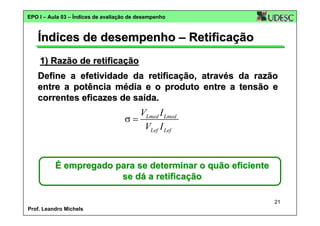 EPO I – Aula 03 – Índices de avaliação de desempenho

Índices de desempenho – Retificação
1) Razão de retificação
Define a efetividade da retificação, através da razão
entre a potência média e o produto entre a tensão e
correntes eficazes de saída.

VLmed I Lmed
σ=
VLef I Lef

É empregado para se determinar o quão eficiente
se dá a retificação
21
Prof. Leandro Michels

 