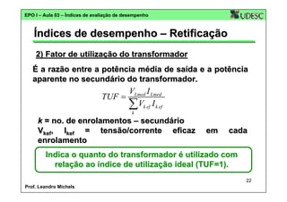 EPO I – Aula 03 – Índices de avaliação de desempenho

Índices de desempenho – Retificação
2) Fator de utilização do transformador
É a razão entre a potência média de saída e a potência
aparente no secundário do transformador.

VLmed I Lmed
TUF =
∑Vk ef I k ef
k

k = no. de enrolamentos – secundário
Vkef, Ikef = tensão/corrente eficaz
enrolamento

em

cada

Indica o quanto do transformador é utilizado com
relação ao índice de utilização ideal (TUF=1).
22
Prof. Leandro Michels

 