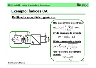EPO I – Aula 03 – Índices de avaliação de desempenho

Exemplo: Índices CA
Retificador monofásico genérico:
THD da corrente de entrada
⎛1 ∞ 2⎞
THDi ( % ) = ⎜
c 100%
⎜ c1 ∑ k ⎟
⎟
k =2
⎝
⎠
iF

E

i2
vF

v2

DF da corrente de entrada

iL
Z

DF = cos ( θ1 − φ1 )
vL

PF da corrente de entrada

P
1
= DF
1 + THD 2
S
Fator de crista da corrente
no trafo
I Fpico
CF =
I Fef
PF =

Prof. Leandro Michels

23

 