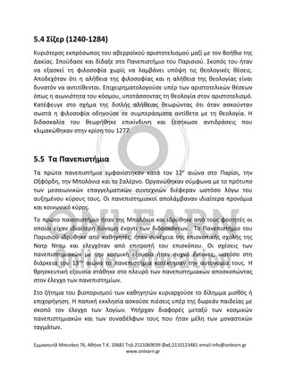 Eμμανουήλ Μπενάκη 76, Αθήνα Τ.Κ. 10681 Τηλ:2121069039 Φαξ:2110123481 email:info@onlearn.gr
www.onlearn.gr
5.4 Σίζερ (1240-1284)
Κυριότερος εκπρόσωπος του αβερροϊκού αριστοτελισμού μαζί με τον Βοήθιο της
Δακίας. Σπούδασε και δίδαξε στο Πανεπιστήμιο του Παρισιού. Σκοπός του ήταν
να εξασκεί τη φιλοσοφία χωρίς να λαμβάνει υπόψη τις θεολογικές θέσεις.
Αποδεχόταν ότι η αλήθεια της φιλοσοφίας και η αλήθεια της θεολογίας είναι
δυνατόν να αντιτίθενται. Επιχειρηματολογούσε υπέρ των αριστοτελικών θέσεων
όπως η αιωνιότητα του κόσμου, υποτάσσοντας τη θεολογία στον αριστοτελισμό.
Κατέφευγε στο σχήμα της διπλής αλήθειας θεωρώντας ότι όταν ασκούνταν
σωστά η φιλοσοφία οδηγούσε σε συμπεράσματα αντίθετα με τη θεολογία. Η
διδασκαλία του θεωρήθηκε επικίνδυνη και ξεσήκωσε αντιδράσεις που
κλιμακώθηκαν στην κρίση του 1277.
5.5 Τα Πανεπιστήμια
Τα πρώτα πανεπιστήμια εμφανίστηκαν κατά τον 12ο
αιώνα στο Παρίσι, την
Οξφόρδη, την Μπολόνια και το Σαλέρνο. Οργανώθηκαν σύμφωνα με το πρότυπο
των μεσαιωνικών επαγγελματικών συντεχνιών διέφεραν ωστόσο λόγω του
αυξημένου κύρους τους. Οι πανεπιστημιακοί απολάμβαναν ιδιαίτερα προνόμια
και κοινωνικό κύρος.
Το πρώτο πανεπιστήμιο ήταν της Μπολόνια και ιδρύθηκε από τους φοιτητές οι
οποίοι είχαν ιδιαίτερη δύναμη έναντι των διδασκόντων. Το Πανεπιστήμιο του
Παρισιού ιδρύθηκε από καθηγητές, ήταν συνέχεια της επισκοπικής σχολής της
Νοτρ Νταμ και ελεγχόταν από επιτροπή του επισκόπου. Οι σχέσεις των
πανεπιστημιακών με την κοσμική εξουσία ήταν συχνά έντονες, ωστόσο στη
διάρκεια του 13ου
αιώνα τα πανεπιστήμια κατέκτησαν την αυτονομία τους. Η
θρησκευτική εξουσία στάθηκε στο πλευρό των πανεπιστημιακών αποσκοπώντας
στον έλεγχο των πανεπιστημίων.
Στο ζήτημα του βιοπορισμού των καθηγητών κυριαρχούσε το δίλημμα μισθός ή
επιχορήγηση. Η παπική εκκλησία ασκούσε πιέσεις υπέρ της δωρεάν παιδείας με
σκοπό τον έλεγχο των λογίων. Υπήρχαν διαφορές μεταξύ των κοσμικών
πανεπιστημιακών και των συναδέλφων τους που ήταν μέλη των μοναστικών
ταγμάτων.
 