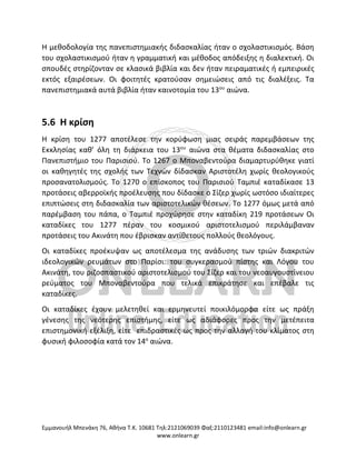 Eμμανουήλ Μπενάκη 76, Αθήνα Τ.Κ. 10681 Τηλ:2121069039 Φαξ:2110123481 email:info@onlearn.gr
www.onlearn.gr
Η μεθοδολογία της πανεπιστημιακής διδασκαλίας ήταν ο σχολαστικισμός. Βάση
του σχολαστικισμού ήταν η γραμματική και μέθοδος απόδειξης η διαλεκτική. Οι
σπουδές στηρίζονταν σε κλασικά βιβλία και δεν ήταν πειραματικές ή εμπειρικές
εκτός εξαιρέσεων. Οι φοιτητές κρατούσαν σημειώσεις από τις διαλέξεις. Τα
πανεπιστημιακά αυτά βιβλία ήταν καινοτομία του 13ου
αιώνα.
5.6 Η κρίση
Η κρίση του 1277 αποτέλεσε την κορύφωση μιας σειράς παρεμβάσεων της
Εκκλησίας καθ’ όλη τη διάρκεια του 13ου
αιώνα στα θέματα διδασκαλίας στο
Πανεπιστήμιο του Παρισιού. Το 1267 ο Μποναβεντούρα διαμαρτυρύθηκε γιατί
οι καθηγητές της σχολής των Τεχνών δίδασκαν Αριστοτέλη χωρίς θεολογικούς
προσανατολισμούς. Το 1270 ο επίσκοπος του Παρισιού Ταμπιέ καταδίκασε 13
προτάσεις αβερροϊκής προέλευσης που δίδασκε ο Σίζερ χωρίς ωστόσο ιδιαίτερες
επιπτώσεις στη διδασκαλία των αριστοτελικών θέσεων. Το 1277 όμως μετά από
παρέμβαση του πάπα, ο Ταμπιέ προχώρησε στην καταδίκη 219 προτάσεων Οι
καταδίκες του 1277 πέραν του κοσμικού αριστοτελισμού περιλάμβαναν
προτάσεις του Ακινάτη που έβρισκαν αντίθετους πολλούς θεολόγους.
Οι καταδίκες προέκυψαν ως αποτέλεσμα της ανάδυσης των τριών διακριτών
ιδεολογικών ρευμάτων στο Παρίσι: του συγκερασμού πίστης και Λόγου του
Ακινάτη, του ριζοσπαστικού αριστοτελισμού του Σίζερ και του νεοαυγουστίνειου
ρεύματος του Μποναβεντούρα που τελικά επικράτησε και επέβαλε τις
καταδίκες.
Οι καταδίκες έχουν μελετηθεί και ερμηνευτεί ποικιλόμορφα είτε ως πράξη
γένεσης της νεότερης επιστήμης, είτε ως αδιάφορες προς την μετέπειτα
επιστημονική εξέλιξη, είτε επιδραστικές ως προς την αλλαγή του κλίματος στη
φυσική φιλοσοφία κατά τον 14ο
αιώνα.
 