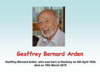 Geoffrey Bernard Arden
Geoffrey Bernard Arden, who was born in Hackney on 6th April 1930,
died on 19th March 2018
 
