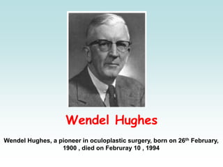 Wendel Hughes
Wendel Hughes, a pioneer in oculoplastic surgery, born on 26th February,
1900 , died on Februray 10 , 1994
 