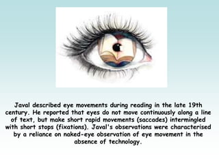 Javal described eye movements during reading in the late 19th
century. He reported that eyes do not move continuously along a line
of text, but make short rapid movements (saccades) intermingled
with short stops (fixations). Javal's observations were characterised
by a reliance on naked-eye observation of eye movement in the
absence of technology.
 