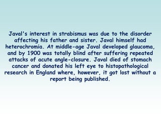 Javal's interest in strabismus was due to the disorder
affecting his father and sister. Javal himself had
heterochromia. At middle-age Javal developed glaucoma,
and by 1900 was totally blind after suffering repeated
attacks of acute angle-closure. Javal died of stomach
cancer and donated his left eye to histopathological
research in England where, however, it got lost without a
report being published.
 
