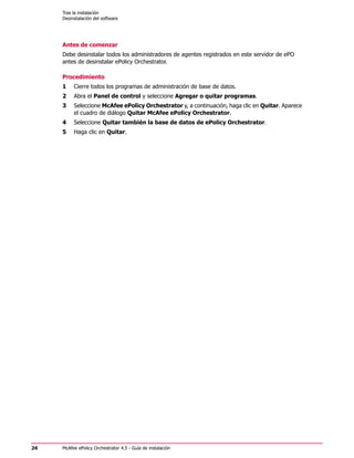 Tras la instalación
     Desinstalación del software




     Antes de comenzar
     Debe desinstalar todos los administradores de agentes registrados en este servidor de ePO
     antes de desinstalar ePolicy Orchestrator.

     Procedimiento
     1    Cierre todos los programas de administración de base de datos.
     2    Abra el Panel de control y seleccione Agregar o quitar programas.
     3    Seleccione McAfee ePolicy Orchestrator y, a continuación, haga clic en Quitar. Aparece
          el cuadro de diálogo Quitar McAfee ePolicy Orchestrator.
     4    Seleccione Quitar también la base de datos de ePolicy Orchestrator.
     5    Haga clic en Quitar.




26   McAfee ePolicy Orchestrator 4.5 - Guía de instalación
 