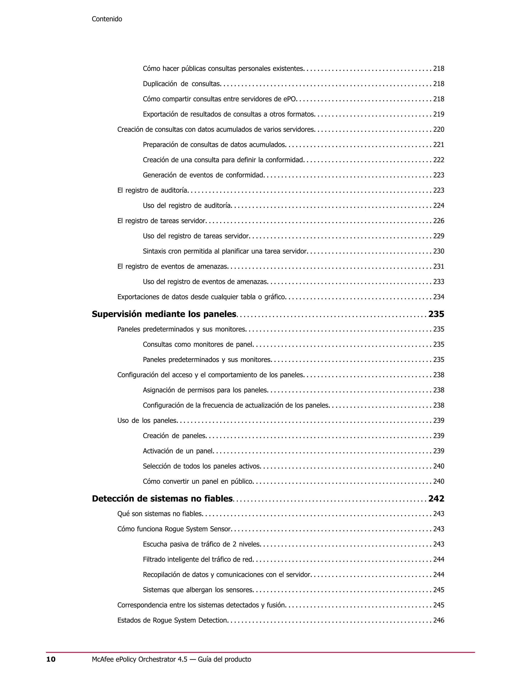 Contenido




                           Cómo hacer públicas consultas personales existentes. . . . . . . . . . . . . . . . . . . . . . . . . . . . . . . . . . . . 218

                           Duplicación de consultas. . . . . . . . . . . . . . . . . . . . . . . . . . . . . . . . . . . . . . . . . . . . . . . . . . . . . . . . . . . 218

                           Cómo compartir consultas entre servidores de ePO. . . . . . . . . . . . . . . . . . . . . . . . . . . . . . . . . . . . . . 218

                           Exportación de resultados de consultas a otros formatos. . . . . . . . . . . . . . . . . . . . . . . . . . . . . . . . . 219

               Creación de consultas con datos acumulados de varios servidores. . . . . . . . . . . . . . . . . . . . . . . . . . . . . . . . . 220

                           Preparación de consultas de datos acumulados. . . . . . . . . . . . . . . . . . . . . . . . . . . . . . . . . . . . . . . . . 221

                           Creación de una consulta para definir la conformidad. . . . . . . . . . . . . . . . . . . . . . . . . . . . . . . . . . . . 222

                           Generación de eventos de conformidad. . . . . . . . . . . . . . . . . . . . . . . . . . . . . . . . . . . . . . . . . . . . . . . 223

               El registro de auditoría. . . . . . . . . . . . . . . . . . . . . . . . . . . . . . . . . . . . . . . . . . . . . . . . . . . . . . . . . . . . . . . . . . . . 223

                           Uso del registro de auditoría. . . . . . . . . . . . . . . . . . . . . . . . . . . . . . . . . . . . . . . . . . . . . . . . . . . . . . . . 224

               El registro de tareas servidor. . . . . . . . . . . . . . . . . . . . . . . . . . . . . . . . . . . . . . . . . . . . . . . . . . . . . . . . . . . . . . . 226

                           Uso del registro de tareas servidor. . . . . . . . . . . . . . . . . . . . . . . . . . . . . . . . . . . . . . . . . . . . . . . . . . . 229

                           Sintaxis cron permitida al planificar una tarea servidor. . . . . . . . . . . . . . . . . . . . . . . . . . . . . . . . . . . 230

               El registro de eventos de amenazas. . . . . . . . . . . . . . . . . . . . . . . . . . . . . . . . . . . . . . . . . . . . . . . . . . . . . . . . . 231

                           Uso del registro de eventos de amenazas. . . . . . . . . . . . . . . . . . . . . . . . . . . . . . . . . . . . . . . . . . . . . . 233

               Exportaciones de datos desde cualquier tabla o gráfico. . . . . . . . . . . . . . . . . . . . . . . . . . . . . . . . . . . . . . . . . 234

     Supervisión mediante los paneles. . . . . . . . . . . . . . . . . . . . . . . . . . . . . . . . . . . . . . . . . . . . . . . . . . . . . 235
               Paneles predeterminados y sus monitores. . . . . . . . . . . . . . . . . . . . . . . . . . . . . . . . . . . . . . . . . . . . . . . . . . . . 235

                           Consultas como monitores de panel. . . . . . . . . . . . . . . . . . . . . . . . . . . . . . . . . . . . . . . . . . . . . . . . . . 235

                           Paneles predeterminados y sus monitores. . . . . . . . . . . . . . . . . . . . . . . . . . . . . . . . . . . . . . . . . . . . . 235

               Configuración del acceso y el comportamiento de los paneles. . . . . . . . . . . . . . . . . . . . . . . . . . . . . . . . . . . . 238

                           Asignación de permisos para los paneles. . . . . . . . . . . . . . . . . . . . . . . . . . . . . . . . . . . . . . . . . . . . . . 238

                           Configuración de la frecuencia de actualización de los paneles. . . . . . . . . . . . . . . . . . . . . . . . . . . . . 238

               Uso de los paneles. . . . . . . . . . . . . . . . . . . . . . . . . . . . . . . . . . . . . . . . . . . . . . . . . . . . . . . . . . . . . . . . . . . . . . . 239

                           Creación de paneles. . . . . . . . . . . . . . . . . . . . . . . . . . . . . . . . . . . . . . . . . . . . . . . . . . . . . . . . . . . . . . . 239

                           Activación de un panel. . . . . . . . . . . . . . . . . . . . . . . . . . . . . . . . . . . . . . . . . . . . . . . . . . . . . . . . . . . . . 239

                           Selección de todos los paneles activos. . . . . . . . . . . . . . . . . . . . . . . . . . . . . . . . . . . . . . . . . . . . . . . . 240

                           Cómo convertir un panel en público. . . . . . . . . . . . . . . . . . . . . . . . . . . . . . . . . . . . . . . . . . . . . . . . . . 240

     Detección de sistemas no fiables. . . . . . . . . . . . . . . . . . . . . . . . . . . . . . . . . . . . . . . . . . . . . . . . . . . . . . 242
               Qué son sistemas no fiables. . . . . . . . . . . . . . . . . . . . . . . . . . . . . . . . . . . . . . . . . . . . . . . . . . . . . . . . . . . . . . . . 243

               Cómo funciona Rogue System Sensor. . . . . . . . . . . . . . . . . . . . . . . . . . . . . . . . . . . . . . . . . . . . . . . . . . . . . . . . 243

                           Escucha pasiva de tráfico de 2 niveles. . . . . . . . . . . . . . . . . . . . . . . . . . . . . . . . . . . . . . . . . . . . . . . . 243

                           Filtrado inteligente del tráfico de red. . . . . . . . . . . . . . . . . . . . . . . . . . . . . . . . . . . . . . . . . . . . . . . . . . 244

                           Recopilación de datos y comunicaciones con el servidor. . . . . . . . . . . . . . . . . . . . . . . . . . . . . . . . . . 244

                           Sistemas que albergan los sensores. . . . . . . . . . . . . . . . . . . . . . . . . . . . . . . . . . . . . . . . . . . . . . . . . . 245

               Correspondencia entre los sistemas detectados y fusión. . . . . . . . . . . . . . . . . . . . . . . . . . . . . . . . . . . . . . . . . 245

               Estados de Rogue System Detection. . . . . . . . . . . . . . . . . . . . . . . . . . . . . . . . . . . . . . . . . . . . . . . . . . . . . . . . . 246




10   McAfee ePolicy Orchestrator 4.5 — Guía del producto
 