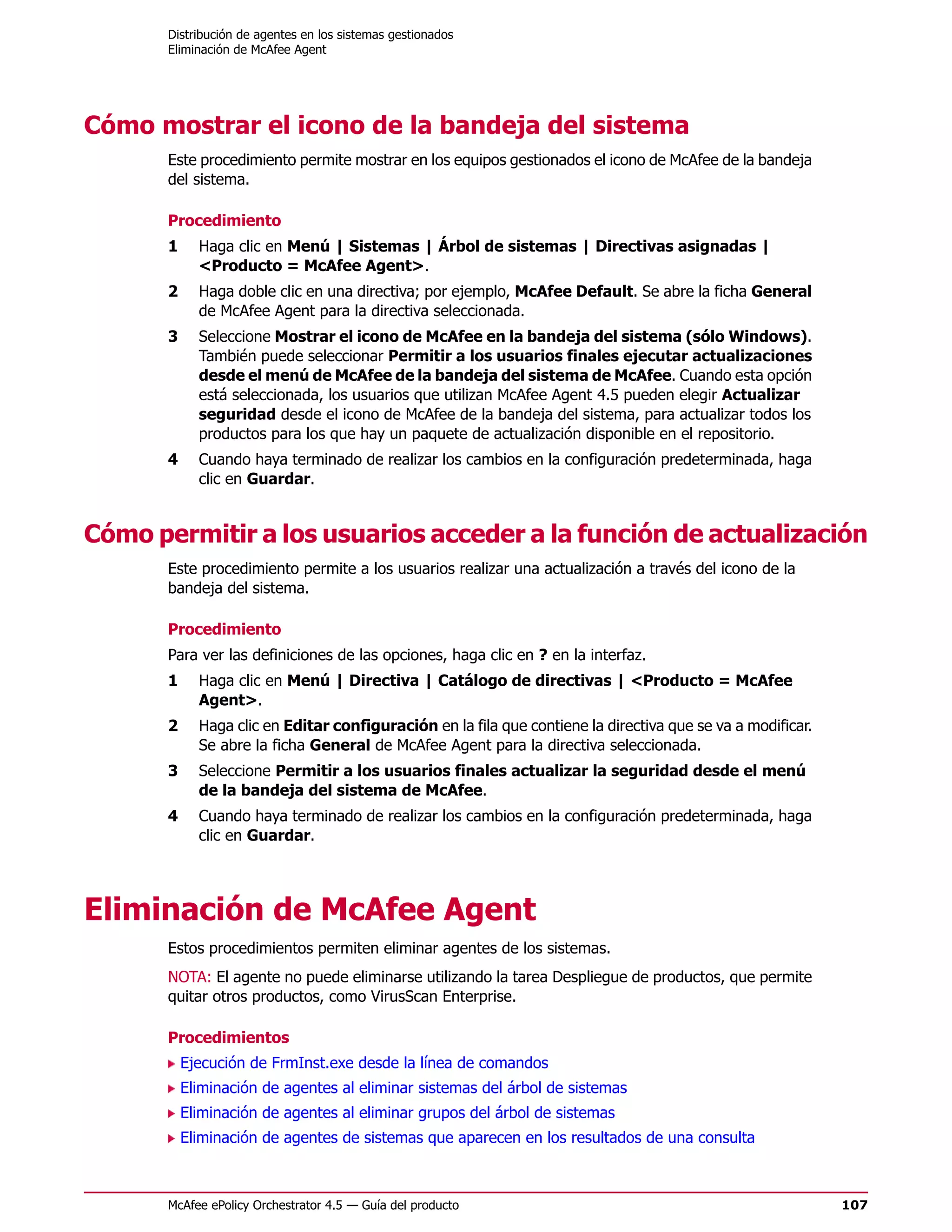 Distribución de agentes en los sistemas gestionados
       Eliminación de McAfee Agent




Cómo mostrar el icono de la bandeja del sistema
       Este procedimiento permite mostrar en los equipos gestionados el icono de McAfee de la bandeja
       del sistema.

       Procedimiento
       1     Haga clic en Menú | Sistemas | Árbol de sistemas | Directivas asignadas |
             <Producto = McAfee Agent>.
       2     Haga doble clic en una directiva; por ejemplo, McAfee Default. Se abre la ficha General
             de McAfee Agent para la directiva seleccionada.
       3     Seleccione Mostrar el icono de McAfee en la bandeja del sistema (sólo Windows).
             También puede seleccionar Permitir a los usuarios finales ejecutar actualizaciones
             desde el menú de McAfee de la bandeja del sistema de McAfee. Cuando esta opción
             está seleccionada, los usuarios que utilizan McAfee Agent 4.5 pueden elegir Actualizar
             seguridad desde el icono de McAfee de la bandeja del sistema, para actualizar todos los
             productos para los que hay un paquete de actualización disponible en el repositorio.
       4     Cuando haya terminado de realizar los cambios en la configuración predeterminada, haga
             clic en Guardar.


Cómo permitir a los usuarios acceder a la función de actualización
       Este procedimiento permite a los usuarios realizar una actualización a través del icono de la
       bandeja del sistema.

       Procedimiento
       Para ver las definiciones de las opciones, haga clic en ? en la interfaz.
       1     Haga clic en Menú | Directiva | Catálogo de directivas | <Producto = McAfee
             Agent>.
       2     Haga clic en Editar configuración en la fila que contiene la directiva que se va a modificar.
             Se abre la ficha General de McAfee Agent para la directiva seleccionada.
       3     Seleccione Permitir a los usuarios finales actualizar la seguridad desde el menú
             de la bandeja del sistema de McAfee.
       4     Cuando haya terminado de realizar los cambios en la configuración predeterminada, haga
             clic en Guardar.




Eliminación de McAfee Agent
       Estos procedimientos permiten eliminar agentes de los sistemas.
       NOTA: El agente no puede eliminarse utilizando la tarea Despliegue de productos, que permite
       quitar otros productos, como VirusScan Enterprise.

       Procedimientos
           Ejecución de FrmInst.exe desde la línea de comandos
           Eliminación de agentes al eliminar sistemas del árbol de sistemas
           Eliminación de agentes al eliminar grupos del árbol de sistemas
           Eliminación de agentes de sistemas que aparecen en los resultados de una consulta



       McAfee ePolicy Orchestrator 4.5 — Guía del producto                                                   107
 