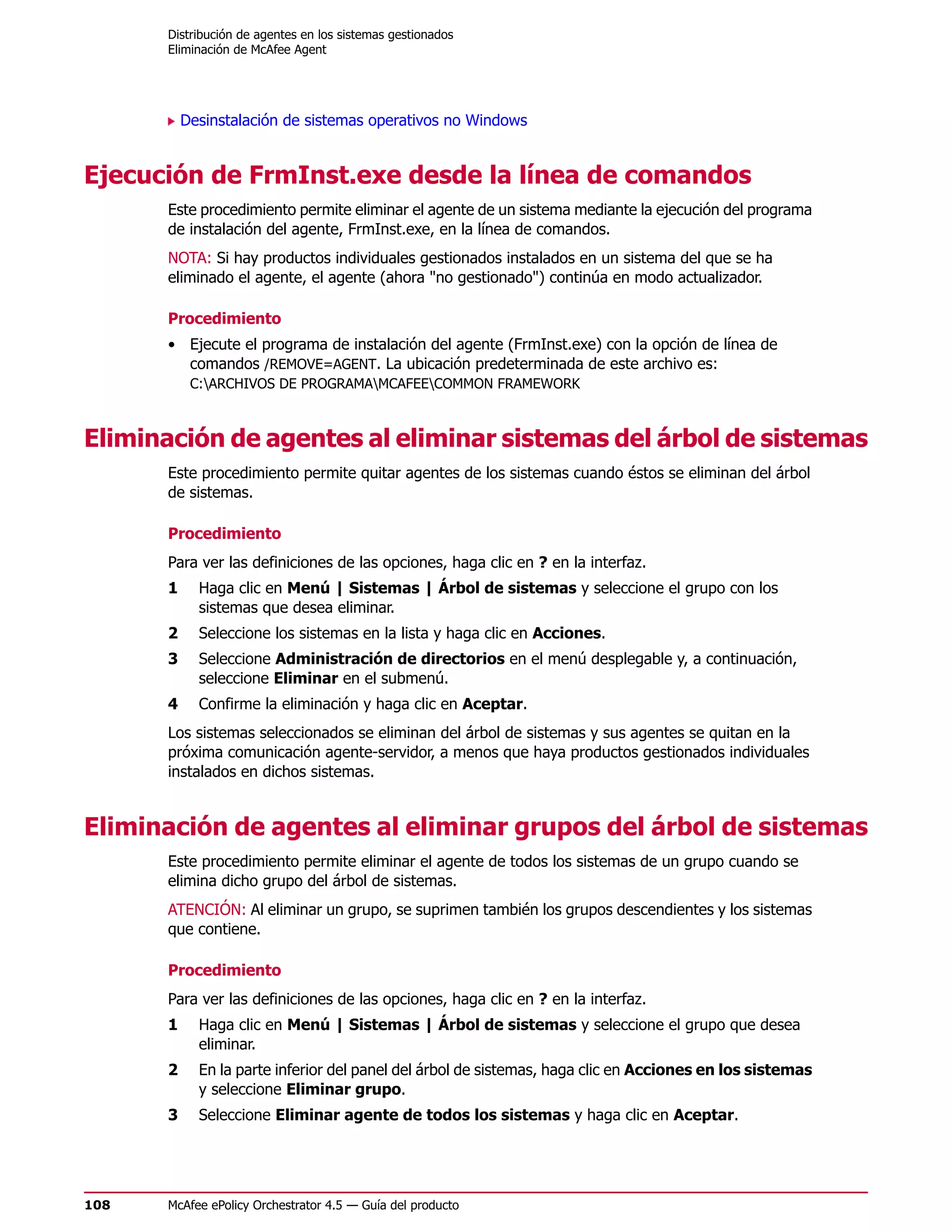 Distribución de agentes en los sistemas gestionados
      Eliminación de McAfee Agent




          Desinstalación de sistemas operativos no Windows


Ejecución de FrmInst.exe desde la línea de comandos
      Este procedimiento permite eliminar el agente de un sistema mediante la ejecución del programa
      de instalación del agente, FrmInst.exe, en la línea de comandos.
      NOTA: Si hay productos individuales gestionados instalados en un sistema del que se ha
      eliminado el agente, el agente (ahora "no gestionado") continúa en modo actualizador.

      Procedimiento
      • Ejecute el programa de instalación del agente (FrmInst.exe) con la opción de línea de
        comandos /REMOVE=AGENT. La ubicación predeterminada de este archivo es:
           C:ARCHIVOS DE PROGRAMAMCAFEECOMMON FRAMEWORK



Eliminación de agentes al eliminar sistemas del árbol de sistemas
      Este procedimiento permite quitar agentes de los sistemas cuando éstos se eliminan del árbol
      de sistemas.

      Procedimiento
      Para ver las definiciones de las opciones, haga clic en ? en la interfaz.
      1     Haga clic en Menú | Sistemas | Árbol de sistemas y seleccione el grupo con los
            sistemas que desea eliminar.
      2     Seleccione los sistemas en la lista y haga clic en Acciones.
      3     Seleccione Administración de directorios en el menú desplegable y, a continuación,
            seleccione Eliminar en el submenú.
      4     Confirme la eliminación y haga clic en Aceptar.
      Los sistemas seleccionados se eliminan del árbol de sistemas y sus agentes se quitan en la
      próxima comunicación agente-servidor, a menos que haya productos gestionados individuales
      instalados en dichos sistemas.


Eliminación de agentes al eliminar grupos del árbol de sistemas
      Este procedimiento permite eliminar el agente de todos los sistemas de un grupo cuando se
      elimina dicho grupo del árbol de sistemas.
      ATENCIÓN: Al eliminar un grupo, se suprimen también los grupos descendientes y los sistemas
      que contiene.

      Procedimiento
      Para ver las definiciones de las opciones, haga clic en ? en la interfaz.
      1     Haga clic en Menú | Sistemas | Árbol de sistemas y seleccione el grupo que desea
            eliminar.
      2     En la parte inferior del panel del árbol de sistemas, haga clic en Acciones en los sistemas
            y seleccione Eliminar grupo.
      3     Seleccione Eliminar agente de todos los sistemas y haga clic en Aceptar.




108   McAfee ePolicy Orchestrator 4.5 — Guía del producto
 