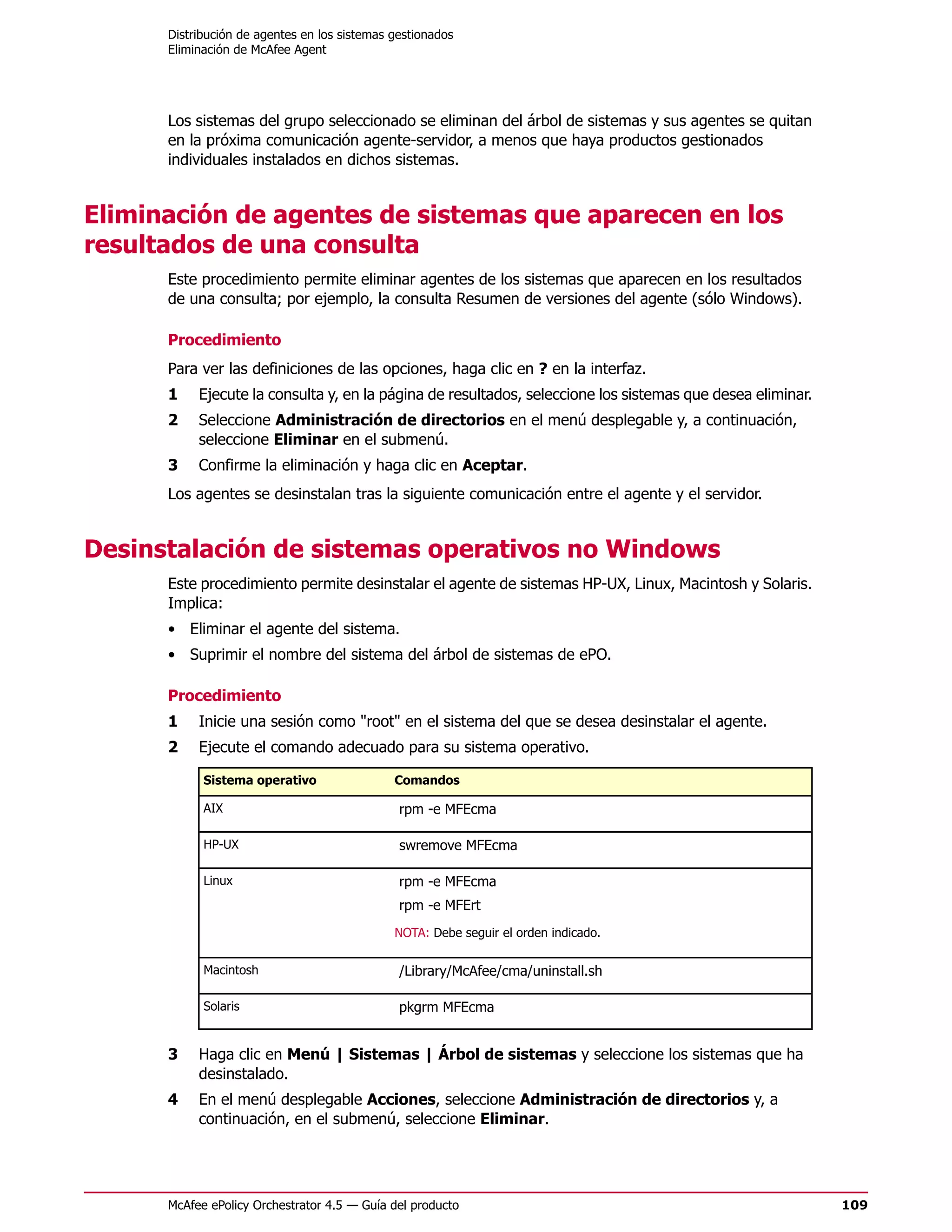Distribución de agentes en los sistemas gestionados
      Eliminación de McAfee Agent




      Los sistemas del grupo seleccionado se eliminan del árbol de sistemas y sus agentes se quitan
      en la próxima comunicación agente-servidor, a menos que haya productos gestionados
      individuales instalados en dichos sistemas.


Eliminación de agentes de sistemas que aparecen en los
resultados de una consulta
      Este procedimiento permite eliminar agentes de los sistemas que aparecen en los resultados
      de una consulta; por ejemplo, la consulta Resumen de versiones del agente (sólo Windows).

      Procedimiento
      Para ver las definiciones de las opciones, haga clic en ? en la interfaz.
      1    Ejecute la consulta y, en la página de resultados, seleccione los sistemas que desea eliminar.
      2    Seleccione Administración de directorios en el menú desplegable y, a continuación,
           seleccione Eliminar en el submenú.
      3    Confirme la eliminación y haga clic en Aceptar.
      Los agentes se desinstalan tras la siguiente comunicación entre el agente y el servidor.


Desinstalación de sistemas operativos no Windows
      Este procedimiento permite desinstalar el agente de sistemas HP-UX, Linux, Macintosh y Solaris.
      Implica:
      • Eliminar el agente del sistema.
      • Suprimir el nombre del sistema del árbol de sistemas de ePO.

      Procedimiento
      1    Inicie una sesión como "root" en el sistema del que se desea desinstalar el agente.
      2    Ejecute el comando adecuado para su sistema operativo.

            Sistema operativo                 Comandos

            AIX                                rpm -e MFEcma

            HP-UX                              swremove MFEcma

            Linux                              rpm -e MFEcma
                                               rpm -e MFErt
                                              NOTA: Debe seguir el orden indicado.

            Macintosh                          /Library/McAfee/cma/uninstall.sh

            Solaris                            pkgrm MFEcma


      3    Haga clic en Menú | Sistemas | Árbol de sistemas y seleccione los sistemas que ha
           desinstalado.
      4    En el menú desplegable Acciones, seleccione Administración de directorios y, a
           continuación, en el submenú, seleccione Eliminar.




      McAfee ePolicy Orchestrator 4.5 — Guía del producto                                                   109
 