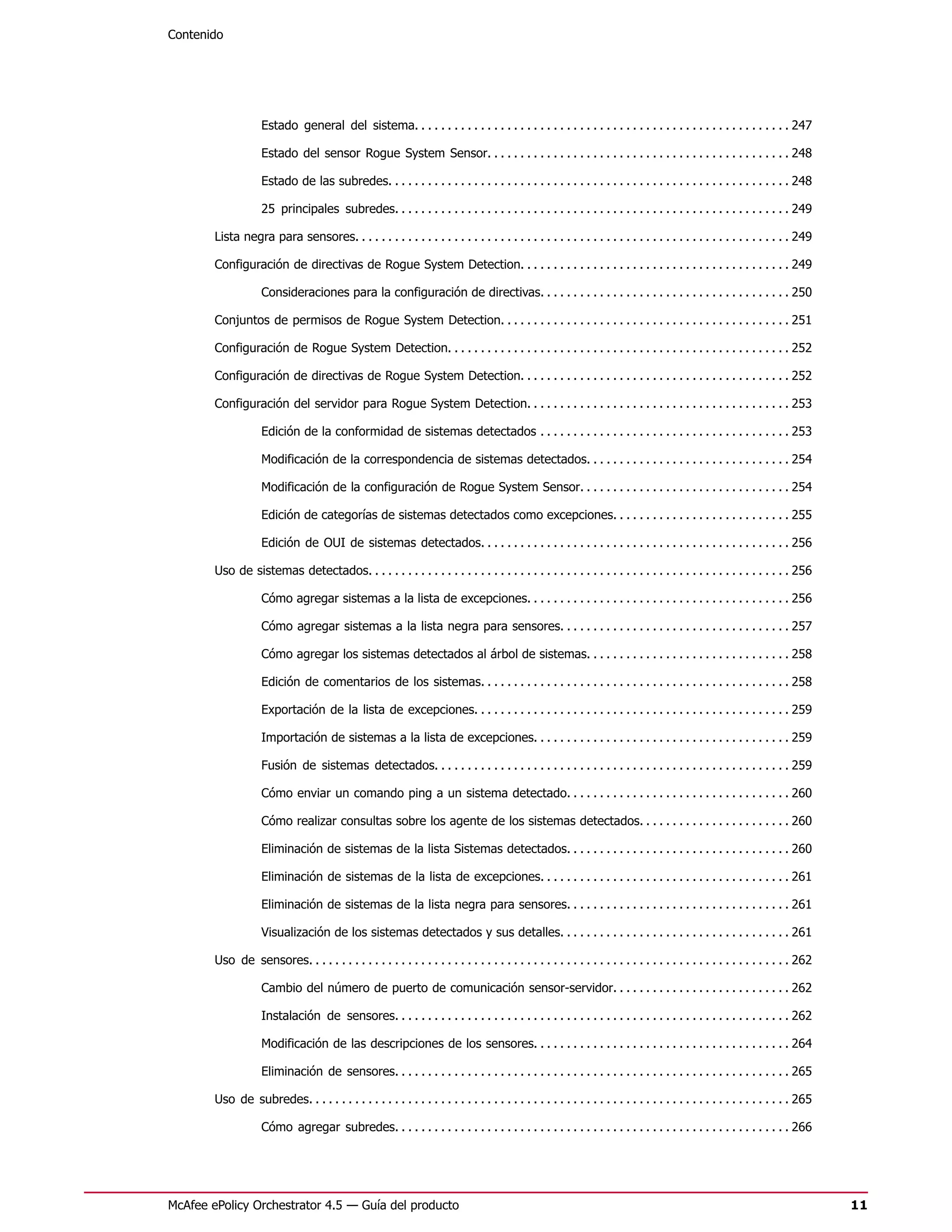 Contenido




                    Estado general del sistema. . . . . . . . . . . . . . . . . . . . . . . . . . . . . . . . . . . . . . . . . . . . . . . . . . . . . . . . . 247

                    Estado del sensor Rogue System Sensor. . . . . . . . . . . . . . . . . . . . . . . . . . . . . . . . . . . . . . . . . . . . . . 248

                    Estado de las subredes. . . . . . . . . . . . . . . . . . . . . . . . . . . . . . . . . . . . . . . . . . . . . . . . . . . . . . . . . . . . . 248

                    25 principales subredes. . . . . . . . . . . . . . . . . . . . . . . . . . . . . . . . . . . . . . . . . . . . . . . . . . . . . . . . . . . . 249

        Lista negra para sensores. . . . . . . . . . . . . . . . . . . . . . . . . . . . . . . . . . . . . . . . . . . . . . . . . . . . . . . . . . . . . . . . . . 249

        Configuración de directivas de Rogue System Detection. . . . . . . . . . . . . . . . . . . . . . . . . . . . . . . . . . . . . . . . . 249

                    Consideraciones para la configuración de directivas. . . . . . . . . . . . . . . . . . . . . . . . . . . . . . . . . . . . . . 250

        Conjuntos de permisos de Rogue System Detection. . . . . . . . . . . . . . . . . . . . . . . . . . . . . . . . . . . . . . . . . . . . 251

        Configuración de Rogue System Detection. . . . . . . . . . . . . . . . . . . . . . . . . . . . . . . . . . . . . . . . . . . . . . . . . . . . 252

        Configuración de directivas de Rogue System Detection. . . . . . . . . . . . . . . . . . . . . . . . . . . . . . . . . . . . . . . . . 252

        Configuración del servidor para Rogue System Detection. . . . . . . . . . . . . . . . . . . . . . . . . . . . . . . . . . . . . . . . 253

                    Edición de la conformidad de sistemas detectados . . . . . . . . . . . . . . . . . . . . . . . . . . . . . . . . . . . . . . 253

                    Modificación de la correspondencia de sistemas detectados. . . . . . . . . . . . . . . . . . . . . . . . . . . . . . . 254

                    Modificación de la configuración de Rogue System Sensor. . . . . . . . . . . . . . . . . . . . . . . . . . . . . . . . 254

                    Edición de categorías de sistemas detectados como excepciones. . . . . . . . . . . . . . . . . . . . . . . . . . . 255

                    Edición de OUI de sistemas detectados. . . . . . . . . . . . . . . . . . . . . . . . . . . . . . . . . . . . . . . . . . . . . . . 256

        Uso de sistemas detectados. . . . . . . . . . . . . . . . . . . . . . . . . . . . . . . . . . . . . . . . . . . . . . . . . . . . . . . . . . . . . . . . 256

                    Cómo agregar sistemas a la lista de excepciones. . . . . . . . . . . . . . . . . . . . . . . . . . . . . . . . . . . . . . . . 256

                    Cómo agregar sistemas a la lista negra para sensores. . . . . . . . . . . . . . . . . . . . . . . . . . . . . . . . . . . 257

                    Cómo agregar los sistemas detectados al árbol de sistemas. . . . . . . . . . . . . . . . . . . . . . . . . . . . . . . 258

                    Edición de comentarios de los sistemas. . . . . . . . . . . . . . . . . . . . . . . . . . . . . . . . . . . . . . . . . . . . . . . 258

                    Exportación de la lista de excepciones. . . . . . . . . . . . . . . . . . . . . . . . . . . . . . . . . . . . . . . . . . . . . . . . 259

                    Importación de sistemas a la lista de excepciones. . . . . . . . . . . . . . . . . . . . . . . . . . . . . . . . . . . . . . . 259

                    Fusión de sistemas detectados. . . . . . . . . . . . . . . . . . . . . . . . . . . . . . . . . . . . . . . . . . . . . . . . . . . . . . 259

                    Cómo enviar un comando ping a un sistema detectado. . . . . . . . . . . . . . . . . . . . . . . . . . . . . . . . . . 260

                    Cómo realizar consultas sobre los agente de los sistemas detectados. . . . . . . . . . . . . . . . . . . . . . . 260

                    Eliminación de sistemas de la lista Sistemas detectados. . . . . . . . . . . . . . . . . . . . . . . . . . . . . . . . . . 260

                    Eliminación de sistemas de la lista de excepciones. . . . . . . . . . . . . . . . . . . . . . . . . . . . . . . . . . . . . . 261

                    Eliminación de sistemas de la lista negra para sensores. . . . . . . . . . . . . . . . . . . . . . . . . . . . . . . . . . 261

                    Visualización de los sistemas detectados y sus detalles. . . . . . . . . . . . . . . . . . . . . . . . . . . . . . . . . . . 261

        Uso de sensores. . . . . . . . . . . . . . . . . . . . . . . . . . . . . . . . . . . . . . . . . . . . . . . . . . . . . . . . . . . . . . . . . . . . . . . . . 262

                    Cambio del número de puerto de comunicación sensor-servidor. . . . . . . . . . . . . . . . . . . . . . . . . . . 262

                    Instalación de sensores. . . . . . . . . . . . . . . . . . . . . . . . . . . . . . . . . . . . . . . . . . . . . . . . . . . . . . . . . . . . 262

                    Modificación de las descripciones de los sensores. . . . . . . . . . . . . . . . . . . . . . . . . . . . . . . . . . . . . . . 264

                    Eliminación de sensores. . . . . . . . . . . . . . . . . . . . . . . . . . . . . . . . . . . . . . . . . . . . . . . . . . . . . . . . . . . . 265

        Uso de subredes. . . . . . . . . . . . . . . . . . . . . . . . . . . . . . . . . . . . . . . . . . . . . . . . . . . . . . . . . . . . . . . . . . . . . . . . . 265

                    Cómo agregar subredes. . . . . . . . . . . . . . . . . . . . . . . . . . . . . . . . . . . . . . . . . . . . . . . . . . . . . . . . . . . . 266




McAfee ePolicy Orchestrator 4.5 — Guía del producto                                                                                                                            11
 