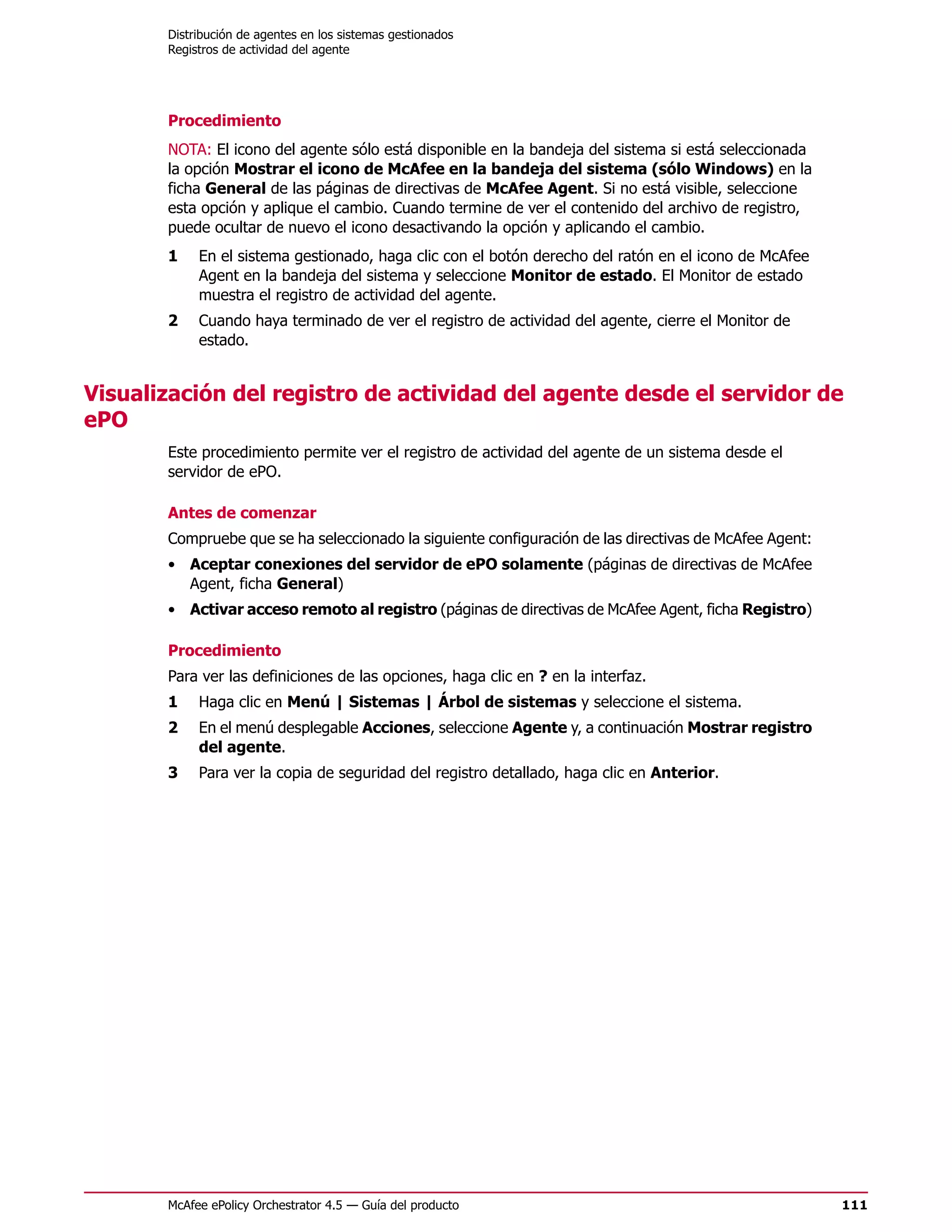 Distribución de agentes en los sistemas gestionados
       Registros de actividad del agente




       Procedimiento
       NOTA: El icono del agente sólo está disponible en la bandeja del sistema si está seleccionada
       la opción Mostrar el icono de McAfee en la bandeja del sistema (sólo Windows) en la
       ficha General de las páginas de directivas de McAfee Agent. Si no está visible, seleccione
       esta opción y aplique el cambio. Cuando termine de ver el contenido del archivo de registro,
       puede ocultar de nuevo el icono desactivando la opción y aplicando el cambio.
       1    En el sistema gestionado, haga clic con el botón derecho del ratón en el icono de McAfee
            Agent en la bandeja del sistema y seleccione Monitor de estado. El Monitor de estado
            muestra el registro de actividad del agente.
       2    Cuando haya terminado de ver el registro de actividad del agente, cierre el Monitor de
            estado.


Visualización del registro de actividad del agente desde el servidor de
ePO
       Este procedimiento permite ver el registro de actividad del agente de un sistema desde el
       servidor de ePO.

       Antes de comenzar
       Compruebe que se ha seleccionado la siguiente configuración de las directivas de McAfee Agent:
       • Aceptar conexiones del servidor de ePO solamente (páginas de directivas de McAfee
         Agent, ficha General)
       • Activar acceso remoto al registro (páginas de directivas de McAfee Agent, ficha Registro)

       Procedimiento
       Para ver las definiciones de las opciones, haga clic en ? en la interfaz.
       1    Haga clic en Menú | Sistemas | Árbol de sistemas y seleccione el sistema.
       2    En el menú desplegable Acciones, seleccione Agente y, a continuación Mostrar registro
            del agente.
       3    Para ver la copia de seguridad del registro detallado, haga clic en Anterior.




       McAfee ePolicy Orchestrator 4.5 — Guía del producto                                              111
 