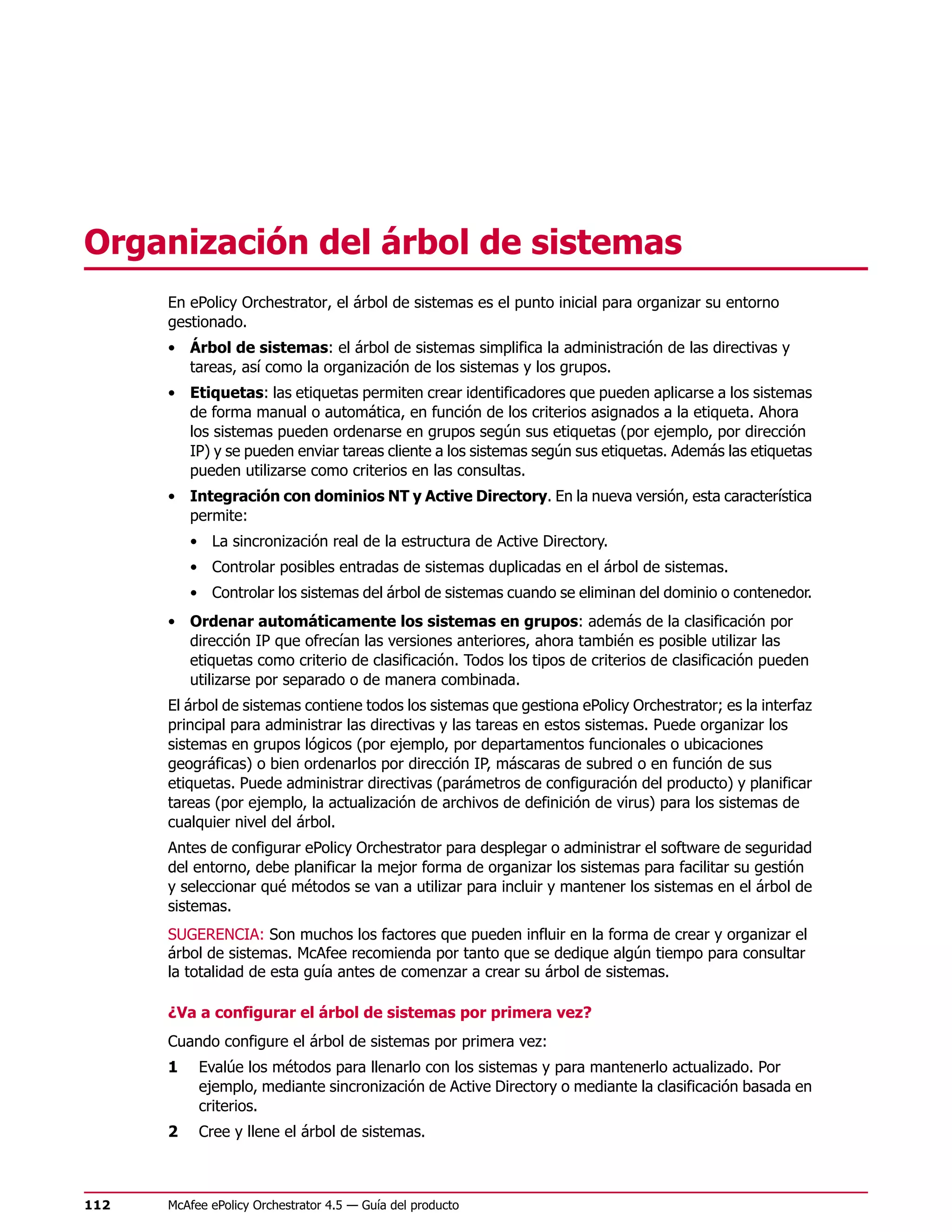 Organización del árbol de sistemas
      En ePolicy Orchestrator, el árbol de sistemas es el punto inicial para organizar su entorno
      gestionado.
      • Árbol de sistemas: el árbol de sistemas simplifica la administración de las directivas y
        tareas, así como la organización de los sistemas y los grupos.
      • Etiquetas: las etiquetas permiten crear identificadores que pueden aplicarse a los sistemas
        de forma manual o automática, en función de los criterios asignados a la etiqueta. Ahora
        los sistemas pueden ordenarse en grupos según sus etiquetas (por ejemplo, por dirección
        IP) y se pueden enviar tareas cliente a los sistemas según sus etiquetas. Además las etiquetas
        pueden utilizarse como criterios en las consultas.
      • Integración con dominios NT y Active Directory. En la nueva versión, esta característica
        permite:
          • La sincronización real de la estructura de Active Directory.
          • Controlar posibles entradas de sistemas duplicadas en el árbol de sistemas.
          • Controlar los sistemas del árbol de sistemas cuando se eliminan del dominio o contenedor.
      • Ordenar automáticamente los sistemas en grupos: además de la clasificación por
        dirección IP que ofrecían las versiones anteriores, ahora también es posible utilizar las
        etiquetas como criterio de clasificación. Todos los tipos de criterios de clasificación pueden
        utilizarse por separado o de manera combinada.
      El árbol de sistemas contiene todos los sistemas que gestiona ePolicy Orchestrator; es la interfaz
      principal para administrar las directivas y las tareas en estos sistemas. Puede organizar los
      sistemas en grupos lógicos (por ejemplo, por departamentos funcionales o ubicaciones
      geográficas) o bien ordenarlos por dirección IP, máscaras de subred o en función de sus
      etiquetas. Puede administrar directivas (parámetros de configuración del producto) y planificar
      tareas (por ejemplo, la actualización de archivos de definición de virus) para los sistemas de
      cualquier nivel del árbol.
      Antes de configurar ePolicy Orchestrator para desplegar o administrar el software de seguridad
      del entorno, debe planificar la mejor forma de organizar los sistemas para facilitar su gestión
      y seleccionar qué métodos se van a utilizar para incluir y mantener los sistemas en el árbol de
      sistemas.
      SUGERENCIA: Son muchos los factores que pueden influir en la forma de crear y organizar el
      árbol de sistemas. McAfee recomienda por tanto que se dedique algún tiempo para consultar
      la totalidad de esta guía antes de comenzar a crear su árbol de sistemas.

      ¿Va a configurar el árbol de sistemas por primera vez?
      Cuando configure el árbol de sistemas por primera vez:
      1    Evalúe los métodos para llenarlo con los sistemas y para mantenerlo actualizado. Por
           ejemplo, mediante sincronización de Active Directory o mediante la clasificación basada en
           criterios.
      2    Cree y llene el árbol de sistemas.



112   McAfee ePolicy Orchestrator 4.5 — Guía del producto
 