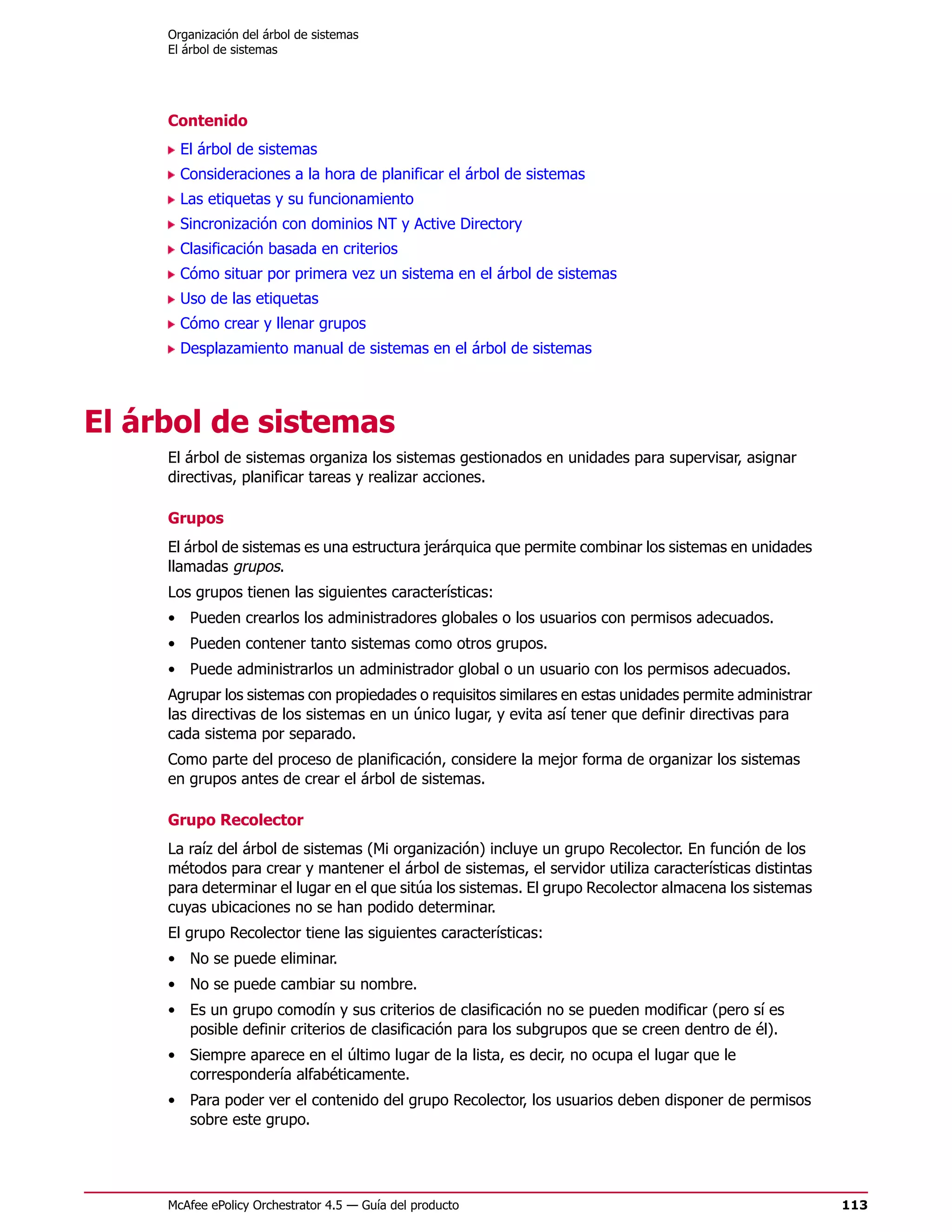 Organización del árbol de sistemas
     El árbol de sistemas




     Contenido
       El árbol de sistemas
       Consideraciones a la hora de planificar el árbol de sistemas
       Las etiquetas y su funcionamiento
       Sincronización con dominios NT y Active Directory
       Clasificación basada en criterios
       Cómo situar por primera vez un sistema en el árbol de sistemas
       Uso de las etiquetas
       Cómo crear y llenar grupos
       Desplazamiento manual de sistemas en el árbol de sistemas




El árbol de sistemas
     El árbol de sistemas organiza los sistemas gestionados en unidades para supervisar, asignar
     directivas, planificar tareas y realizar acciones.

     Grupos
     El árbol de sistemas es una estructura jerárquica que permite combinar los sistemas en unidades
     llamadas grupos.
     Los grupos tienen las siguientes características:
     • Pueden crearlos los administradores globales o los usuarios con permisos adecuados.
     • Pueden contener tanto sistemas como otros grupos.
     • Puede administrarlos un administrador global o un usuario con los permisos adecuados.
     Agrupar los sistemas con propiedades o requisitos similares en estas unidades permite administrar
     las directivas de los sistemas en un único lugar, y evita así tener que definir directivas para
     cada sistema por separado.
     Como parte del proceso de planificación, considere la mejor forma de organizar los sistemas
     en grupos antes de crear el árbol de sistemas.

     Grupo Recolector
     La raíz del árbol de sistemas (Mi organización) incluye un grupo Recolector. En función de los
     métodos para crear y mantener el árbol de sistemas, el servidor utiliza características distintas
     para determinar el lugar en el que sitúa los sistemas. El grupo Recolector almacena los sistemas
     cuyas ubicaciones no se han podido determinar.
     El grupo Recolector tiene las siguientes características:
     • No se puede eliminar.
     • No se puede cambiar su nombre.
     • Es un grupo comodín y sus criterios de clasificación no se pueden modificar (pero sí es
       posible definir criterios de clasificación para los subgrupos que se creen dentro de él).
     • Siempre aparece en el último lugar de la lista, es decir, no ocupa el lugar que le
       correspondería alfabéticamente.
     • Para poder ver el contenido del grupo Recolector, los usuarios deben disponer de permisos
       sobre este grupo.




     McAfee ePolicy Orchestrator 4.5 — Guía del producto                                                 113
 