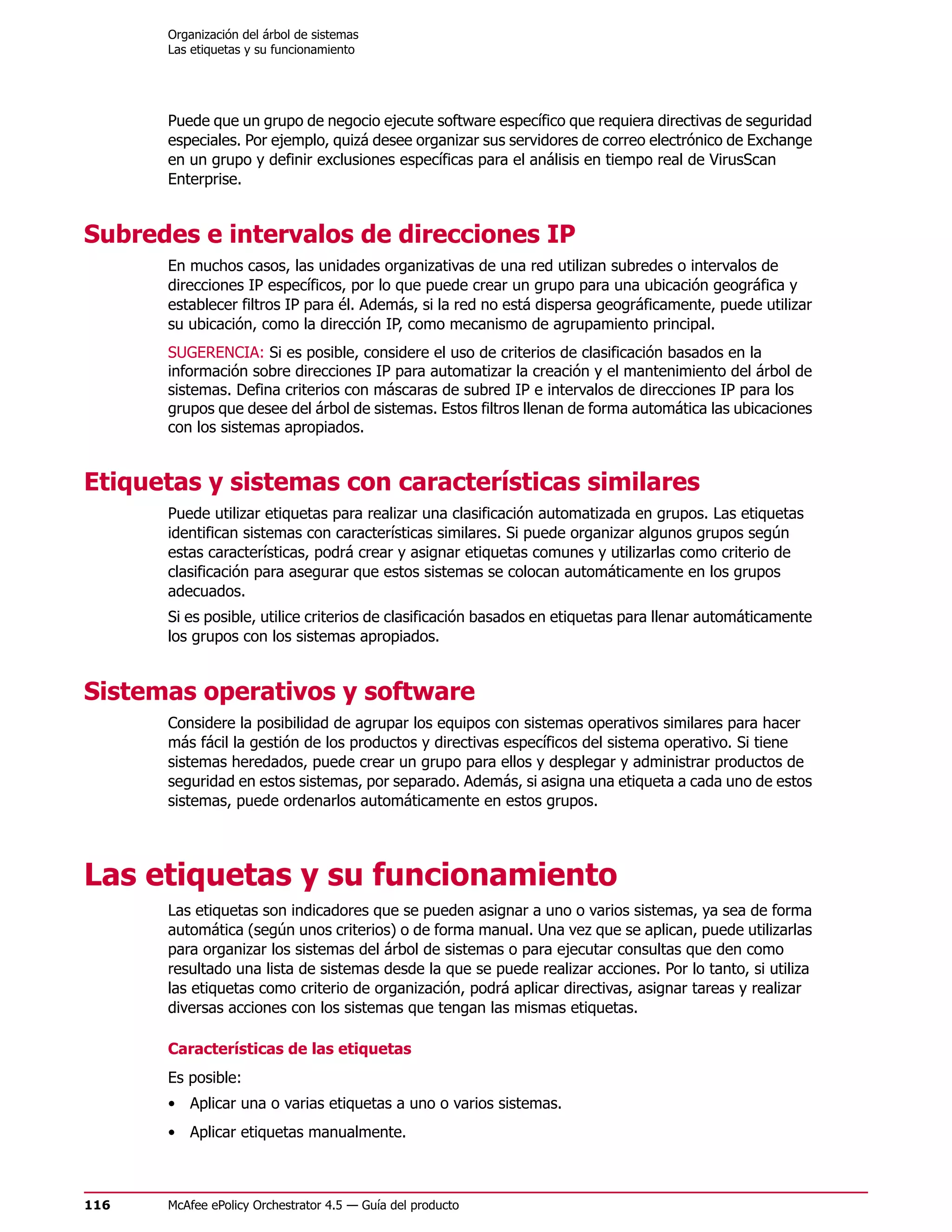 Organización del árbol de sistemas
      Las etiquetas y su funcionamiento




      Puede que un grupo de negocio ejecute software específico que requiera directivas de seguridad
      especiales. Por ejemplo, quizá desee organizar sus servidores de correo electrónico de Exchange
      en un grupo y definir exclusiones específicas para el análisis en tiempo real de VirusScan
      Enterprise.


Subredes e intervalos de direcciones IP
      En muchos casos, las unidades organizativas de una red utilizan subredes o intervalos de
      direcciones IP específicos, por lo que puede crear un grupo para una ubicación geográfica y
      establecer filtros IP para él. Además, si la red no está dispersa geográficamente, puede utilizar
      su ubicación, como la dirección IP, como mecanismo de agrupamiento principal.
      SUGERENCIA: Si es posible, considere el uso de criterios de clasificación basados en la
      información sobre direcciones IP para automatizar la creación y el mantenimiento del árbol de
      sistemas. Defina criterios con máscaras de subred IP e intervalos de direcciones IP para los
      grupos que desee del árbol de sistemas. Estos filtros llenan de forma automática las ubicaciones
      con los sistemas apropiados.


Etiquetas y sistemas con características similares
      Puede utilizar etiquetas para realizar una clasificación automatizada en grupos. Las etiquetas
      identifican sistemas con características similares. Si puede organizar algunos grupos según
      estas características, podrá crear y asignar etiquetas comunes y utilizarlas como criterio de
      clasificación para asegurar que estos sistemas se colocan automáticamente en los grupos
      adecuados.
      Si es posible, utilice criterios de clasificación basados en etiquetas para llenar automáticamente
      los grupos con los sistemas apropiados.


Sistemas operativos y software
      Considere la posibilidad de agrupar los equipos con sistemas operativos similares para hacer
      más fácil la gestión de los productos y directivas específicos del sistema operativo. Si tiene
      sistemas heredados, puede crear un grupo para ellos y desplegar y administrar productos de
      seguridad en estos sistemas, por separado. Además, si asigna una etiqueta a cada uno de estos
      sistemas, puede ordenarlos automáticamente en estos grupos.




Las etiquetas y su funcionamiento
      Las etiquetas son indicadores que se pueden asignar a uno o varios sistemas, ya sea de forma
      automática (según unos criterios) o de forma manual. Una vez que se aplican, puede utilizarlas
      para organizar los sistemas del árbol de sistemas o para ejecutar consultas que den como
      resultado una lista de sistemas desde la que se puede realizar acciones. Por lo tanto, si utiliza
      las etiquetas como criterio de organización, podrá aplicar directivas, asignar tareas y realizar
      diversas acciones con los sistemas que tengan las mismas etiquetas.

      Características de las etiquetas
      Es posible:
      • Aplicar una o varias etiquetas a uno o varios sistemas.
      • Aplicar etiquetas manualmente.



116   McAfee ePolicy Orchestrator 4.5 — Guía del producto
 
