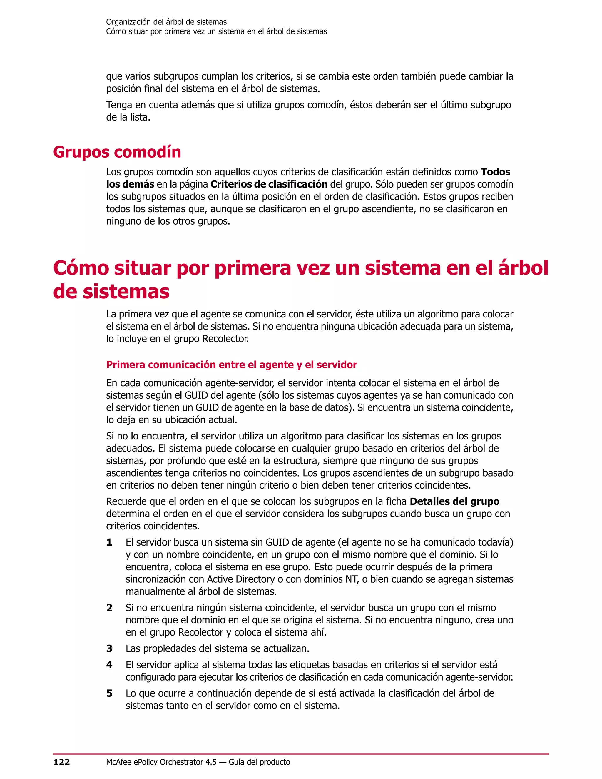 Organización del árbol de sistemas
      Cómo situar por primera vez un sistema en el árbol de sistemas




      que varios subgrupos cumplan los criterios, si se cambia este orden también puede cambiar la
      posición final del sistema en el árbol de sistemas.
      Tenga en cuenta además que si utiliza grupos comodín, éstos deberán ser el último subgrupo
      de la lista.


Grupos comodín
      Los grupos comodín son aquellos cuyos criterios de clasificación están definidos como Todos
      los demás en la página Criterios de clasificación del grupo. Sólo pueden ser grupos comodín
      los subgrupos situados en la última posición en el orden de clasificación. Estos grupos reciben
      todos los sistemas que, aunque se clasificaron en el grupo ascendiente, no se clasificaron en
      ninguno de los otros grupos.




Cómo situar por primera vez un sistema en el árbol
de sistemas
      La primera vez que el agente se comunica con el servidor, éste utiliza un algoritmo para colocar
      el sistema en el árbol de sistemas. Si no encuentra ninguna ubicación adecuada para un sistema,
      lo incluye en el grupo Recolector.

      Primera comunicación entre el agente y el servidor
      En cada comunicación agente-servidor, el servidor intenta colocar el sistema en el árbol de
      sistemas según el GUID del agente (sólo los sistemas cuyos agentes ya se han comunicado con
      el servidor tienen un GUID de agente en la base de datos). Si encuentra un sistema coincidente,
      lo deja en su ubicación actual.
      Si no lo encuentra, el servidor utiliza un algoritmo para clasificar los sistemas en los grupos
      adecuados. El sistema puede colocarse en cualquier grupo basado en criterios del árbol de
      sistemas, por profundo que esté en la estructura, siempre que ninguno de sus grupos
      ascendientes tenga criterios no coincidentes. Los grupos ascendientes de un subgrupo basado
      en criterios no deben tener ningún criterio o bien deben tener criterios coincidentes.
      Recuerde que el orden en el que se colocan los subgrupos en la ficha Detalles del grupo
      determina el orden en el que el servidor considera los subgrupos cuando busca un grupo con
      criterios coincidentes.
      1    El servidor busca un sistema sin GUID de agente (el agente no se ha comunicado todavía)
           y con un nombre coincidente, en un grupo con el mismo nombre que el dominio. Si lo
           encuentra, coloca el sistema en ese grupo. Esto puede ocurrir después de la primera
           sincronización con Active Directory o con dominios NT, o bien cuando se agregan sistemas
           manualmente al árbol de sistemas.
      2    Si no encuentra ningún sistema coincidente, el servidor busca un grupo con el mismo
           nombre que el dominio en el que se origina el sistema. Si no encuentra ninguno, crea uno
           en el grupo Recolector y coloca el sistema ahí.
      3    Las propiedades del sistema se actualizan.
      4    El servidor aplica al sistema todas las etiquetas basadas en criterios si el servidor está
           configurado para ejecutar los criterios de clasificación en cada comunicación agente-servidor.
      5    Lo que ocurre a continuación depende de si está activada la clasificación del árbol de
           sistemas tanto en el servidor como en el sistema.




122   McAfee ePolicy Orchestrator 4.5 — Guía del producto
 