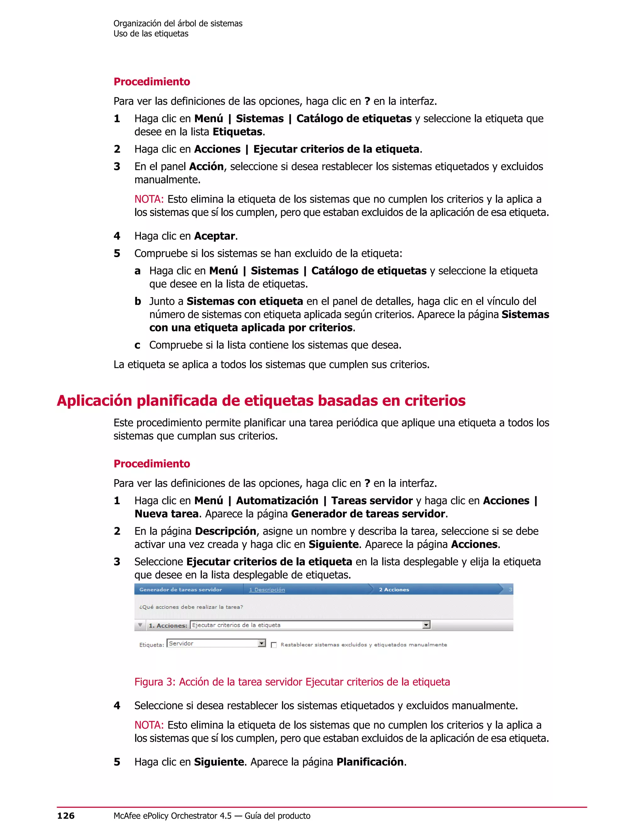 Organización del árbol de sistemas
       Uso de las etiquetas




       Procedimiento
       Para ver las definiciones de las opciones, haga clic en ? en la interfaz.
       1    Haga clic en Menú | Sistemas | Catálogo de etiquetas y seleccione la etiqueta que
            desee en la lista Etiquetas.
       2    Haga clic en Acciones | Ejecutar criterios de la etiqueta.
       3    En el panel Acción, seleccione si desea restablecer los sistemas etiquetados y excluidos
            manualmente.
            NOTA: Esto elimina la etiqueta de los sistemas que no cumplen los criterios y la aplica a
            los sistemas que sí los cumplen, pero que estaban excluidos de la aplicación de esa etiqueta.

       4    Haga clic en Aceptar.
       5    Compruebe si los sistemas se han excluido de la etiqueta:
            a Haga clic en Menú | Sistemas | Catálogo de etiquetas y seleccione la etiqueta
              que desee en la lista de etiquetas.
            b Junto a Sistemas con etiqueta en el panel de detalles, haga clic en el vínculo del
              número de sistemas con etiqueta aplicada según criterios. Aparece la página Sistemas
              con una etiqueta aplicada por criterios.
            c Compruebe si la lista contiene los sistemas que desea.
       La etiqueta se aplica a todos los sistemas que cumplen sus criterios.


Aplicación planificada de etiquetas basadas en criterios
       Este procedimiento permite planificar una tarea periódica que aplique una etiqueta a todos los
       sistemas que cumplan sus criterios.

       Procedimiento
       Para ver las definiciones de las opciones, haga clic en ? en la interfaz.
       1    Haga clic en Menú | Automatización | Tareas servidor y haga clic en Acciones |
            Nueva tarea. Aparece la página Generador de tareas servidor.
       2    En la página Descripción, asigne un nombre y describa la tarea, seleccione si se debe
            activar una vez creada y haga clic en Siguiente. Aparece la página Acciones.
       3    Seleccione Ejecutar criterios de la etiqueta en la lista desplegable y elija la etiqueta
            que desee en la lista desplegable de etiquetas.




            Figura 3: Acción de la tarea servidor Ejecutar criterios de la etiqueta

       4    Seleccione si desea restablecer los sistemas etiquetados y excluidos manualmente.
            NOTA: Esto elimina la etiqueta de los sistemas que no cumplen los criterios y la aplica a
            los sistemas que sí los cumplen, pero que estaban excluidos de la aplicación de esa etiqueta.

       5    Haga clic en Siguiente. Aparece la página Planificación.




126    McAfee ePolicy Orchestrator 4.5 — Guía del producto
 