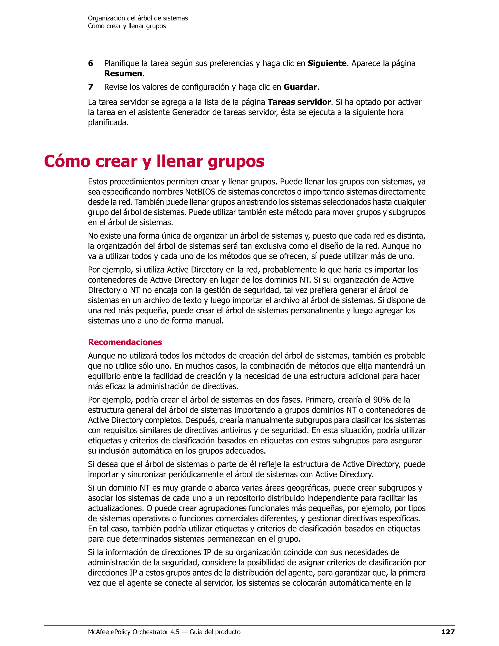 Organización del árbol de sistemas
     Cómo crear y llenar grupos




     6    Planifique la tarea según sus preferencias y haga clic en Siguiente. Aparece la página
          Resumen.
     7    Revise los valores de configuración y haga clic en Guardar.
     La tarea servidor se agrega a la lista de la página Tareas servidor. Si ha optado por activar
     la tarea en el asistente Generador de tareas servidor, ésta se ejecuta a la siguiente hora
     planificada.




Cómo crear y llenar grupos
     Estos procedimientos permiten crear y llenar grupos. Puede llenar los grupos con sistemas, ya
     sea especificando nombres NetBIOS de sistemas concretos o importando sistemas directamente
     desde la red. También puede llenar grupos arrastrando los sistemas seleccionados hasta cualquier
     grupo del árbol de sistemas. Puede utilizar también este método para mover grupos y subgrupos
     en el árbol de sistemas.
     No existe una forma única de organizar un árbol de sistemas y, puesto que cada red es distinta,
     la organización del árbol de sistemas será tan exclusiva como el diseño de la red. Aunque no
     va a utilizar todos y cada uno de los métodos que se ofrecen, sí puede utilizar más de uno.
     Por ejemplo, si utiliza Active Directory en la red, probablemente lo que haría es importar los
     contenedores de Active Directory en lugar de los dominios NT. Si su organización de Active
     Directory o NT no encaja con la gestión de seguridad, tal vez prefiera generar el árbol de
     sistemas en un archivo de texto y luego importar el archivo al árbol de sistemas. Si dispone de
     una red más pequeña, puede crear el árbol de sistemas personalmente y luego agregar los
     sistemas uno a uno de forma manual.

     Recomendaciones
     Aunque no utilizará todos los métodos de creación del árbol de sistemas, también es probable
     que no utilice sólo uno. En muchos casos, la combinación de métodos que elija mantendrá un
     equilibrio entre la facilidad de creación y la necesidad de una estructura adicional para hacer
     más eficaz la administración de directivas.
     Por ejemplo, podría crear el árbol de sistemas en dos fases. Primero, crearía el 90% de la
     estructura general del árbol de sistemas importando a grupos dominios NT o contenedores de
     Active Directory completos. Después, crearía manualmente subgrupos para clasificar los sistemas
     con requisitos similares de directivas antivirus y de seguridad. En esta situación, podría utilizar
     etiquetas y criterios de clasificación basados en etiquetas con estos subgrupos para asegurar
     su inclusión automática en los grupos adecuados.
     Si desea que el árbol de sistemas o parte de él refleje la estructura de Active Directory, puede
     importar y sincronizar periódicamente el árbol de sistemas con Active Directory.
     Si un dominio NT es muy grande o abarca varias áreas geográficas, puede crear subgrupos y
     asociar los sistemas de cada uno a un repositorio distribuido independiente para facilitar las
     actualizaciones. O puede crear agrupaciones funcionales más pequeñas, por ejemplo, por tipos
     de sistemas operativos o funciones comerciales diferentes, y gestionar directivas específicas.
     En tal caso, también podría utilizar etiquetas y criterios de clasificación basados en etiquetas
     para que determinados sistemas permanezcan en el grupo.
     Si la información de direcciones IP de su organización coincide con sus necesidades de
     administración de la seguridad, considere la posibilidad de asignar criterios de clasificación por
     direcciones IP a estos grupos antes de la distribución del agente, para garantizar que, la primera
     vez que el agente se conecte al servidor, los sistemas se colocarán automáticamente en la




     McAfee ePolicy Orchestrator 4.5 — Guía del producto                                                   127
 