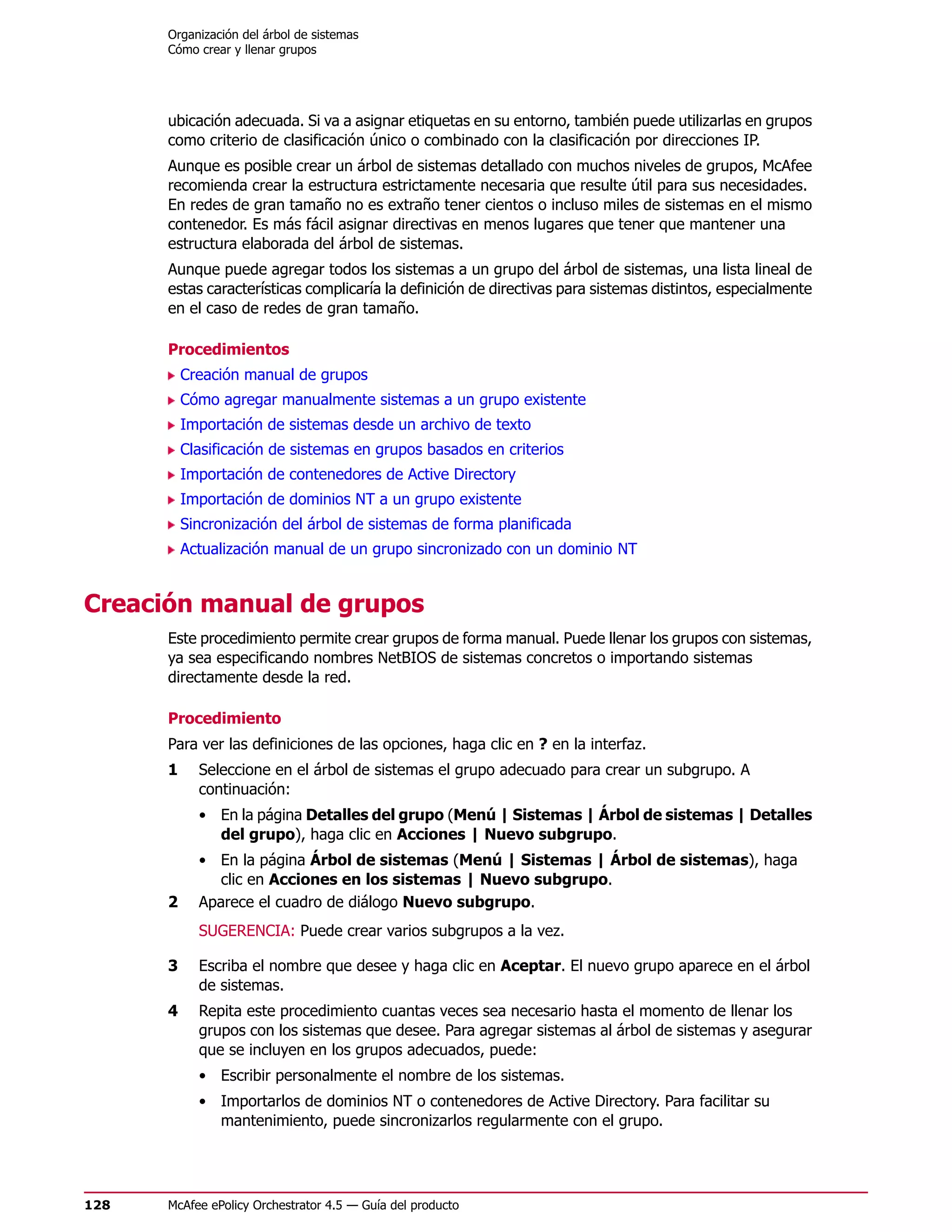 Organización del árbol de sistemas
      Cómo crear y llenar grupos




      ubicación adecuada. Si va a asignar etiquetas en su entorno, también puede utilizarlas en grupos
      como criterio de clasificación único o combinado con la clasificación por direcciones IP.
      Aunque es posible crear un árbol de sistemas detallado con muchos niveles de grupos, McAfee
      recomienda crear la estructura estrictamente necesaria que resulte útil para sus necesidades.
      En redes de gran tamaño no es extraño tener cientos o incluso miles de sistemas en el mismo
      contenedor. Es más fácil asignar directivas en menos lugares que tener que mantener una
      estructura elaborada del árbol de sistemas.
      Aunque puede agregar todos los sistemas a un grupo del árbol de sistemas, una lista lineal de
      estas características complicaría la definición de directivas para sistemas distintos, especialmente
      en el caso de redes de gran tamaño.

      Procedimientos
          Creación manual de grupos
          Cómo agregar manualmente sistemas a un grupo existente
          Importación de sistemas desde un archivo de texto
          Clasificación de sistemas en grupos basados en criterios
          Importación de contenedores de Active Directory
          Importación de dominios NT a un grupo existente
          Sincronización del árbol de sistemas de forma planificada
          Actualización manual de un grupo sincronizado con un dominio NT


Creación manual de grupos
      Este procedimiento permite crear grupos de forma manual. Puede llenar los grupos con sistemas,
      ya sea especificando nombres NetBIOS de sistemas concretos o importando sistemas
      directamente desde la red.

      Procedimiento
      Para ver las definiciones de las opciones, haga clic en ? en la interfaz.
      1     Seleccione en el árbol de sistemas el grupo adecuado para crear un subgrupo. A
            continuación:
            • En la página Detalles del grupo (Menú | Sistemas | Árbol de sistemas | Detalles
              del grupo), haga clic en Acciones | Nuevo subgrupo.
            • En la página Árbol de sistemas (Menú | Sistemas | Árbol de sistemas), haga
               clic en Acciones en los sistemas | Nuevo subgrupo.
      2     Aparece el cuadro de diálogo Nuevo subgrupo.
            SUGERENCIA: Puede crear varios subgrupos a la vez.

      3     Escriba el nombre que desee y haga clic en Aceptar. El nuevo grupo aparece en el árbol
            de sistemas.
      4     Repita este procedimiento cuantas veces sea necesario hasta el momento de llenar los
            grupos con los sistemas que desee. Para agregar sistemas al árbol de sistemas y asegurar
            que se incluyen en los grupos adecuados, puede:
            • Escribir personalmente el nombre de los sistemas.
            • Importarlos de dominios NT o contenedores de Active Directory. Para facilitar su
              mantenimiento, puede sincronizarlos regularmente con el grupo.




128   McAfee ePolicy Orchestrator 4.5 — Guía del producto
 