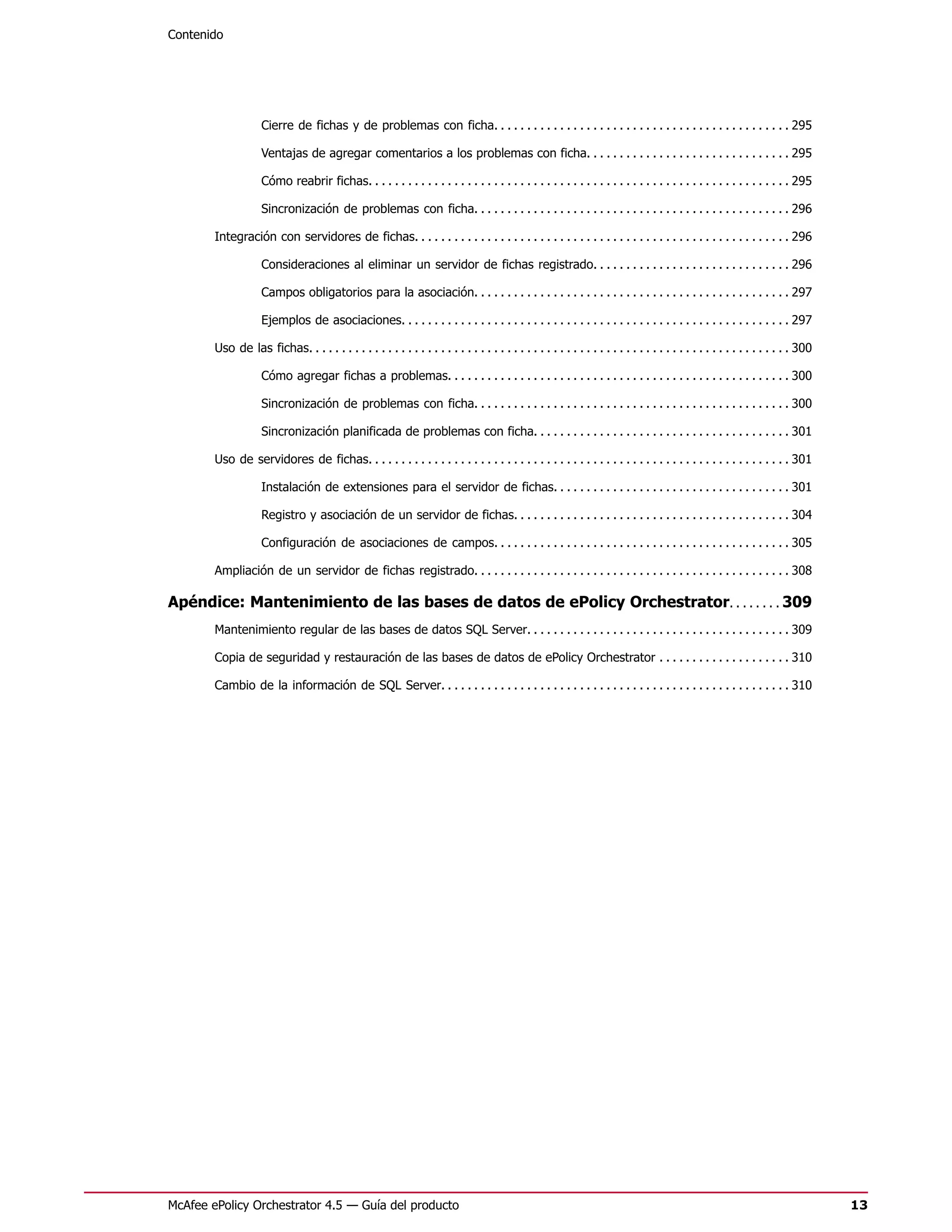 Contenido




                    Cierre de fichas y de problemas con ficha. . . . . . . . . . . . . . . . . . . . . . . . . . . . . . . . . . . . . . . . . . . . . 295

                    Ventajas de agregar comentarios a los problemas con ficha. . . . . . . . . . . . . . . . . . . . . . . . . . . . . . . 295

                    Cómo reabrir fichas. . . . . . . . . . . . . . . . . . . . . . . . . . . . . . . . . . . . . . . . . . . . . . . . . . . . . . . . . . . . . . . . 295

                    Sincronización de problemas con ficha. . . . . . . . . . . . . . . . . . . . . . . . . . . . . . . . . . . . . . . . . . . . . . . . 296

        Integración con servidores de fichas. . . . . . . . . . . . . . . . . . . . . . . . . . . . . . . . . . . . . . . . . . . . . . . . . . . . . . . . . 296

                    Consideraciones al eliminar un servidor de fichas registrado. . . . . . . . . . . . . . . . . . . . . . . . . . . . . . 296

                    Campos obligatorios para la asociación. . . . . . . . . . . . . . . . . . . . . . . . . . . . . . . . . . . . . . . . . . . . . . . . 297

                    Ejemplos de asociaciones. . . . . . . . . . . . . . . . . . . . . . . . . . . . . . . . . . . . . . . . . . . . . . . . . . . . . . . . . . . 297

        Uso de las fichas. . . . . . . . . . . . . . . . . . . . . . . . . . . . . . . . . . . . . . . . . . . . . . . . . . . . . . . . . . . . . . . . . . . . . . . . . 300

                    Cómo agregar fichas a problemas. . . . . . . . . . . . . . . . . . . . . . . . . . . . . . . . . . . . . . . . . . . . . . . . . . . . 300

                    Sincronización de problemas con ficha. . . . . . . . . . . . . . . . . . . . . . . . . . . . . . . . . . . . . . . . . . . . . . . . 300

                    Sincronización planificada de problemas con ficha. . . . . . . . . . . . . . . . . . . . . . . . . . . . . . . . . . . . . . . 301

        Uso de servidores de fichas. . . . . . . . . . . . . . . . . . . . . . . . . . . . . . . . . . . . . . . . . . . . . . . . . . . . . . . . . . . . . . . . 301

                    Instalación de extensiones para el servidor de fichas. . . . . . . . . . . . . . . . . . . . . . . . . . . . . . . . . . . . 301

                    Registro y asociación de un servidor de fichas. . . . . . . . . . . . . . . . . . . . . . . . . . . . . . . . . . . . . . . . . . 304

                    Configuración de asociaciones de campos. . . . . . . . . . . . . . . . . . . . . . . . . . . . . . . . . . . . . . . . . . . . . 305

        Ampliación de un servidor de fichas registrado. . . . . . . . . . . . . . . . . . . . . . . . . . . . . . . . . . . . . . . . . . . . . . . . 308

Apéndice: Mantenimiento de las bases de datos de ePolicy Orchestrator. . . . . . . . 309
        Mantenimiento regular de las bases de datos SQL Server. . . . . . . . . . . . . . . . . . . . . . . . . . . . . . . . . . . . . . . . 309

        Copia de seguridad y restauración de las bases de datos de ePolicy Orchestrator . . . . . . . . . . . . . . . . . . . . 310

        Cambio de la información de SQL Server. . . . . . . . . . . . . . . . . . . . . . . . . . . . . . . . . . . . . . . . . . . . . . . . . . . . . 310




McAfee ePolicy Orchestrator 4.5 — Guía del producto                                                                                                                              13
 