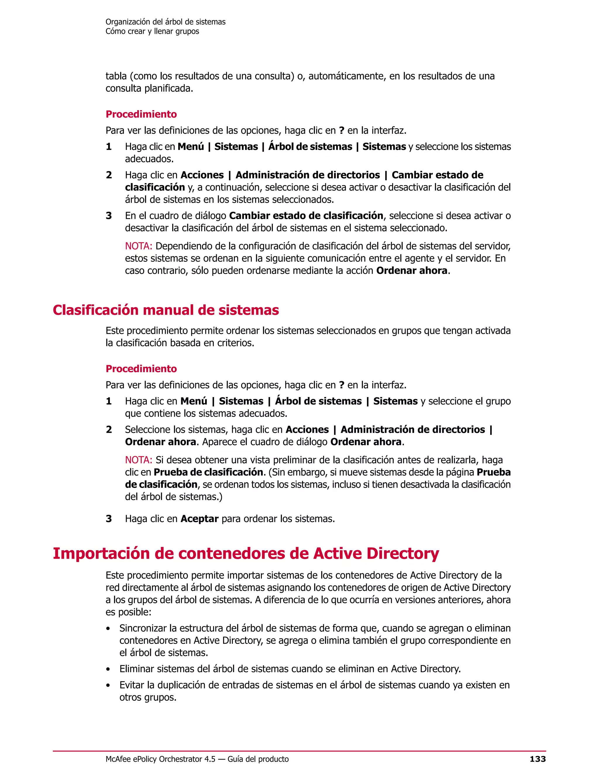 Organización del árbol de sistemas
       Cómo crear y llenar grupos




       tabla (como los resultados de una consulta) o, automáticamente, en los resultados de una
       consulta planificada.

       Procedimiento
       Para ver las definiciones de las opciones, haga clic en ? en la interfaz.
       1    Haga clic en Menú | Sistemas | Árbol de sistemas | Sistemas y seleccione los sistemas
            adecuados.
       2    Haga clic en Acciones | Administración de directorios | Cambiar estado de
            clasificación y, a continuación, seleccione si desea activar o desactivar la clasificación del
            árbol de sistemas en los sistemas seleccionados.
       3    En el cuadro de diálogo Cambiar estado de clasificación, seleccione si desea activar o
            desactivar la clasificación del árbol de sistemas en el sistema seleccionado.
            NOTA: Dependiendo de la configuración de clasificación del árbol de sistemas del servidor,
            estos sistemas se ordenan en la siguiente comunicación entre el agente y el servidor. En
            caso contrario, sólo pueden ordenarse mediante la acción Ordenar ahora.



Clasificación manual de sistemas
       Este procedimiento permite ordenar los sistemas seleccionados en grupos que tengan activada
       la clasificación basada en criterios.

       Procedimiento
       Para ver las definiciones de las opciones, haga clic en ? en la interfaz.
       1    Haga clic en Menú | Sistemas | Árbol de sistemas | Sistemas y seleccione el grupo
            que contiene los sistemas adecuados.
       2    Seleccione los sistemas, haga clic en Acciones | Administración de directorios |
            Ordenar ahora. Aparece el cuadro de diálogo Ordenar ahora.
            NOTA: Si desea obtener una vista preliminar de la clasificación antes de realizarla, haga
            clic en Prueba de clasificación. (Sin embargo, si mueve sistemas desde la página Prueba
            de clasificación, se ordenan todos los sistemas, incluso si tienen desactivada la clasificación
            del árbol de sistemas.)

       3    Haga clic en Aceptar para ordenar los sistemas.


Importación de contenedores de Active Directory
       Este procedimiento permite importar sistemas de los contenedores de Active Directory de la
       red directamente al árbol de sistemas asignando los contenedores de origen de Active Directory
       a los grupos del árbol de sistemas. A diferencia de lo que ocurría en versiones anteriores, ahora
       es posible:
       • Sincronizar la estructura del árbol de sistemas de forma que, cuando se agregan o eliminan
         contenedores en Active Directory, se agrega o elimina también el grupo correspondiente en
         el árbol de sistemas.
       • Eliminar sistemas del árbol de sistemas cuando se eliminan en Active Directory.
       • Evitar la duplicación de entradas de sistemas en el árbol de sistemas cuando ya existen en
         otros grupos.




       McAfee ePolicy Orchestrator 4.5 — Guía del producto                                                    133
 