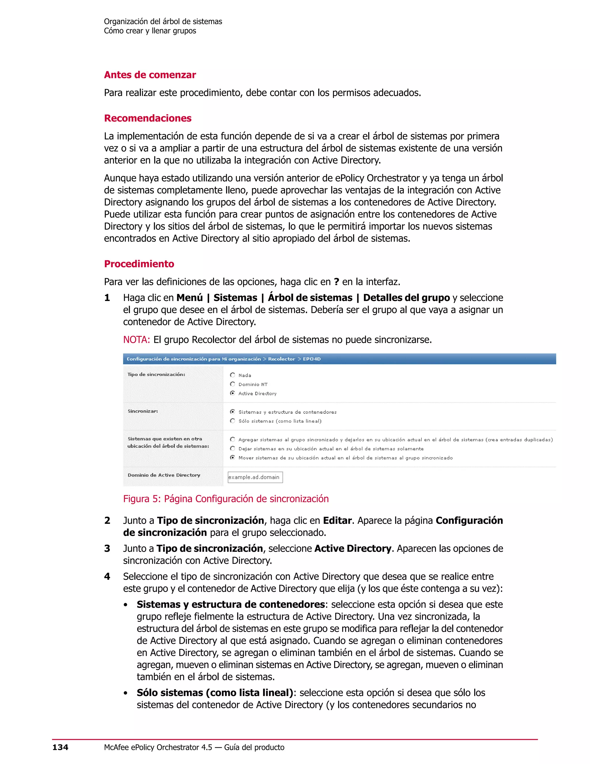 Organización del árbol de sistemas
      Cómo crear y llenar grupos




      Antes de comenzar
      Para realizar este procedimiento, debe contar con los permisos adecuados.

      Recomendaciones
      La implementación de esta función depende de si va a crear el árbol de sistemas por primera
      vez o si va a ampliar a partir de una estructura del árbol de sistemas existente de una versión
      anterior en la que no utilizaba la integración con Active Directory.
      Aunque haya estado utilizando una versión anterior de ePolicy Orchestrator y ya tenga un árbol
      de sistemas completamente lleno, puede aprovechar las ventajas de la integración con Active
      Directory asignando los grupos del árbol de sistemas a los contenedores de Active Directory.
      Puede utilizar esta función para crear puntos de asignación entre los contenedores de Active
      Directory y los sitios del árbol de sistemas, lo que le permitirá importar los nuevos sistemas
      encontrados en Active Directory al sitio apropiado del árbol de sistemas.

      Procedimiento
      Para ver las definiciones de las opciones, haga clic en ? en la interfaz.
      1    Haga clic en Menú | Sistemas | Árbol de sistemas | Detalles del grupo y seleccione
           el grupo que desee en el árbol de sistemas. Debería ser el grupo al que vaya a asignar un
           contenedor de Active Directory.
           NOTA: El grupo Recolector del árbol de sistemas no puede sincronizarse.




           Figura 5: Página Configuración de sincronización

      2    Junto a Tipo de sincronización, haga clic en Editar. Aparece la página Configuración
           de sincronización para el grupo seleccionado.
      3    Junto a Tipo de sincronización, seleccione Active Directory. Aparecen las opciones de
           sincronización con Active Directory.
      4    Seleccione el tipo de sincronización con Active Directory que desea que se realice entre
           este grupo y el contenedor de Active Directory que elija (y los que éste contenga a su vez):
           • Sistemas y estructura de contenedores: seleccione esta opción si desea que este
             grupo refleje fielmente la estructura de Active Directory. Una vez sincronizada, la
             estructura del árbol de sistemas en este grupo se modifica para reflejar la del contenedor
             de Active Directory al que está asignado. Cuando se agregan o eliminan contenedores
             en Active Directory, se agregan o eliminan también en el árbol de sistemas. Cuando se
             agregan, mueven o eliminan sistemas en Active Directory, se agregan, mueven o eliminan
             también en el árbol de sistemas.
           • Sólo sistemas (como lista lineal): seleccione esta opción si desea que sólo los
             sistemas del contenedor de Active Directory (y los contenedores secundarios no



134   McAfee ePolicy Orchestrator 4.5 — Guía del producto
 