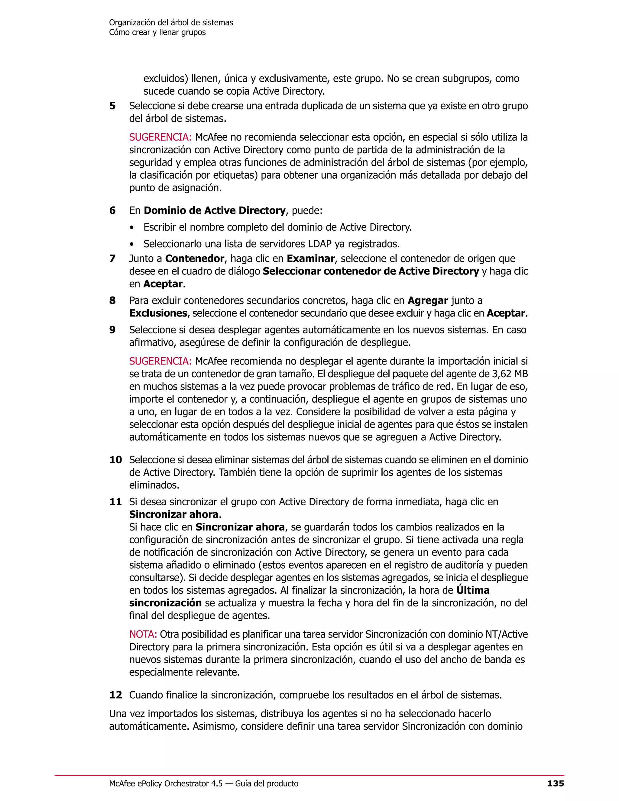 Organización del árbol de sistemas
Cómo crear y llenar grupos




        excluidos) llenen, única y exclusivamente, este grupo. No se crean subgrupos, como
        sucede cuando se copia Active Directory.
5    Seleccione si debe crearse una entrada duplicada de un sistema que ya existe en otro grupo
     del árbol de sistemas.
     SUGERENCIA: McAfee no recomienda seleccionar esta opción, en especial si sólo utiliza la
     sincronización con Active Directory como punto de partida de la administración de la
     seguridad y emplea otras funciones de administración del árbol de sistemas (por ejemplo,
     la clasificación por etiquetas) para obtener una organización más detallada por debajo del
     punto de asignación.

6    En Dominio de Active Directory, puede:
     • Escribir el nombre completo del dominio de Active Directory.
     • Seleccionarlo una lista de servidores LDAP ya registrados.
7    Junto a Contenedor, haga clic en Examinar, seleccione el contenedor de origen que
     desee en el cuadro de diálogo Seleccionar contenedor de Active Directory y haga clic
     en Aceptar.
8    Para excluir contenedores secundarios concretos, haga clic en Agregar junto a
     Exclusiones, seleccione el contenedor secundario que desee excluir y haga clic en Aceptar.
9    Seleccione si desea desplegar agentes automáticamente en los nuevos sistemas. En caso
     afirmativo, asegúrese de definir la configuración de despliegue.
     SUGERENCIA: McAfee recomienda no desplegar el agente durante la importación inicial si
     se trata de un contenedor de gran tamaño. El despliegue del paquete del agente de 3,62 MB
     en muchos sistemas a la vez puede provocar problemas de tráfico de red. En lugar de eso,
     importe el contenedor y, a continuación, despliegue el agente en grupos de sistemas uno
     a uno, en lugar de en todos a la vez. Considere la posibilidad de volver a esta página y
     seleccionar esta opción después del despliegue inicial de agentes para que éstos se instalen
     automáticamente en todos los sistemas nuevos que se agreguen a Active Directory.

10 Seleccione si desea eliminar sistemas del árbol de sistemas cuando se eliminen en el dominio
   de Active Directory. También tiene la opción de suprimir los agentes de los sistemas
   eliminados.
11 Si desea sincronizar el grupo con Active Directory de forma inmediata, haga clic en
   Sincronizar ahora.
   Si hace clic en Sincronizar ahora, se guardarán todos los cambios realizados en la
   configuración de sincronización antes de sincronizar el grupo. Si tiene activada una regla
   de notificación de sincronización con Active Directory, se genera un evento para cada
   sistema añadido o eliminado (estos eventos aparecen en el registro de auditoría y pueden
   consultarse). Si decide desplegar agentes en los sistemas agregados, se inicia el despliegue
   en todos los sistemas agregados. Al finalizar la sincronización, la hora de Última
   sincronización se actualiza y muestra la fecha y hora del fin de la sincronización, no del
   final del despliegue de agentes.
     NOTA: Otra posibilidad es planificar una tarea servidor Sincronización con dominio NT/Active
     Directory para la primera sincronización. Esta opción es útil si va a desplegar agentes en
     nuevos sistemas durante la primera sincronización, cuando el uso del ancho de banda es
     especialmente relevante.

12 Cuando finalice la sincronización, compruebe los resultados en el árbol de sistemas.
Una vez importados los sistemas, distribuya los agentes si no ha seleccionado hacerlo
automáticamente. Asimismo, considere definir una tarea servidor Sincronización con dominio




McAfee ePolicy Orchestrator 4.5 — Guía del producto                                                 135
 