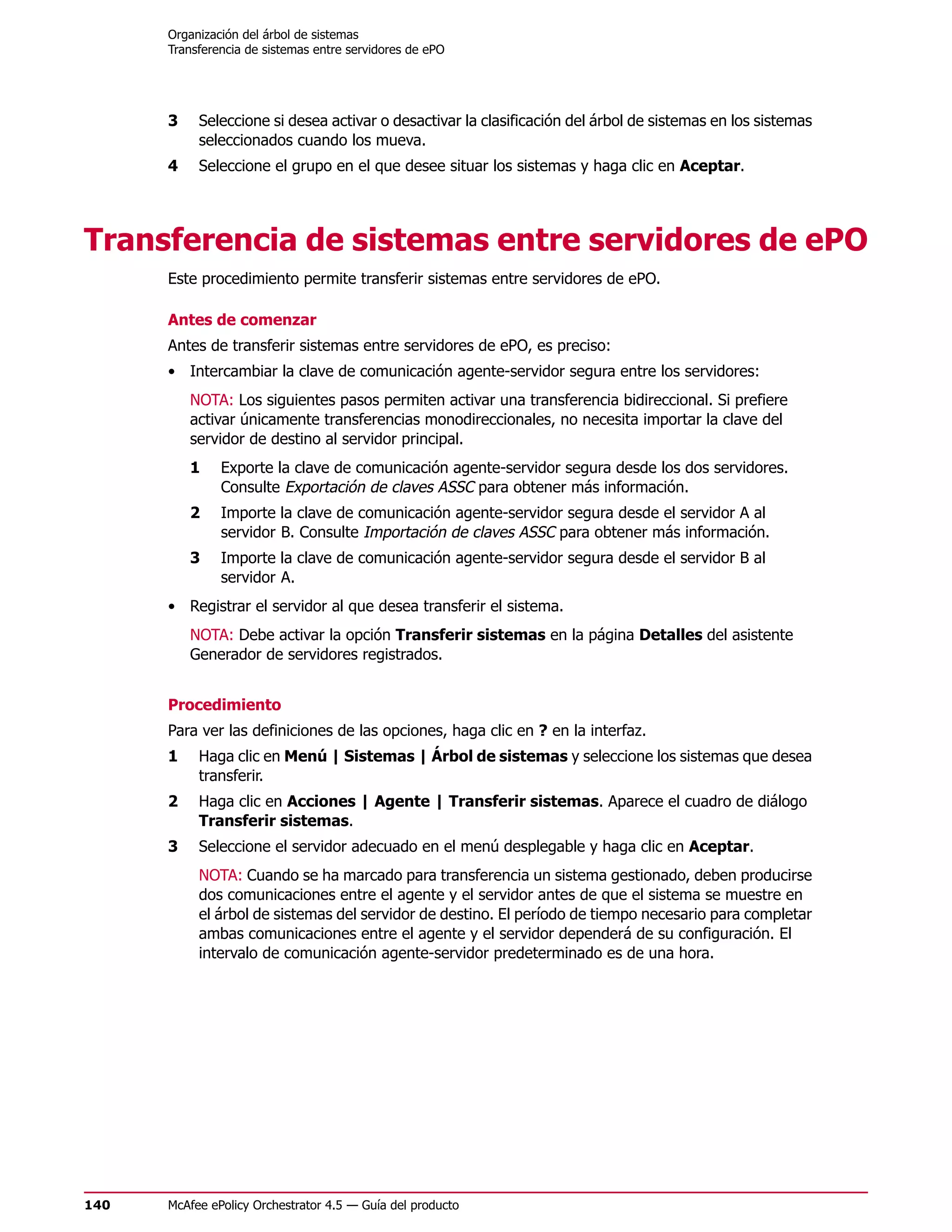 Organización del árbol de sistemas
      Transferencia de sistemas entre servidores de ePO




      3    Seleccione si desea activar o desactivar la clasificación del árbol de sistemas en los sistemas
           seleccionados cuando los mueva.
      4    Seleccione el grupo en el que desee situar los sistemas y haga clic en Aceptar.




Transferencia de sistemas entre servidores de ePO
      Este procedimiento permite transferir sistemas entre servidores de ePO.

      Antes de comenzar
      Antes de transferir sistemas entre servidores de ePO, es preciso:
      • Intercambiar la clave de comunicación agente-servidor segura entre los servidores:
          NOTA: Los siguientes pasos permiten activar una transferencia bidireccional. Si prefiere
          activar únicamente transferencias monodireccionales, no necesita importar la clave del
          servidor de destino al servidor principal.
          1    Exporte la clave de comunicación agente-servidor segura desde los dos servidores.
               Consulte Exportación de claves ASSC para obtener más información.
          2    Importe la clave de comunicación agente-servidor segura desde el servidor A al
               servidor B. Consulte Importación de claves ASSC para obtener más información.
          3    Importe la clave de comunicación agente-servidor segura desde el servidor B al
               servidor A.
      • Registrar el servidor al que desea transferir el sistema.
          NOTA: Debe activar la opción Transferir sistemas en la página Detalles del asistente
          Generador de servidores registrados.


      Procedimiento
      Para ver las definiciones de las opciones, haga clic en ? en la interfaz.
      1    Haga clic en Menú | Sistemas | Árbol de sistemas y seleccione los sistemas que desea
           transferir.
      2    Haga clic en Acciones | Agente | Transferir sistemas. Aparece el cuadro de diálogo
           Transferir sistemas.
      3    Seleccione el servidor adecuado en el menú desplegable y haga clic en Aceptar.
           NOTA: Cuando se ha marcado para transferencia un sistema gestionado, deben producirse
           dos comunicaciones entre el agente y el servidor antes de que el sistema se muestre en
           el árbol de sistemas del servidor de destino. El período de tiempo necesario para completar
           ambas comunicaciones entre el agente y el servidor dependerá de su configuración. El
           intervalo de comunicación agente-servidor predeterminado es de una hora.




140   McAfee ePolicy Orchestrator 4.5 — Guía del producto
 