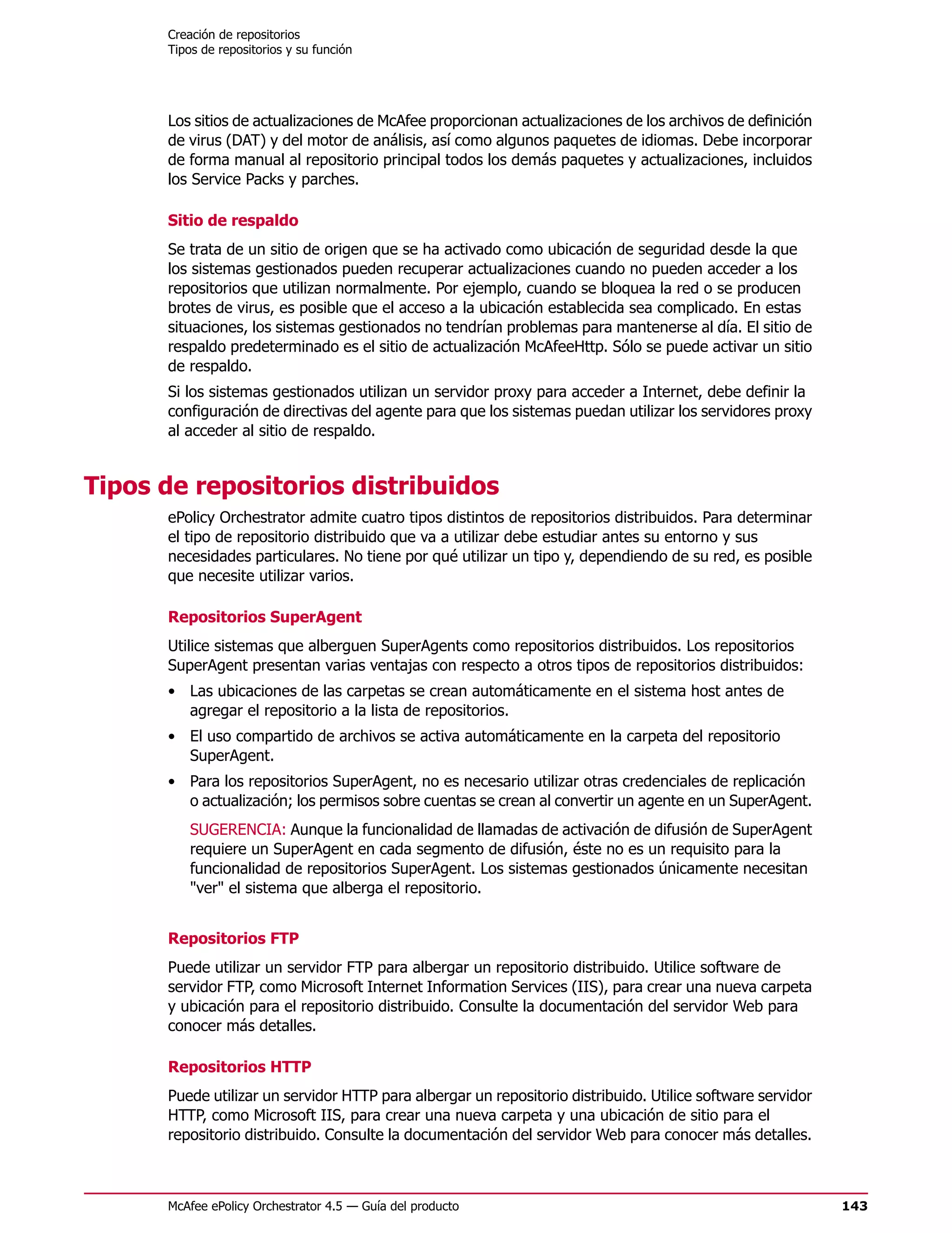Creación de repositorios
      Tipos de repositorios y su función




      Los sitios de actualizaciones de McAfee proporcionan actualizaciones de los archivos de definición
      de virus (DAT) y del motor de análisis, así como algunos paquetes de idiomas. Debe incorporar
      de forma manual al repositorio principal todos los demás paquetes y actualizaciones, incluidos
      los Service Packs y parches.

      Sitio de respaldo
      Se trata de un sitio de origen que se ha activado como ubicación de seguridad desde la que
      los sistemas gestionados pueden recuperar actualizaciones cuando no pueden acceder a los
      repositorios que utilizan normalmente. Por ejemplo, cuando se bloquea la red o se producen
      brotes de virus, es posible que el acceso a la ubicación establecida sea complicado. En estas
      situaciones, los sistemas gestionados no tendrían problemas para mantenerse al día. El sitio de
      respaldo predeterminado es el sitio de actualización McAfeeHttp. Sólo se puede activar un sitio
      de respaldo.
      Si los sistemas gestionados utilizan un servidor proxy para acceder a Internet, debe definir la
      configuración de directivas del agente para que los sistemas puedan utilizar los servidores proxy
      al acceder al sitio de respaldo.


Tipos de repositorios distribuidos
      ePolicy Orchestrator admite cuatro tipos distintos de repositorios distribuidos. Para determinar
      el tipo de repositorio distribuido que va a utilizar debe estudiar antes su entorno y sus
      necesidades particulares. No tiene por qué utilizar un tipo y, dependiendo de su red, es posible
      que necesite utilizar varios.

      Repositorios SuperAgent
      Utilice sistemas que alberguen SuperAgents como repositorios distribuidos. Los repositorios
      SuperAgent presentan varias ventajas con respecto a otros tipos de repositorios distribuidos:
      • Las ubicaciones de las carpetas se crean automáticamente en el sistema host antes de
        agregar el repositorio a la lista de repositorios.
      • El uso compartido de archivos se activa automáticamente en la carpeta del repositorio
        SuperAgent.
      • Para los repositorios SuperAgent, no es necesario utilizar otras credenciales de replicación
        o actualización; los permisos sobre cuentas se crean al convertir un agente en un SuperAgent.
          SUGERENCIA: Aunque la funcionalidad de llamadas de activación de difusión de SuperAgent
          requiere un SuperAgent en cada segmento de difusión, éste no es un requisito para la
          funcionalidad de repositorios SuperAgent. Los sistemas gestionados únicamente necesitan
          "ver" el sistema que alberga el repositorio.


      Repositorios FTP
      Puede utilizar un servidor FTP para albergar un repositorio distribuido. Utilice software de
      servidor FTP, como Microsoft Internet Information Services (IIS), para crear una nueva carpeta
      y ubicación para el repositorio distribuido. Consulte la documentación del servidor Web para
      conocer más detalles.

      Repositorios HTTP
      Puede utilizar un servidor HTTP para albergar un repositorio distribuido. Utilice software servidor
      HTTP, como Microsoft IIS, para crear una nueva carpeta y una ubicación de sitio para el
      repositorio distribuido. Consulte la documentación del servidor Web para conocer más detalles.



      McAfee ePolicy Orchestrator 4.5 — Guía del producto                                                   143
 