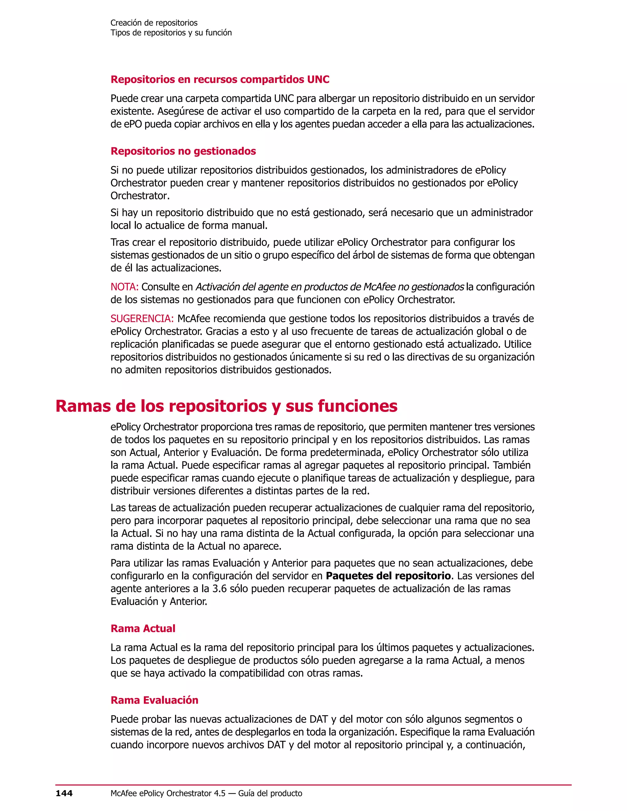 Creación de repositorios
      Tipos de repositorios y su función




      Repositorios en recursos compartidos UNC
      Puede crear una carpeta compartida UNC para albergar un repositorio distribuido en un servidor
      existente. Asegúrese de activar el uso compartido de la carpeta en la red, para que el servidor
      de ePO pueda copiar archivos en ella y los agentes puedan acceder a ella para las actualizaciones.

      Repositorios no gestionados
      Si no puede utilizar repositorios distribuidos gestionados, los administradores de ePolicy
      Orchestrator pueden crear y mantener repositorios distribuidos no gestionados por ePolicy
      Orchestrator.
      Si hay un repositorio distribuido que no está gestionado, será necesario que un administrador
      local lo actualice de forma manual.
      Tras crear el repositorio distribuido, puede utilizar ePolicy Orchestrator para configurar los
      sistemas gestionados de un sitio o grupo específico del árbol de sistemas de forma que obtengan
      de él las actualizaciones.
      NOTA: Consulte en Activación del agente en productos de McAfee no gestionados la configuración
      de los sistemas no gestionados para que funcionen con ePolicy Orchestrator.
      SUGERENCIA: McAfee recomienda que gestione todos los repositorios distribuidos a través de
      ePolicy Orchestrator. Gracias a esto y al uso frecuente de tareas de actualización global o de
      replicación planificadas se puede asegurar que el entorno gestionado está actualizado. Utilice
      repositorios distribuidos no gestionados únicamente si su red o las directivas de su organización
      no admiten repositorios distribuidos gestionados.


Ramas de los repositorios y sus funciones
      ePolicy Orchestrator proporciona tres ramas de repositorio, que permiten mantener tres versiones
      de todos los paquetes en su repositorio principal y en los repositorios distribuidos. Las ramas
      son Actual, Anterior y Evaluación. De forma predeterminada, ePolicy Orchestrator sólo utiliza
      la rama Actual. Puede especificar ramas al agregar paquetes al repositorio principal. También
      puede especificar ramas cuando ejecute o planifique tareas de actualización y despliegue, para
      distribuir versiones diferentes a distintas partes de la red.
      Las tareas de actualización pueden recuperar actualizaciones de cualquier rama del repositorio,
      pero para incorporar paquetes al repositorio principal, debe seleccionar una rama que no sea
      la Actual. Si no hay una rama distinta de la Actual configurada, la opción para seleccionar una
      rama distinta de la Actual no aparece.
      Para utilizar las ramas Evaluación y Anterior para paquetes que no sean actualizaciones, debe
      configurarlo en la configuración del servidor en Paquetes del repositorio. Las versiones del
      agente anteriores a la 3.6 sólo pueden recuperar paquetes de actualización de las ramas
      Evaluación y Anterior.

      Rama Actual
      La rama Actual es la rama del repositorio principal para los últimos paquetes y actualizaciones.
      Los paquetes de despliegue de productos sólo pueden agregarse a la rama Actual, a menos
      que se haya activado la compatibilidad con otras ramas.

      Rama Evaluación
      Puede probar las nuevas actualizaciones de DAT y del motor con sólo algunos segmentos o
      sistemas de la red, antes de desplegarlos en toda la organización. Especifique la rama Evaluación
      cuando incorpore nuevos archivos DAT y del motor al repositorio principal y, a continuación,



144   McAfee ePolicy Orchestrator 4.5 — Guía del producto
 