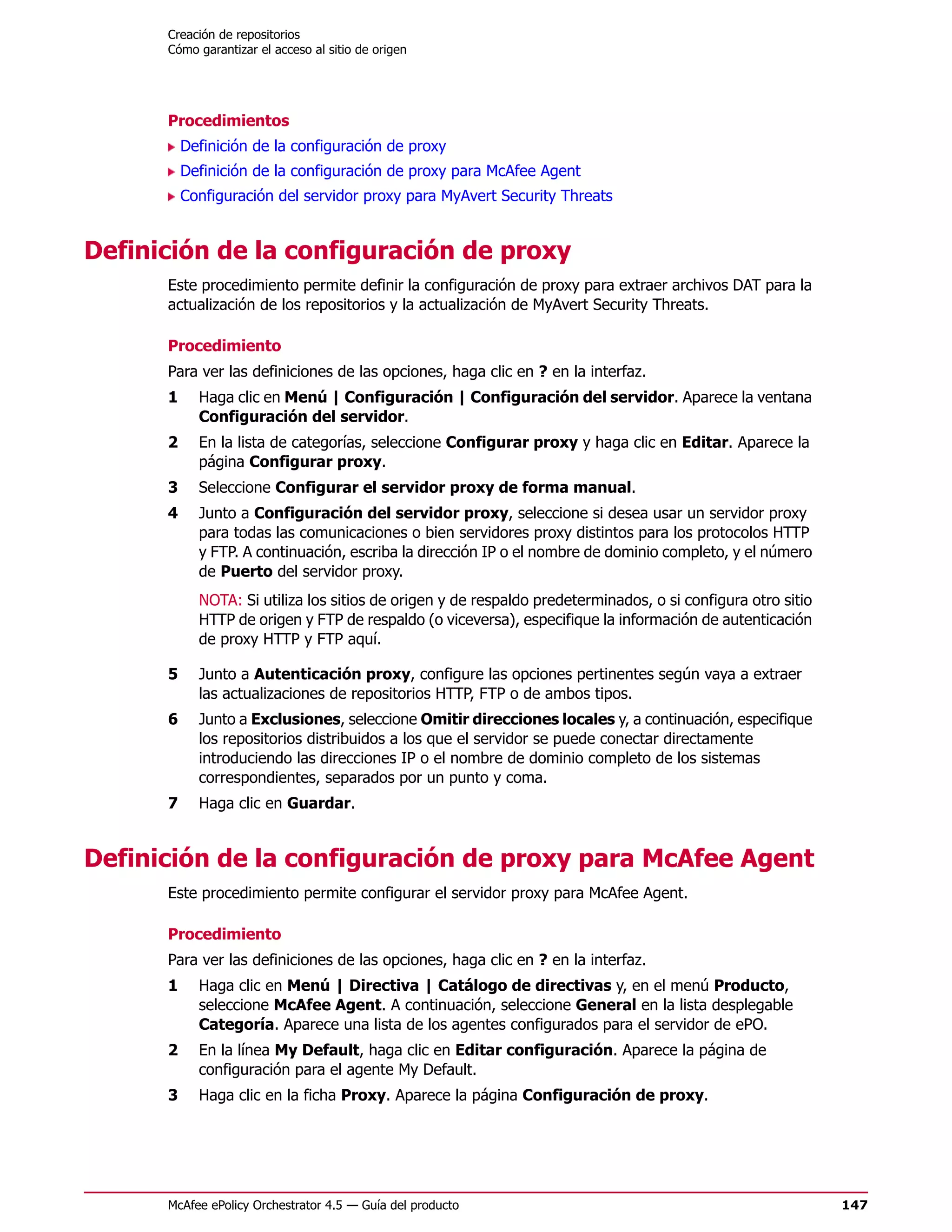 Creación de repositorios
      Cómo garantizar el acceso al sitio de origen




      Procedimientos
          Definición de la configuración de proxy
          Definición de la configuración de proxy para McAfee Agent
          Configuración del servidor proxy para MyAvert Security Threats


Definición de la configuración de proxy
      Este procedimiento permite definir la configuración de proxy para extraer archivos DAT para la
      actualización de los repositorios y la actualización de MyAvert Security Threats.

      Procedimiento
      Para ver las definiciones de las opciones, haga clic en ? en la interfaz.
      1     Haga clic en Menú | Configuración | Configuración del servidor. Aparece la ventana
            Configuración del servidor.
      2     En la lista de categorías, seleccione Configurar proxy y haga clic en Editar. Aparece la
            página Configurar proxy.
      3     Seleccione Configurar el servidor proxy de forma manual.
      4     Junto a Configuración del servidor proxy, seleccione si desea usar un servidor proxy
            para todas las comunicaciones o bien servidores proxy distintos para los protocolos HTTP
            y FTP. A continuación, escriba la dirección IP o el nombre de dominio completo, y el número
            de Puerto del servidor proxy.
            NOTA: Si utiliza los sitios de origen y de respaldo predeterminados, o si configura otro sitio
            HTTP de origen y FTP de respaldo (o viceversa), especifique la información de autenticación
            de proxy HTTP y FTP aquí.

      5     Junto a Autenticación proxy, configure las opciones pertinentes según vaya a extraer
            las actualizaciones de repositorios HTTP, FTP o de ambos tipos.
      6     Junto a Exclusiones, seleccione Omitir direcciones locales y, a continuación, especifique
            los repositorios distribuidos a los que el servidor se puede conectar directamente
            introduciendo las direcciones IP o el nombre de dominio completo de los sistemas
            correspondientes, separados por un punto y coma.
      7     Haga clic en Guardar.


Definición de la configuración de proxy para McAfee Agent
      Este procedimiento permite configurar el servidor proxy para McAfee Agent.

      Procedimiento
      Para ver las definiciones de las opciones, haga clic en ? en la interfaz.
      1     Haga clic en Menú | Directiva | Catálogo de directivas y, en el menú Producto,
            seleccione McAfee Agent. A continuación, seleccione General en la lista desplegable
            Categoría. Aparece una lista de los agentes configurados para el servidor de ePO.
      2     En la línea My Default, haga clic en Editar configuración. Aparece la página de
            configuración para el agente My Default.
      3     Haga clic en la ficha Proxy. Aparece la página Configuración de proxy.




      McAfee ePolicy Orchestrator 4.5 — Guía del producto                                                    147
 