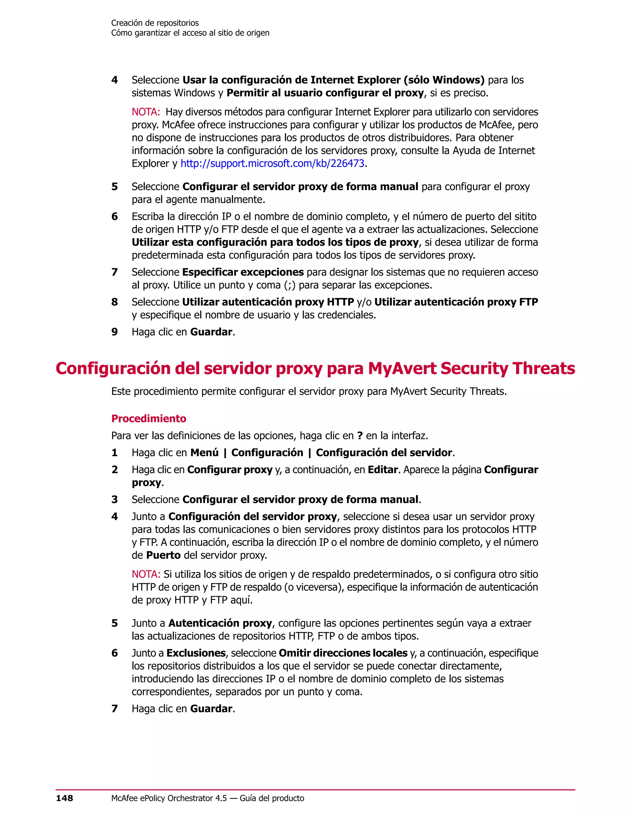 Creación de repositorios
      Cómo garantizar el acceso al sitio de origen




      4    Seleccione Usar la configuración de Internet Explorer (sólo Windows) para los
           sistemas Windows y Permitir al usuario configurar el proxy, si es preciso.
           NOTA: Hay diversos métodos para configurar Internet Explorer para utilizarlo con servidores
           proxy. McAfee ofrece instrucciones para configurar y utilizar los productos de McAfee, pero
           no dispone de instrucciones para los productos de otros distribuidores. Para obtener
           información sobre la configuración de los servidores proxy, consulte la Ayuda de Internet
           Explorer y http://support.microsoft.com/kb/226473.

      5    Seleccione Configurar el servidor proxy de forma manual para configurar el proxy
           para el agente manualmente.
      6    Escriba la dirección IP o el nombre de dominio completo, y el número de puerto del sitito
           de origen HTTP y/o FTP desde el que el agente va a extraer las actualizaciones. Seleccione
           Utilizar esta configuración para todos los tipos de proxy, si desea utilizar de forma
           predeterminada esta configuración para todos los tipos de servidores proxy.
      7    Seleccione Especificar excepciones para designar los sistemas que no requieren acceso
           al proxy. Utilice un punto y coma (;) para separar las excepciones.
      8    Seleccione Utilizar autenticación proxy HTTP y/o Utilizar autenticación proxy FTP
           y especifique el nombre de usuario y las credenciales.
      9    Haga clic en Guardar.


Configuración del servidor proxy para MyAvert Security Threats
      Este procedimiento permite configurar el servidor proxy para MyAvert Security Threats.

      Procedimiento
      Para ver las definiciones de las opciones, haga clic en ? en la interfaz.
      1    Haga clic en Menú | Configuración | Configuración del servidor.
      2    Haga clic en Configurar proxy y, a continuación, en Editar. Aparece la página Configurar
           proxy.
      3    Seleccione Configurar el servidor proxy de forma manual.
      4    Junto a Configuración del servidor proxy, seleccione si desea usar un servidor proxy
           para todas las comunicaciones o bien servidores proxy distintos para los protocolos HTTP
           y FTP. A continuación, escriba la dirección IP o el nombre de dominio completo, y el número
           de Puerto del servidor proxy.
           NOTA: Si utiliza los sitios de origen y de respaldo predeterminados, o si configura otro sitio
           HTTP de origen y FTP de respaldo (o viceversa), especifique la información de autenticación
           de proxy HTTP y FTP aquí.

      5    Junto a Autenticación proxy, configure las opciones pertinentes según vaya a extraer
           las actualizaciones de repositorios HTTP, FTP o de ambos tipos.
      6    Junto a Exclusiones, seleccione Omitir direcciones locales y, a continuación, especifique
           los repositorios distribuidos a los que el servidor se puede conectar directamente,
           introduciendo las direcciones IP o el nombre de dominio completo de los sistemas
           correspondientes, separados por un punto y coma.
      7    Haga clic en Guardar.




148   McAfee ePolicy Orchestrator 4.5 — Guía del producto
 
