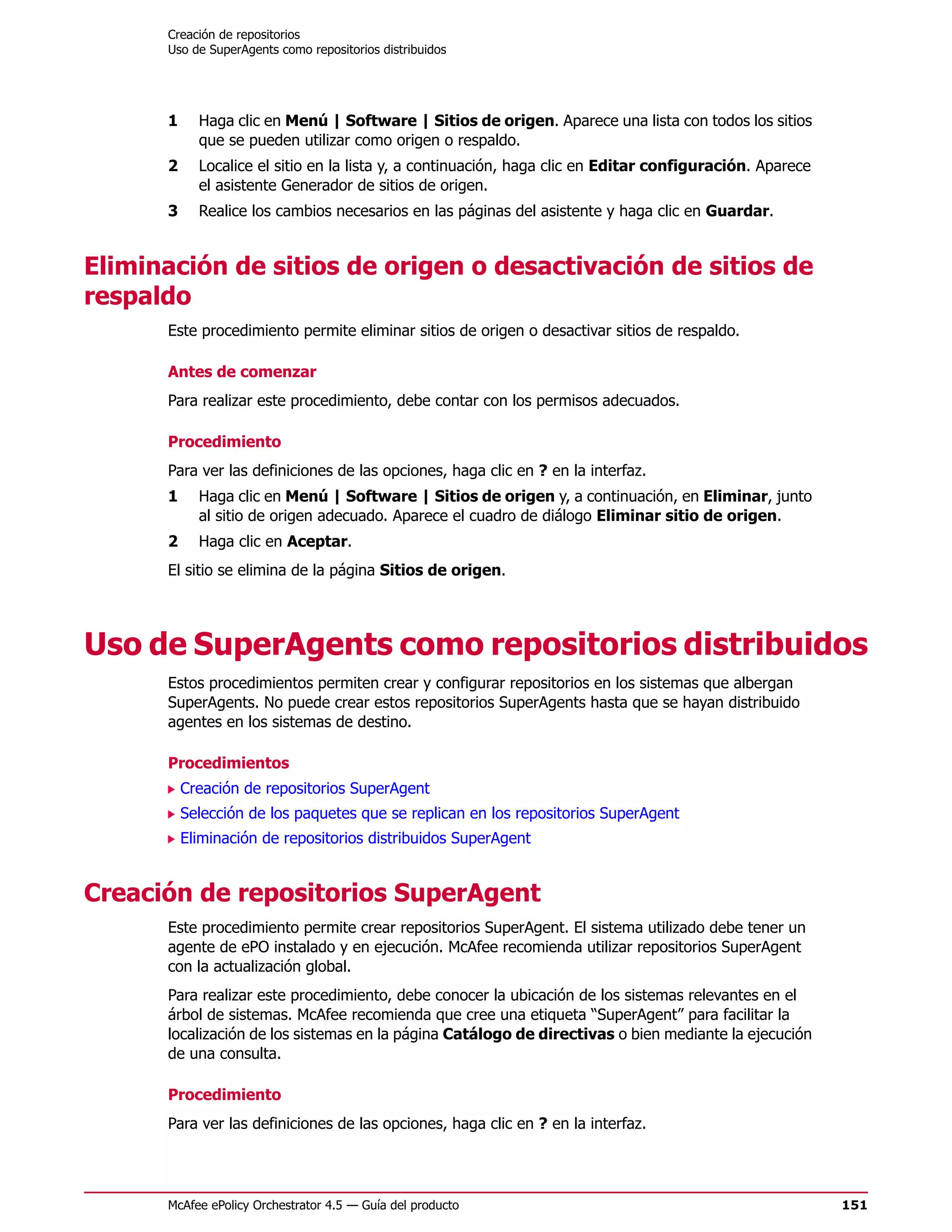 Creación de repositorios
      Uso de SuperAgents como repositorios distribuidos




      1     Haga clic en Menú | Software | Sitios de origen. Aparece una lista con todos los sitios
            que se pueden utilizar como origen o respaldo.
      2     Localice el sitio en la lista y, a continuación, haga clic en Editar configuración. Aparece
            el asistente Generador de sitios de origen.
      3     Realice los cambios necesarios en las páginas del asistente y haga clic en Guardar.


Eliminación de sitios de origen o desactivación de sitios de
respaldo
      Este procedimiento permite eliminar sitios de origen o desactivar sitios de respaldo.

      Antes de comenzar
      Para realizar este procedimiento, debe contar con los permisos adecuados.

      Procedimiento
      Para ver las definiciones de las opciones, haga clic en ? en la interfaz.
      1     Haga clic en Menú | Software | Sitios de origen y, a continuación, en Eliminar, junto
            al sitio de origen adecuado. Aparece el cuadro de diálogo Eliminar sitio de origen.
      2     Haga clic en Aceptar.
      El sitio se elimina de la página Sitios de origen.




Uso de SuperAgents como repositorios distribuidos
      Estos procedimientos permiten crear y configurar repositorios en los sistemas que albergan
      SuperAgents. No puede crear estos repositorios SuperAgents hasta que se hayan distribuido
      agentes en los sistemas de destino.

      Procedimientos
          Creación de repositorios SuperAgent
          Selección de los paquetes que se replican en los repositorios SuperAgent
          Eliminación de repositorios distribuidos SuperAgent


Creación de repositorios SuperAgent
      Este procedimiento permite crear repositorios SuperAgent. El sistema utilizado debe tener un
      agente de ePO instalado y en ejecución. McAfee recomienda utilizar repositorios SuperAgent
      con la actualización global.
      Para realizar este procedimiento, debe conocer la ubicación de los sistemas relevantes en el
      árbol de sistemas. McAfee recomienda que cree una etiqueta “SuperAgent” para facilitar la
      localización de los sistemas en la página Catálogo de directivas o bien mediante la ejecución
      de una consulta.

      Procedimiento
      Para ver las definiciones de las opciones, haga clic en ? en la interfaz.




      McAfee ePolicy Orchestrator 4.5 — Guía del producto                                                 151
 
