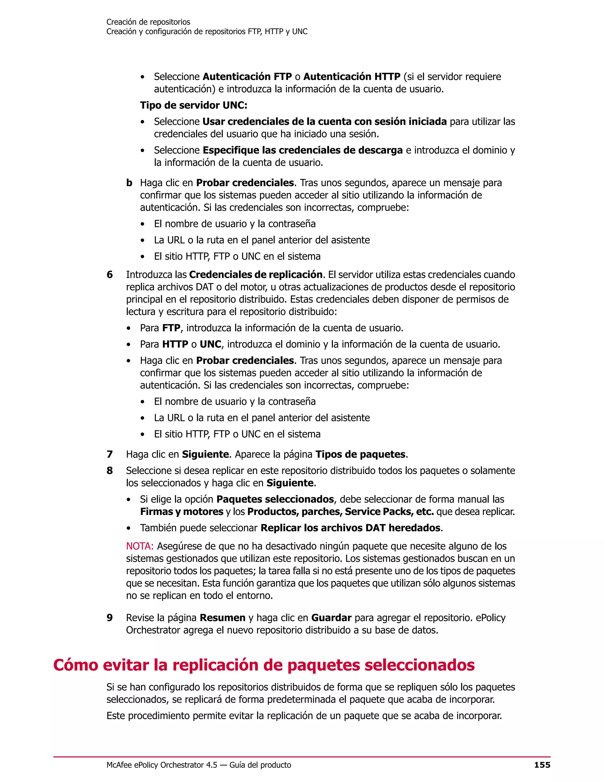Creación de repositorios
      Creación y configuración de repositorios FTP, HTTP y UNC




               • Seleccione Autenticación FTP o Autenticación HTTP (si el servidor requiere
                 autenticación) e introduzca la información de la cuenta de usuario.
               Tipo de servidor UNC:
               • Seleccione Usar credenciales de la cuenta con sesión iniciada para utilizar las
                 credenciales del usuario que ha iniciado una sesión.
               • Seleccione Especifique las credenciales de descarga e introduzca el dominio y
                 la información de la cuenta de usuario.

           b Haga clic en Probar credenciales. Tras unos segundos, aparece un mensaje para
             confirmar que los sistemas pueden acceder al sitio utilizando la información de
             autenticación. Si las credenciales son incorrectas, compruebe:
               • El nombre de usuario y la contraseña
               • La URL o la ruta en el panel anterior del asistente
               • El sitio HTTP, FTP o UNC en el sistema
      6    Introduzca las Credenciales de replicación. El servidor utiliza estas credenciales cuando
           replica archivos DAT o del motor, u otras actualizaciones de productos desde el repositorio
           principal en el repositorio distribuido. Estas credenciales deben disponer de permisos de
           lectura y escritura para el repositorio distribuido:
           • Para FTP, introduzca la información de la cuenta de usuario.
           • Para HTTP o UNC, introduzca el dominio y la información de la cuenta de usuario.
           • Haga clic en Probar credenciales. Tras unos segundos, aparece un mensaje para
             confirmar que los sistemas pueden acceder al sitio utilizando la información de
             autenticación. Si las credenciales son incorrectas, compruebe:
               • El nombre de usuario y la contraseña
               • La URL o la ruta en el panel anterior del asistente
               • El sitio HTTP, FTP o UNC en el sistema

      7    Haga clic en Siguiente. Aparece la página Tipos de paquetes.
      8    Seleccione si desea replicar en este repositorio distribuido todos los paquetes o solamente
           los seleccionados y haga clic en Siguiente.
           • Si elige la opción Paquetes seleccionados, debe seleccionar de forma manual las
             Firmas y motores y los Productos, parches, Service Packs, etc. que desea replicar.
           • También puede seleccionar Replicar los archivos DAT heredados.
           NOTA: Asegúrese de que no ha desactivado ningún paquete que necesite alguno de los
           sistemas gestionados que utilizan este repositorio. Los sistemas gestionados buscan en un
           repositorio todos los paquetes; la tarea falla si no está presente uno de los tipos de paquetes
           que se necesitan. Esta función garantiza que los paquetes que utilizan sólo algunos sistemas
           no se replican en todo el entorno.

      9    Revise la página Resumen y haga clic en Guardar para agregar el repositorio. ePolicy
           Orchestrator agrega el nuevo repositorio distribuido a su base de datos.


Cómo evitar la replicación de paquetes seleccionados
      Si se han configurado los repositorios distribuidos de forma que se repliquen sólo los paquetes
      seleccionados, se replicará de forma predeterminada el paquete que acaba de incorporar.
      Este procedimiento permite evitar la replicación de un paquete que se acaba de incorporar.



      McAfee ePolicy Orchestrator 4.5 — Guía del producto                                                    155
 