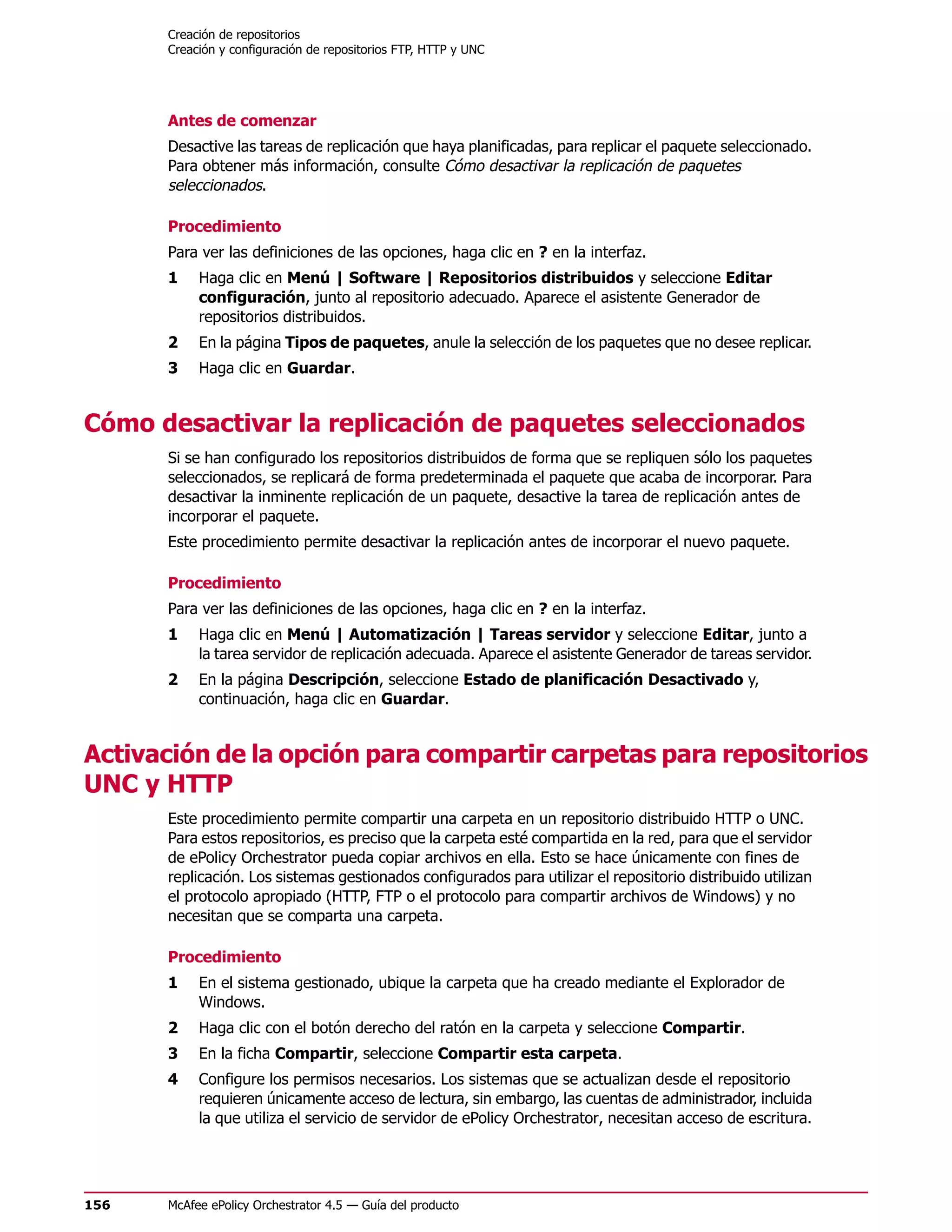 Creación de repositorios
      Creación y configuración de repositorios FTP, HTTP y UNC




      Antes de comenzar
      Desactive las tareas de replicación que haya planificadas, para replicar el paquete seleccionado.
      Para obtener más información, consulte Cómo desactivar la replicación de paquetes
      seleccionados.

      Procedimiento
      Para ver las definiciones de las opciones, haga clic en ? en la interfaz.
      1    Haga clic en Menú | Software | Repositorios distribuidos y seleccione Editar
           configuración, junto al repositorio adecuado. Aparece el asistente Generador de
           repositorios distribuidos.
      2    En la página Tipos de paquetes, anule la selección de los paquetes que no desee replicar.
      3    Haga clic en Guardar.


Cómo desactivar la replicación de paquetes seleccionados
      Si se han configurado los repositorios distribuidos de forma que se repliquen sólo los paquetes
      seleccionados, se replicará de forma predeterminada el paquete que acaba de incorporar. Para
      desactivar la inminente replicación de un paquete, desactive la tarea de replicación antes de
      incorporar el paquete.
      Este procedimiento permite desactivar la replicación antes de incorporar el nuevo paquete.

      Procedimiento
      Para ver las definiciones de las opciones, haga clic en ? en la interfaz.
      1    Haga clic en Menú | Automatización | Tareas servidor y seleccione Editar, junto a
           la tarea servidor de replicación adecuada. Aparece el asistente Generador de tareas servidor.
      2    En la página Descripción, seleccione Estado de planificación Desactivado y,
           continuación, haga clic en Guardar.


Activación de la opción para compartir carpetas para repositorios
UNC y HTTP
      Este procedimiento permite compartir una carpeta en un repositorio distribuido HTTP o UNC.
      Para estos repositorios, es preciso que la carpeta esté compartida en la red, para que el servidor
      de ePolicy Orchestrator pueda copiar archivos en ella. Esto se hace únicamente con fines de
      replicación. Los sistemas gestionados configurados para utilizar el repositorio distribuido utilizan
      el protocolo apropiado (HTTP, FTP o el protocolo para compartir archivos de Windows) y no
      necesitan que se comparta una carpeta.

      Procedimiento
      1    En el sistema gestionado, ubique la carpeta que ha creado mediante el Explorador de
           Windows.
      2    Haga clic con el botón derecho del ratón en la carpeta y seleccione Compartir.
      3    En la ficha Compartir, seleccione Compartir esta carpeta.
      4    Configure los permisos necesarios. Los sistemas que se actualizan desde el repositorio
           requieren únicamente acceso de lectura, sin embargo, las cuentas de administrador, incluida
           la que utiliza el servicio de servidor de ePolicy Orchestrator, necesitan acceso de escritura.




156   McAfee ePolicy Orchestrator 4.5 — Guía del producto
 