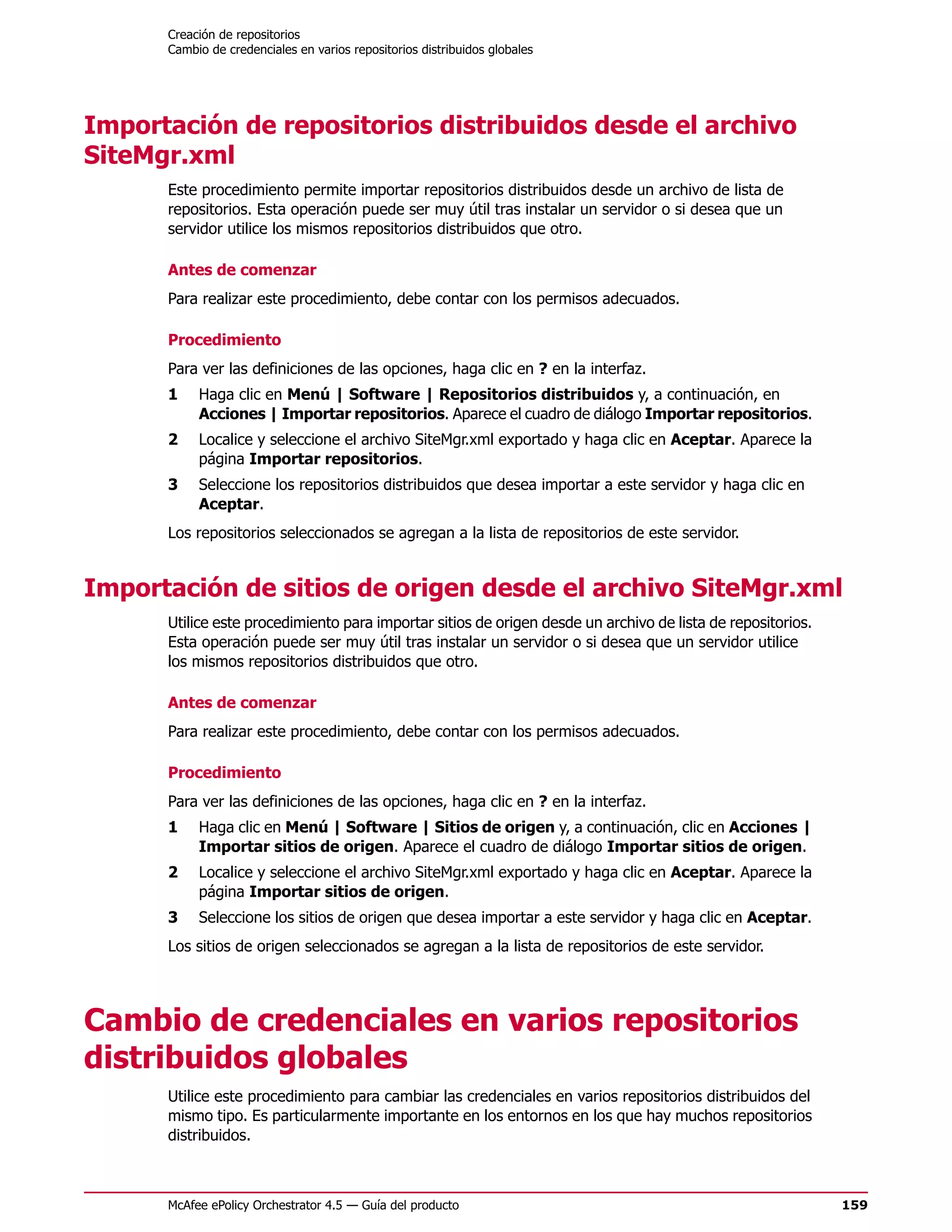Creación de repositorios
      Cambio de credenciales en varios repositorios distribuidos globales




Importación de repositorios distribuidos desde el archivo
SiteMgr.xml
      Este procedimiento permite importar repositorios distribuidos desde un archivo de lista de
      repositorios. Esta operación puede ser muy útil tras instalar un servidor o si desea que un
      servidor utilice los mismos repositorios distribuidos que otro.

      Antes de comenzar
      Para realizar este procedimiento, debe contar con los permisos adecuados.

      Procedimiento
      Para ver las definiciones de las opciones, haga clic en ? en la interfaz.
      1    Haga clic en Menú | Software | Repositorios distribuidos y, a continuación, en
           Acciones | Importar repositorios. Aparece el cuadro de diálogo Importar repositorios.
      2    Localice y seleccione el archivo SiteMgr.xml exportado y haga clic en Aceptar. Aparece la
           página Importar repositorios.
      3    Seleccione los repositorios distribuidos que desea importar a este servidor y haga clic en
           Aceptar.
      Los repositorios seleccionados se agregan a la lista de repositorios de este servidor.


Importación de sitios de origen desde el archivo SiteMgr.xml
      Utilice este procedimiento para importar sitios de origen desde un archivo de lista de repositorios.
      Esta operación puede ser muy útil tras instalar un servidor o si desea que un servidor utilice
      los mismos repositorios distribuidos que otro.

      Antes de comenzar
      Para realizar este procedimiento, debe contar con los permisos adecuados.

      Procedimiento
      Para ver las definiciones de las opciones, haga clic en ? en la interfaz.
      1    Haga clic en Menú | Software | Sitios de origen y, a continuación, clic en Acciones |
           Importar sitios de origen. Aparece el cuadro de diálogo Importar sitios de origen.
      2    Localice y seleccione el archivo SiteMgr.xml exportado y haga clic en Aceptar. Aparece la
           página Importar sitios de origen.
      3    Seleccione los sitios de origen que desea importar a este servidor y haga clic en Aceptar.
      Los sitios de origen seleccionados se agregan a la lista de repositorios de este servidor.




Cambio de credenciales en varios repositorios
distribuidos globales
      Utilice este procedimiento para cambiar las credenciales en varios repositorios distribuidos del
      mismo tipo. Es particularmente importante en los entornos en los que hay muchos repositorios
      distribuidos.



      McAfee ePolicy Orchestrator 4.5 — Guía del producto                                                    159
 