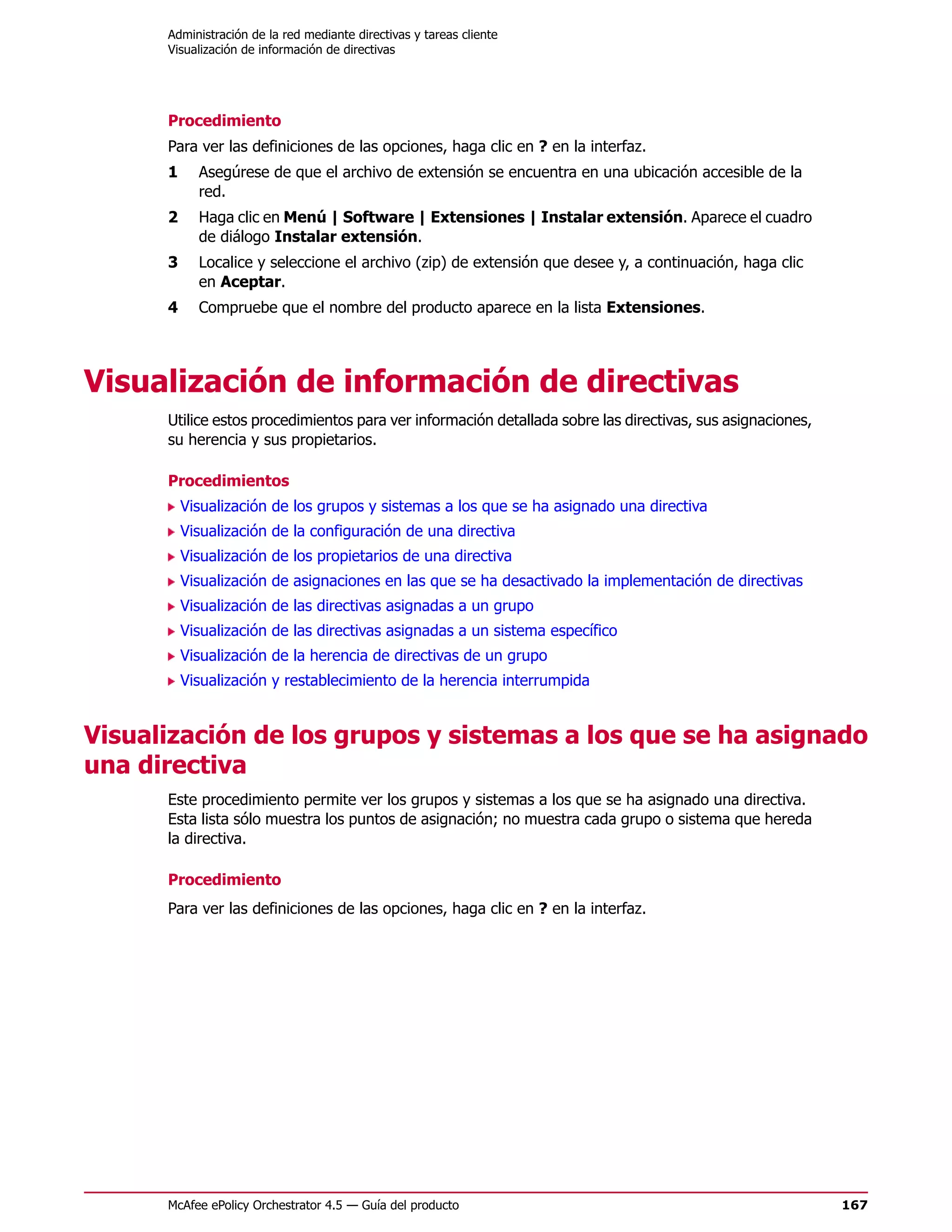 Administración de la red mediante directivas y tareas cliente
      Visualización de información de directivas




      Procedimiento
      Para ver las definiciones de las opciones, haga clic en ? en la interfaz.
      1     Asegúrese de que el archivo de extensión se encuentra en una ubicación accesible de la
            red.
      2     Haga clic en Menú | Software | Extensiones | Instalar extensión. Aparece el cuadro
            de diálogo Instalar extensión.
      3     Localice y seleccione el archivo (zip) de extensión que desee y, a continuación, haga clic
            en Aceptar.
      4     Compruebe que el nombre del producto aparece en la lista Extensiones.




Visualización de información de directivas
      Utilice estos procedimientos para ver información detallada sobre las directivas, sus asignaciones,
      su herencia y sus propietarios.

      Procedimientos
          Visualización de los grupos y sistemas a los que se ha asignado una directiva
          Visualización de la configuración de una directiva
          Visualización de los propietarios de una directiva
          Visualización de asignaciones en las que se ha desactivado la implementación de directivas
          Visualización de las directivas asignadas a un grupo
          Visualización de las directivas asignadas a un sistema específico
          Visualización de la herencia de directivas de un grupo
          Visualización y restablecimiento de la herencia interrumpida


Visualización de los grupos y sistemas a los que se ha asignado
una directiva
      Este procedimiento permite ver los grupos y sistemas a los que se ha asignado una directiva.
      Esta lista sólo muestra los puntos de asignación; no muestra cada grupo o sistema que hereda
      la directiva.

      Procedimiento
      Para ver las definiciones de las opciones, haga clic en ? en la interfaz.




      McAfee ePolicy Orchestrator 4.5 — Guía del producto                                                   167
 