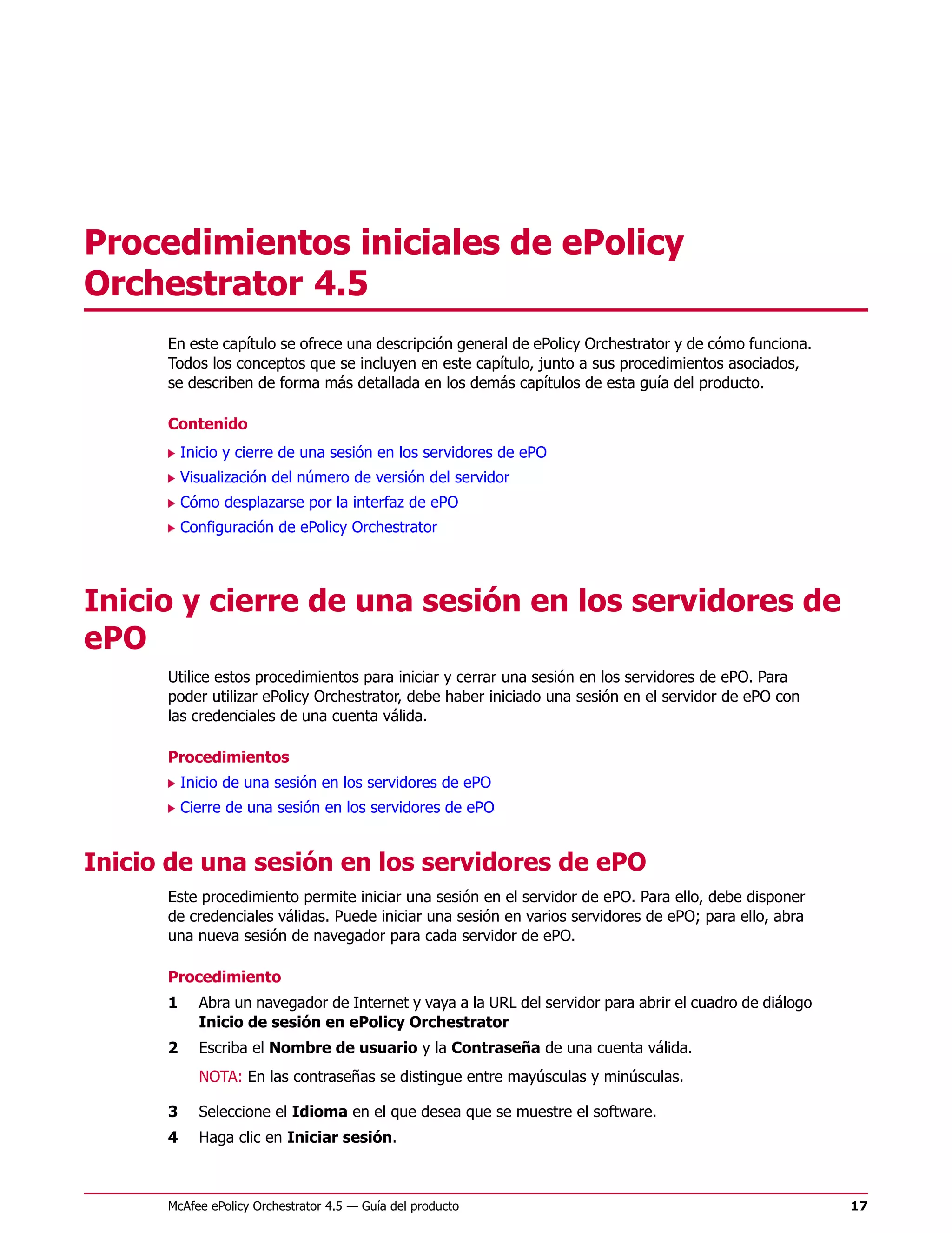 Procedimientos iniciales de ePolicy
Orchestrator 4.5
      En este capítulo se ofrece una descripción general de ePolicy Orchestrator y de cómo funciona.
      Todos los conceptos que se incluyen en este capítulo, junto a sus procedimientos asociados,
      se describen de forma más detallada en los demás capítulos de esta guía del producto.

      Contenido
          Inicio y cierre de una sesión en los servidores de ePO
          Visualización del número de versión del servidor
          Cómo desplazarse por la interfaz de ePO
          Configuración de ePolicy Orchestrator




Inicio y cierre de una sesión en los servidores de
ePO
      Utilice estos procedimientos para iniciar y cerrar una sesión en los servidores de ePO. Para
      poder utilizar ePolicy Orchestrator, debe haber iniciado una sesión en el servidor de ePO con
      las credenciales de una cuenta válida.

      Procedimientos
          Inicio de una sesión en los servidores de ePO
          Cierre de una sesión en los servidores de ePO


Inicio de una sesión en los servidores de ePO
      Este procedimiento permite iniciar una sesión en el servidor de ePO. Para ello, debe disponer
      de credenciales válidas. Puede iniciar una sesión en varios servidores de ePO; para ello, abra
      una nueva sesión de navegador para cada servidor de ePO.

      Procedimiento
      1     Abra un navegador de Internet y vaya a la URL del servidor para abrir el cuadro de diálogo
            Inicio de sesión en ePolicy Orchestrator
      2     Escriba el Nombre de usuario y la Contraseña de una cuenta válida.
            NOTA: En las contraseñas se distingue entre mayúsculas y minúsculas.

      3     Seleccione el Idioma en el que desea que se muestre el software.
      4     Haga clic en Iniciar sesión.



      McAfee ePolicy Orchestrator 4.5 — Guía del producto                                                17
 