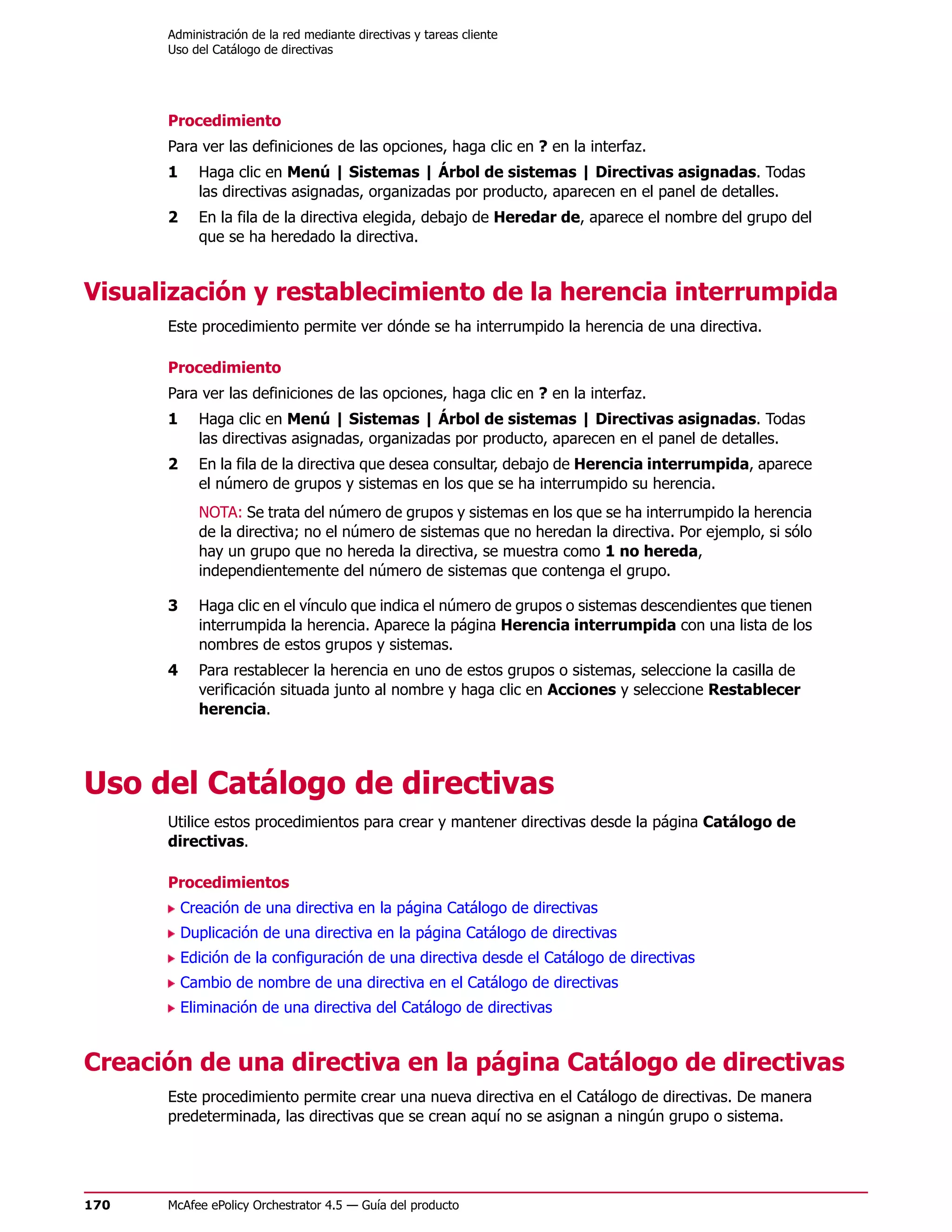 Administración de la red mediante directivas y tareas cliente
      Uso del Catálogo de directivas




      Procedimiento
      Para ver las definiciones de las opciones, haga clic en ? en la interfaz.
      1     Haga clic en Menú | Sistemas | Árbol de sistemas | Directivas asignadas. Todas
            las directivas asignadas, organizadas por producto, aparecen en el panel de detalles.
      2     En la fila de la directiva elegida, debajo de Heredar de, aparece el nombre del grupo del
            que se ha heredado la directiva.


Visualización y restablecimiento de la herencia interrumpida
      Este procedimiento permite ver dónde se ha interrumpido la herencia de una directiva.

      Procedimiento
      Para ver las definiciones de las opciones, haga clic en ? en la interfaz.
      1     Haga clic en Menú | Sistemas | Árbol de sistemas | Directivas asignadas. Todas
            las directivas asignadas, organizadas por producto, aparecen en el panel de detalles.
      2     En la fila de la directiva que desea consultar, debajo de Herencia interrumpida, aparece
            el número de grupos y sistemas en los que se ha interrumpido su herencia.
            NOTA: Se trata del número de grupos y sistemas en los que se ha interrumpido la herencia
            de la directiva; no el número de sistemas que no heredan la directiva. Por ejemplo, si sólo
            hay un grupo que no hereda la directiva, se muestra como 1 no hereda,
            independientemente del número de sistemas que contenga el grupo.

      3     Haga clic en el vínculo que indica el número de grupos o sistemas descendientes que tienen
            interrumpida la herencia. Aparece la página Herencia interrumpida con una lista de los
            nombres de estos grupos y sistemas.
      4     Para restablecer la herencia en uno de estos grupos o sistemas, seleccione la casilla de
            verificación situada junto al nombre y haga clic en Acciones y seleccione Restablecer
            herencia.




Uso del Catálogo de directivas
      Utilice estos procedimientos para crear y mantener directivas desde la página Catálogo de
      directivas.

      Procedimientos
          Creación de una directiva en la página Catálogo de directivas
          Duplicación de una directiva en la página Catálogo de directivas
          Edición de la configuración de una directiva desde el Catálogo de directivas
          Cambio de nombre de una directiva en el Catálogo de directivas
          Eliminación de una directiva del Catálogo de directivas


Creación de una directiva en la página Catálogo de directivas
      Este procedimiento permite crear una nueva directiva en el Catálogo de directivas. De manera
      predeterminada, las directivas que se crean aquí no se asignan a ningún grupo o sistema.




170   McAfee ePolicy Orchestrator 4.5 — Guía del producto
 