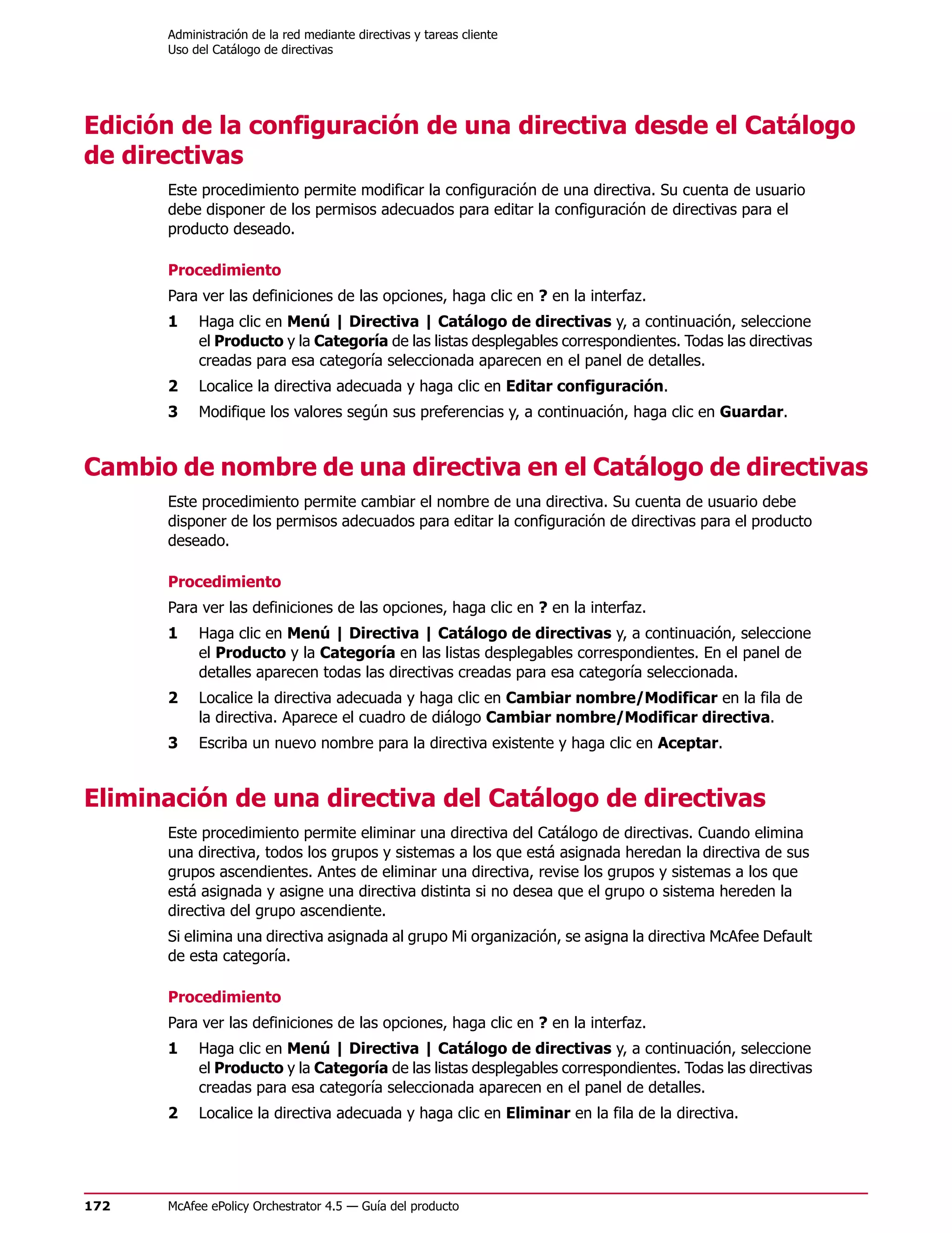 Administración de la red mediante directivas y tareas cliente
      Uso del Catálogo de directivas




Edición de la configuración de una directiva desde el Catálogo
de directivas
      Este procedimiento permite modificar la configuración de una directiva. Su cuenta de usuario
      debe disponer de los permisos adecuados para editar la configuración de directivas para el
      producto deseado.

      Procedimiento
      Para ver las definiciones de las opciones, haga clic en ? en la interfaz.
      1    Haga clic en Menú | Directiva | Catálogo de directivas y, a continuación, seleccione
           el Producto y la Categoría de las listas desplegables correspondientes. Todas las directivas
           creadas para esa categoría seleccionada aparecen en el panel de detalles.
      2    Localice la directiva adecuada y haga clic en Editar configuración.
      3    Modifique los valores según sus preferencias y, a continuación, haga clic en Guardar.


Cambio de nombre de una directiva en el Catálogo de directivas
      Este procedimiento permite cambiar el nombre de una directiva. Su cuenta de usuario debe
      disponer de los permisos adecuados para editar la configuración de directivas para el producto
      deseado.

      Procedimiento
      Para ver las definiciones de las opciones, haga clic en ? en la interfaz.
      1    Haga clic en Menú | Directiva | Catálogo de directivas y, a continuación, seleccione
           el Producto y la Categoría en las listas desplegables correspondientes. En el panel de
           detalles aparecen todas las directivas creadas para esa categoría seleccionada.
      2    Localice la directiva adecuada y haga clic en Cambiar nombre/Modificar en la fila de
           la directiva. Aparece el cuadro de diálogo Cambiar nombre/Modificar directiva.
      3    Escriba un nuevo nombre para la directiva existente y haga clic en Aceptar.


Eliminación de una directiva del Catálogo de directivas
      Este procedimiento permite eliminar una directiva del Catálogo de directivas. Cuando elimina
      una directiva, todos los grupos y sistemas a los que está asignada heredan la directiva de sus
      grupos ascendientes. Antes de eliminar una directiva, revise los grupos y sistemas a los que
      está asignada y asigne una directiva distinta si no desea que el grupo o sistema hereden la
      directiva del grupo ascendiente.
      Si elimina una directiva asignada al grupo Mi organización, se asigna la directiva McAfee Default
      de esta categoría.

      Procedimiento
      Para ver las definiciones de las opciones, haga clic en ? en la interfaz.
      1    Haga clic en Menú | Directiva | Catálogo de directivas y, a continuación, seleccione
           el Producto y la Categoría de las listas desplegables correspondientes. Todas las directivas
           creadas para esa categoría seleccionada aparecen en el panel de detalles.
      2    Localice la directiva adecuada y haga clic en Eliminar en la fila de la directiva.




172   McAfee ePolicy Orchestrator 4.5 — Guía del producto
 