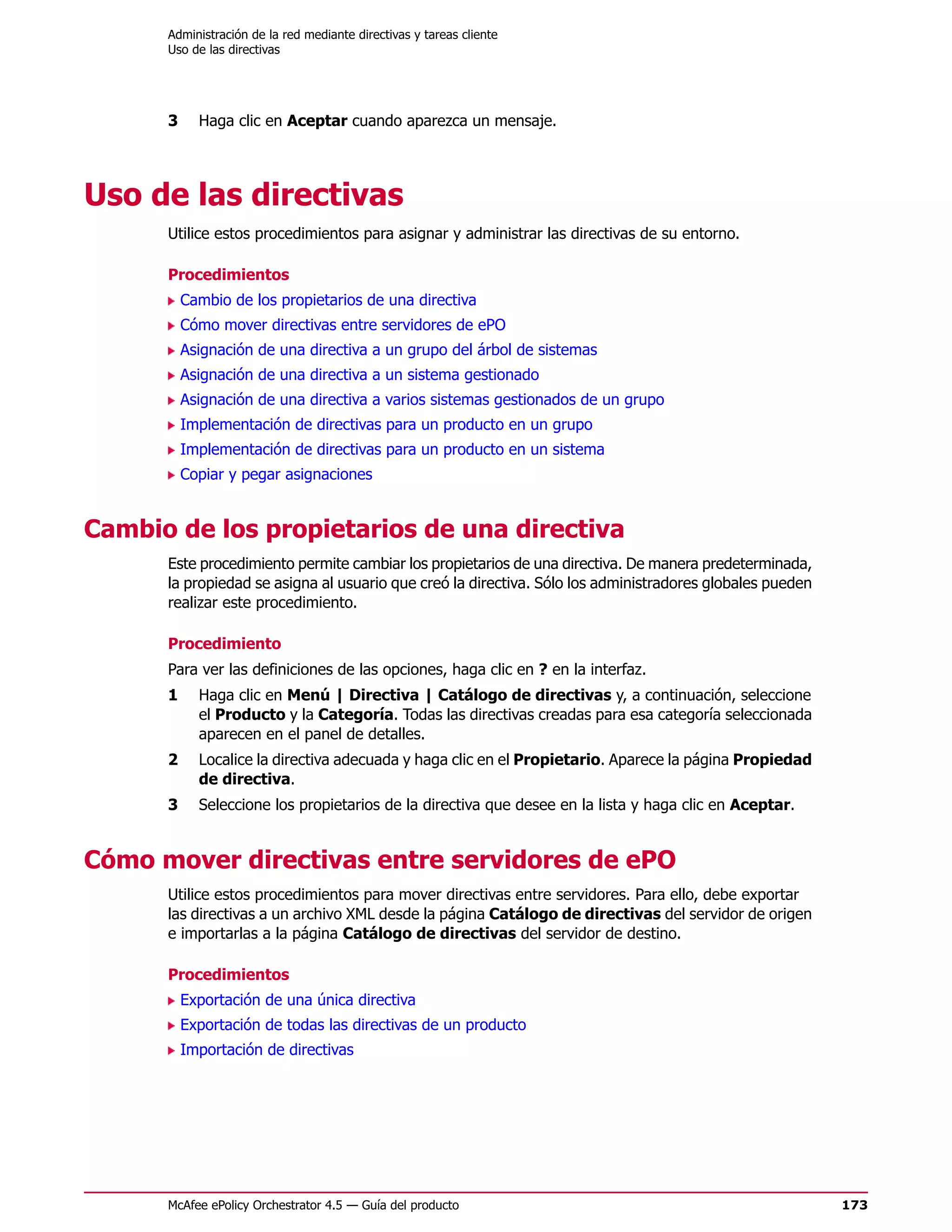 Administración de la red mediante directivas y tareas cliente
      Uso de las directivas




      3     Haga clic en Aceptar cuando aparezca un mensaje.




Uso de las directivas
      Utilice estos procedimientos para asignar y administrar las directivas de su entorno.

      Procedimientos
          Cambio de los propietarios de una directiva
          Cómo mover directivas entre servidores de ePO
          Asignación de una directiva a un grupo del árbol de sistemas
          Asignación de una directiva a un sistema gestionado
          Asignación de una directiva a varios sistemas gestionados de un grupo
          Implementación de directivas para un producto en un grupo
          Implementación de directivas para un producto en un sistema
          Copiar y pegar asignaciones


Cambio de los propietarios de una directiva
      Este procedimiento permite cambiar los propietarios de una directiva. De manera predeterminada,
      la propiedad se asigna al usuario que creó la directiva. Sólo los administradores globales pueden
      realizar este procedimiento.

      Procedimiento
      Para ver las definiciones de las opciones, haga clic en ? en la interfaz.
      1     Haga clic en Menú | Directiva | Catálogo de directivas y, a continuación, seleccione
            el Producto y la Categoría. Todas las directivas creadas para esa categoría seleccionada
            aparecen en el panel de detalles.
      2     Localice la directiva adecuada y haga clic en el Propietario. Aparece la página Propiedad
            de directiva.
      3     Seleccione los propietarios de la directiva que desee en la lista y haga clic en Aceptar.


Cómo mover directivas entre servidores de ePO
      Utilice estos procedimientos para mover directivas entre servidores. Para ello, debe exportar
      las directivas a un archivo XML desde la página Catálogo de directivas del servidor de origen
      e importarlas a la página Catálogo de directivas del servidor de destino.

      Procedimientos
          Exportación de una única directiva
          Exportación de todas las directivas de un producto
          Importación de directivas




      McAfee ePolicy Orchestrator 4.5 — Guía del producto                                                 173
 