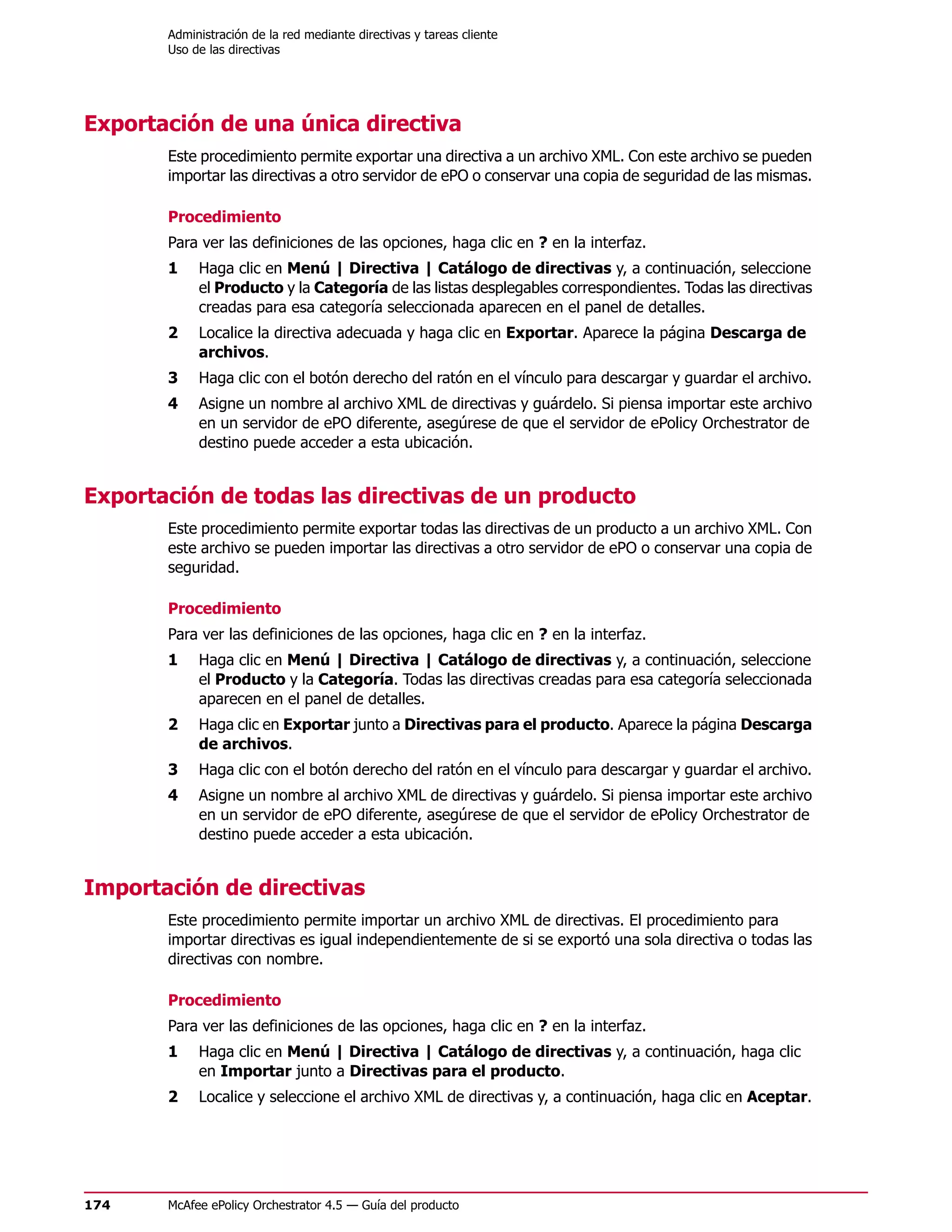 Administración de la red mediante directivas y tareas cliente
       Uso de las directivas




Exportación de una única directiva
       Este procedimiento permite exportar una directiva a un archivo XML. Con este archivo se pueden
       importar las directivas a otro servidor de ePO o conservar una copia de seguridad de las mismas.

       Procedimiento
       Para ver las definiciones de las opciones, haga clic en ? en la interfaz.
       1    Haga clic en Menú | Directiva | Catálogo de directivas y, a continuación, seleccione
            el Producto y la Categoría de las listas desplegables correspondientes. Todas las directivas
            creadas para esa categoría seleccionada aparecen en el panel de detalles.
       2    Localice la directiva adecuada y haga clic en Exportar. Aparece la página Descarga de
            archivos.
       3    Haga clic con el botón derecho del ratón en el vínculo para descargar y guardar el archivo.
       4    Asigne un nombre al archivo XML de directivas y guárdelo. Si piensa importar este archivo
            en un servidor de ePO diferente, asegúrese de que el servidor de ePolicy Orchestrator de
            destino puede acceder a esta ubicación.


Exportación de todas las directivas de un producto
       Este procedimiento permite exportar todas las directivas de un producto a un archivo XML. Con
       este archivo se pueden importar las directivas a otro servidor de ePO o conservar una copia de
       seguridad.

       Procedimiento
       Para ver las definiciones de las opciones, haga clic en ? en la interfaz.
       1    Haga clic en Menú | Directiva | Catálogo de directivas y, a continuación, seleccione
            el Producto y la Categoría. Todas las directivas creadas para esa categoría seleccionada
            aparecen en el panel de detalles.
       2    Haga clic en Exportar junto a Directivas para el producto. Aparece la página Descarga
            de archivos.
       3    Haga clic con el botón derecho del ratón en el vínculo para descargar y guardar el archivo.
       4    Asigne un nombre al archivo XML de directivas y guárdelo. Si piensa importar este archivo
            en un servidor de ePO diferente, asegúrese de que el servidor de ePolicy Orchestrator de
            destino puede acceder a esta ubicación.


Importación de directivas
       Este procedimiento permite importar un archivo XML de directivas. El procedimiento para
       importar directivas es igual independientemente de si se exportó una sola directiva o todas las
       directivas con nombre.

       Procedimiento
       Para ver las definiciones de las opciones, haga clic en ? en la interfaz.
       1    Haga clic en Menú | Directiva | Catálogo de directivas y, a continuación, haga clic
            en Importar junto a Directivas para el producto.
       2    Localice y seleccione el archivo XML de directivas y, a continuación, haga clic en Aceptar.




174    McAfee ePolicy Orchestrator 4.5 — Guía del producto
 