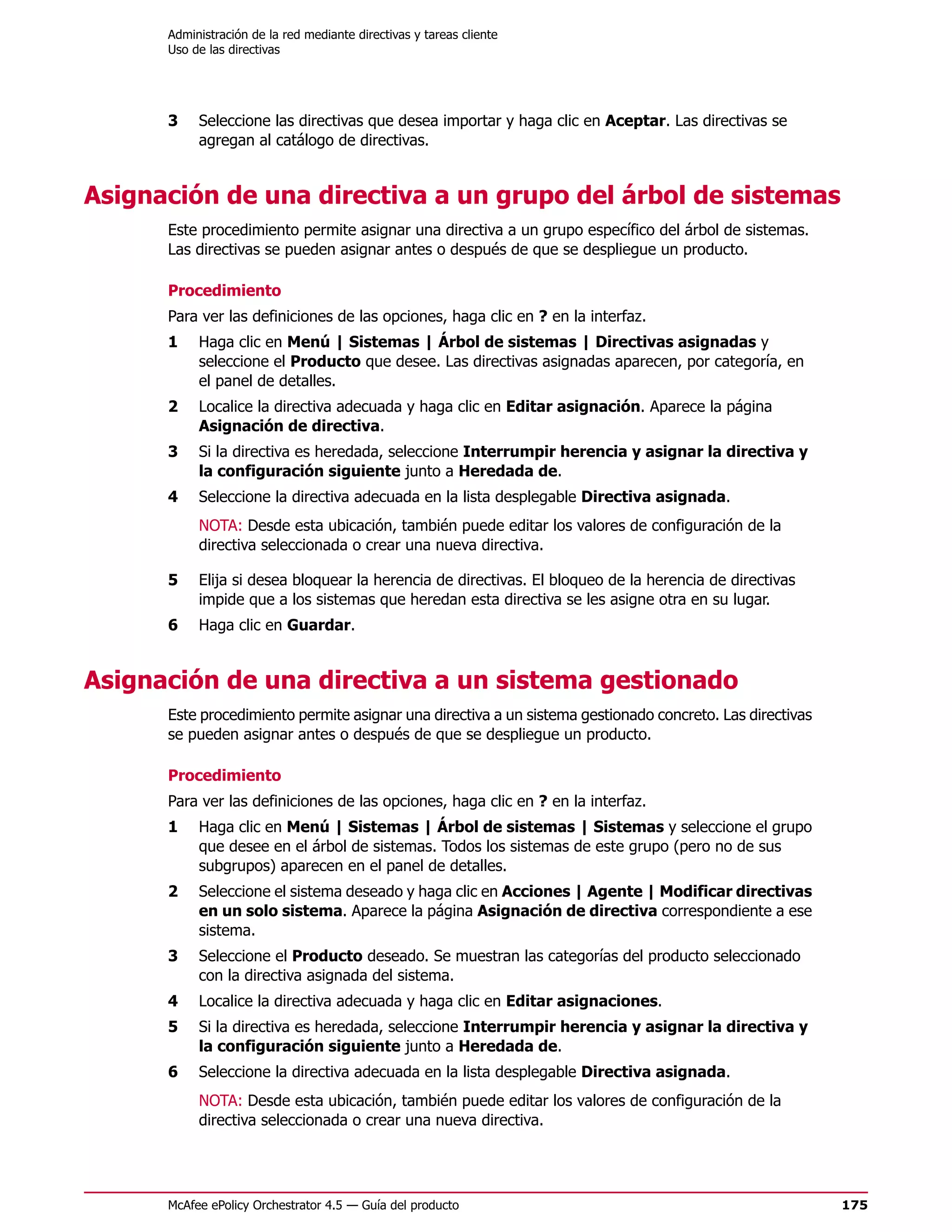 Administración de la red mediante directivas y tareas cliente
      Uso de las directivas




      3    Seleccione las directivas que desea importar y haga clic en Aceptar. Las directivas se
           agregan al catálogo de directivas.


Asignación de una directiva a un grupo del árbol de sistemas
      Este procedimiento permite asignar una directiva a un grupo específico del árbol de sistemas.
      Las directivas se pueden asignar antes o después de que se despliegue un producto.

      Procedimiento
      Para ver las definiciones de las opciones, haga clic en ? en la interfaz.
      1    Haga clic en Menú | Sistemas | Árbol de sistemas | Directivas asignadas y
           seleccione el Producto que desee. Las directivas asignadas aparecen, por categoría, en
           el panel de detalles.
      2    Localice la directiva adecuada y haga clic en Editar asignación. Aparece la página
           Asignación de directiva.
      3    Si la directiva es heredada, seleccione Interrumpir herencia y asignar la directiva y
           la configuración siguiente junto a Heredada de.
      4    Seleccione la directiva adecuada en la lista desplegable Directiva asignada.
           NOTA: Desde esta ubicación, también puede editar los valores de configuración de la
           directiva seleccionada o crear una nueva directiva.

      5    Elija si desea bloquear la herencia de directivas. El bloqueo de la herencia de directivas
           impide que a los sistemas que heredan esta directiva se les asigne otra en su lugar.
      6    Haga clic en Guardar.


Asignación de una directiva a un sistema gestionado
      Este procedimiento permite asignar una directiva a un sistema gestionado concreto. Las directivas
      se pueden asignar antes o después de que se despliegue un producto.

      Procedimiento
      Para ver las definiciones de las opciones, haga clic en ? en la interfaz.
      1    Haga clic en Menú | Sistemas | Árbol de sistemas | Sistemas y seleccione el grupo
           que desee en el árbol de sistemas. Todos los sistemas de este grupo (pero no de sus
           subgrupos) aparecen en el panel de detalles.
      2    Seleccione el sistema deseado y haga clic en Acciones | Agente | Modificar directivas
           en un solo sistema. Aparece la página Asignación de directiva correspondiente a ese
           sistema.
      3    Seleccione el Producto deseado. Se muestran las categorías del producto seleccionado
           con la directiva asignada del sistema.
      4    Localice la directiva adecuada y haga clic en Editar asignaciones.
      5    Si la directiva es heredada, seleccione Interrumpir herencia y asignar la directiva y
           la configuración siguiente junto a Heredada de.
      6    Seleccione la directiva adecuada en la lista desplegable Directiva asignada.
           NOTA: Desde esta ubicación, también puede editar los valores de configuración de la
           directiva seleccionada o crear una nueva directiva.




      McAfee ePolicy Orchestrator 4.5 — Guía del producto                                                 175
 