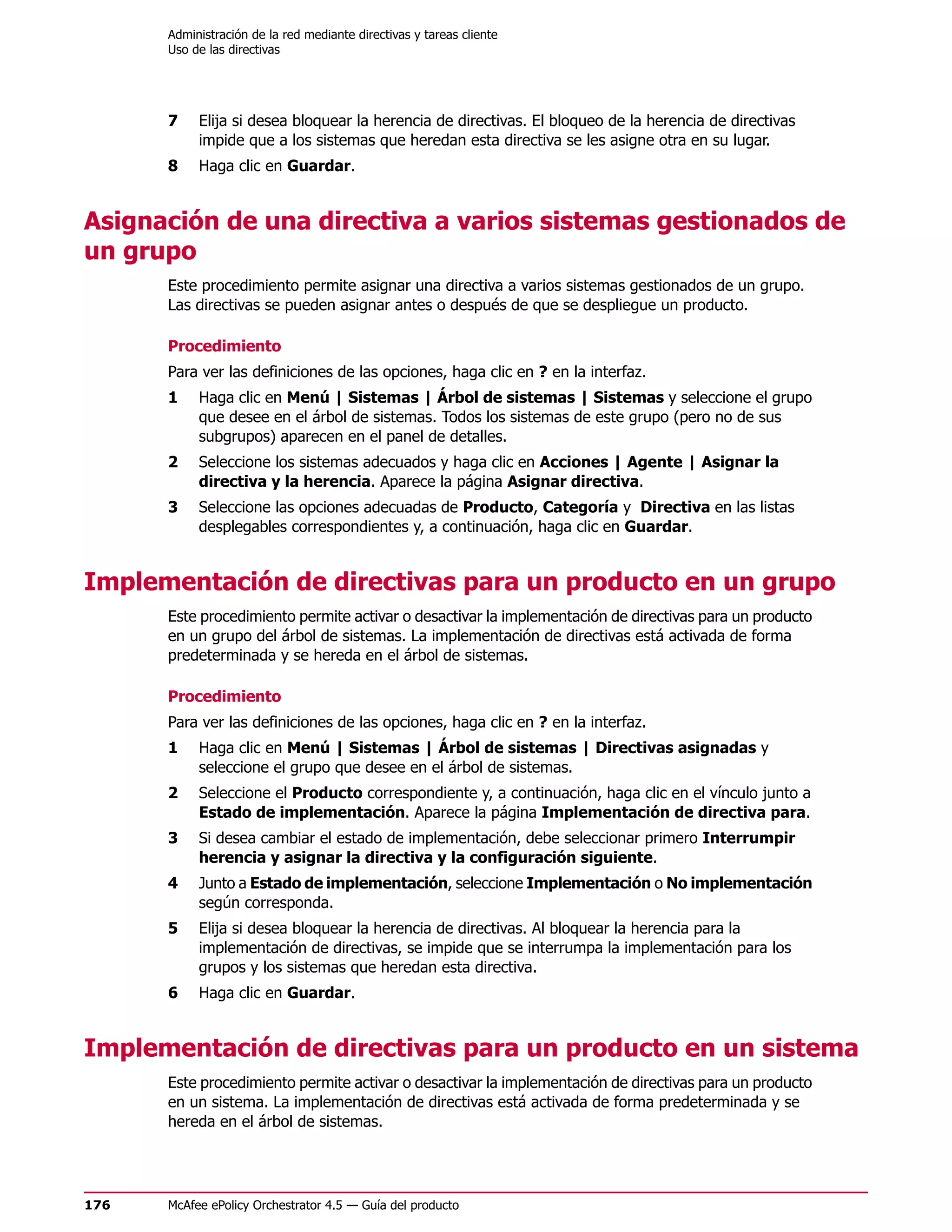 Administración de la red mediante directivas y tareas cliente
      Uso de las directivas




      7    Elija si desea bloquear la herencia de directivas. El bloqueo de la herencia de directivas
           impide que a los sistemas que heredan esta directiva se les asigne otra en su lugar.
      8    Haga clic en Guardar.


Asignación de una directiva a varios sistemas gestionados de
un grupo
      Este procedimiento permite asignar una directiva a varios sistemas gestionados de un grupo.
      Las directivas se pueden asignar antes o después de que se despliegue un producto.

      Procedimiento
      Para ver las definiciones de las opciones, haga clic en ? en la interfaz.
      1    Haga clic en Menú | Sistemas | Árbol de sistemas | Sistemas y seleccione el grupo
           que desee en el árbol de sistemas. Todos los sistemas de este grupo (pero no de sus
           subgrupos) aparecen en el panel de detalles.
      2    Seleccione los sistemas adecuados y haga clic en Acciones | Agente | Asignar la
           directiva y la herencia. Aparece la página Asignar directiva.
      3    Seleccione las opciones adecuadas de Producto, Categoría y Directiva en las listas
           desplegables correspondientes y, a continuación, haga clic en Guardar.


Implementación de directivas para un producto en un grupo
      Este procedimiento permite activar o desactivar la implementación de directivas para un producto
      en un grupo del árbol de sistemas. La implementación de directivas está activada de forma
      predeterminada y se hereda en el árbol de sistemas.

      Procedimiento
      Para ver las definiciones de las opciones, haga clic en ? en la interfaz.
      1    Haga clic en Menú | Sistemas | Árbol de sistemas | Directivas asignadas y
           seleccione el grupo que desee en el árbol de sistemas.
      2    Seleccione el Producto correspondiente y, a continuación, haga clic en el vínculo junto a
           Estado de implementación. Aparece la página Implementación de directiva para.
      3    Si desea cambiar el estado de implementación, debe seleccionar primero Interrumpir
           herencia y asignar la directiva y la configuración siguiente.
      4    Junto a Estado de implementación, seleccione Implementación o No implementación
           según corresponda.
      5    Elija si desea bloquear la herencia de directivas. Al bloquear la herencia para la
           implementación de directivas, se impide que se interrumpa la implementación para los
           grupos y los sistemas que heredan esta directiva.
      6    Haga clic en Guardar.


Implementación de directivas para un producto en un sistema
      Este procedimiento permite activar o desactivar la implementación de directivas para un producto
      en un sistema. La implementación de directivas está activada de forma predeterminada y se
      hereda en el árbol de sistemas.




176   McAfee ePolicy Orchestrator 4.5 — Guía del producto
 