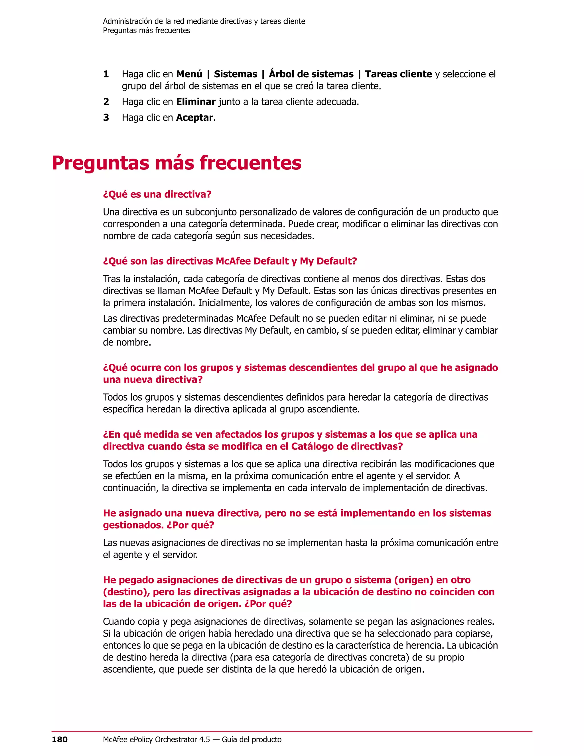 Administración de la red mediante directivas y tareas cliente
      Preguntas más frecuentes




      1    Haga clic en Menú | Sistemas | Árbol de sistemas | Tareas cliente y seleccione el
           grupo del árbol de sistemas en el que se creó la tarea cliente.
      2    Haga clic en Eliminar junto a la tarea cliente adecuada.
      3    Haga clic en Aceptar.




Preguntas más frecuentes
      ¿Qué es una directiva?
      Una directiva es un subconjunto personalizado de valores de configuración de un producto que
      corresponden a una categoría determinada. Puede crear, modificar o eliminar las directivas con
      nombre de cada categoría según sus necesidades.

      ¿Qué son las directivas McAfee Default y My Default?
      Tras la instalación, cada categoría de directivas contiene al menos dos directivas. Estas dos
      directivas se llaman McAfee Default y My Default. Estas son las únicas directivas presentes en
      la primera instalación. Inicialmente, los valores de configuración de ambas son los mismos.
      Las directivas predeterminadas McAfee Default no se pueden editar ni eliminar, ni se puede
      cambiar su nombre. Las directivas My Default, en cambio, sí se pueden editar, eliminar y cambiar
      de nombre.

      ¿Qué ocurre con los grupos y sistemas descendientes del grupo al que he asignado
      una nueva directiva?
      Todos los grupos y sistemas descendientes definidos para heredar la categoría de directivas
      específica heredan la directiva aplicada al grupo ascendiente.

      ¿En qué medida se ven afectados los grupos y sistemas a los que se aplica una
      directiva cuando ésta se modifica en el Catálogo de directivas?
      Todos los grupos y sistemas a los que se aplica una directiva recibirán las modificaciones que
      se efectúen en la misma, en la próxima comunicación entre el agente y el servidor. A
      continuación, la directiva se implementa en cada intervalo de implementación de directivas.

      He asignado una nueva directiva, pero no se está implementando en los sistemas
      gestionados. ¿Por qué?
      Las nuevas asignaciones de directivas no se implementan hasta la próxima comunicación entre
      el agente y el servidor.

      He pegado asignaciones de directivas de un grupo o sistema (origen) en otro
      (destino), pero las directivas asignadas a la ubicación de destino no coinciden con
      las de la ubicación de origen. ¿Por qué?
      Cuando copia y pega asignaciones de directivas, solamente se pegan las asignaciones reales.
      Si la ubicación de origen había heredado una directiva que se ha seleccionado para copiarse,
      entonces lo que se pega en la ubicación de destino es la característica de herencia. La ubicación
      de destino hereda la directiva (para esa categoría de directivas concreta) de su propio
      ascendiente, que puede ser distinta de la que heredó la ubicación de origen.




180   McAfee ePolicy Orchestrator 4.5 — Guía del producto
 