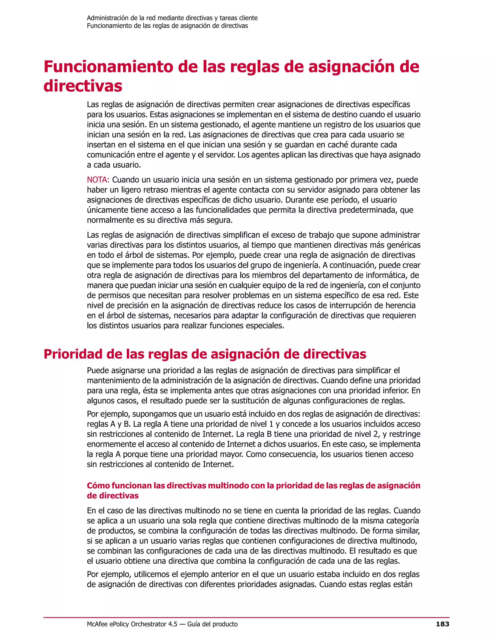 Administración de la red mediante directivas y tareas cliente
      Funcionamiento de las reglas de asignación de directivas




Funcionamiento de las reglas de asignación de
directivas
      Las reglas de asignación de directivas permiten crear asignaciones de directivas específicas
      para los usuarios. Estas asignaciones se implementan en el sistema de destino cuando el usuario
      inicia una sesión. En un sistema gestionado, el agente mantiene un registro de los usuarios que
      inician una sesión en la red. Las asignaciones de directivas que crea para cada usuario se
      insertan en el sistema en el que inician una sesión y se guardan en caché durante cada
      comunicación entre el agente y el servidor. Los agentes aplican las directivas que haya asignado
      a cada usuario.
      NOTA: Cuando un usuario inicia una sesión en un sistema gestionado por primera vez, puede
      haber un ligero retraso mientras el agente contacta con su servidor asignado para obtener las
      asignaciones de directivas específicas de dicho usuario. Durante ese período, el usuario
      únicamente tiene acceso a las funcionalidades que permita la directiva predeterminada, que
      normalmente es su directiva más segura.
      Las reglas de asignación de directivas simplifican el exceso de trabajo que supone administrar
      varias directivas para los distintos usuarios, al tiempo que mantienen directivas más genéricas
      en todo el árbol de sistemas. Por ejemplo, puede crear una regla de asignación de directivas
      que se implemente para todos los usuarios del grupo de ingeniería. A continuación, puede crear
      otra regla de asignación de directivas para los miembros del departamento de informática, de
      manera que puedan iniciar una sesión en cualquier equipo de la red de ingeniería, con el conjunto
      de permisos que necesitan para resolver problemas en un sistema específico de esa red. Este
      nivel de precisión en la asignación de directivas reduce los casos de interrupción de herencia
      en el árbol de sistemas, necesarios para adaptar la configuración de directivas que requieren
      los distintos usuarios para realizar funciones especiales.


Prioridad de las reglas de asignación de directivas
      Puede asignarse una prioridad a las reglas de asignación de directivas para simplificar el
      mantenimiento de la administración de la asignación de directivas. Cuando define una prioridad
      para una regla, ésta se implementa antes que otras asignaciones con una prioridad inferior. En
      algunos casos, el resultado puede ser la sustitución de algunas configuraciones de reglas.
      Por ejemplo, supongamos que un usuario está incluido en dos reglas de asignación de directivas:
      reglas A y B. La regla A tiene una prioridad de nivel 1 y concede a los usuarios incluidos acceso
      sin restricciones al contenido de Internet. La regla B tiene una prioridad de nivel 2, y restringe
      enormemente el acceso al contenido de Internet a dichos usuarios. En este caso, se implementa
      la regla A porque tiene una prioridad mayor. Como consecuencia, los usuarios tienen acceso
      sin restricciones al contenido de Internet.

      Cómo funcionan las directivas multinodo con la prioridad de las reglas de asignación
      de directivas
      En el caso de las directivas multinodo no se tiene en cuenta la prioridad de las reglas. Cuando
      se aplica a un usuario una sola regla que contiene directivas multinodo de la misma categoría
      de productos, se combina la configuración de todas las directivas multinodo. De forma similar,
      si se aplican a un usuario varias reglas que contienen configuraciones de directiva multinodo,
      se combinan las configuraciones de cada una de las directivas multinodo. El resultado es que
      el usuario obtiene una directiva que combina la configuración de cada una de las reglas.
      Por ejemplo, utilicemos el ejemplo anterior en el que un usuario estaba incluido en dos reglas
      de asignación de directivas con diferentes prioridades asignadas. Cuando estas reglas están



      McAfee ePolicy Orchestrator 4.5 — Guía del producto                                                  183
 