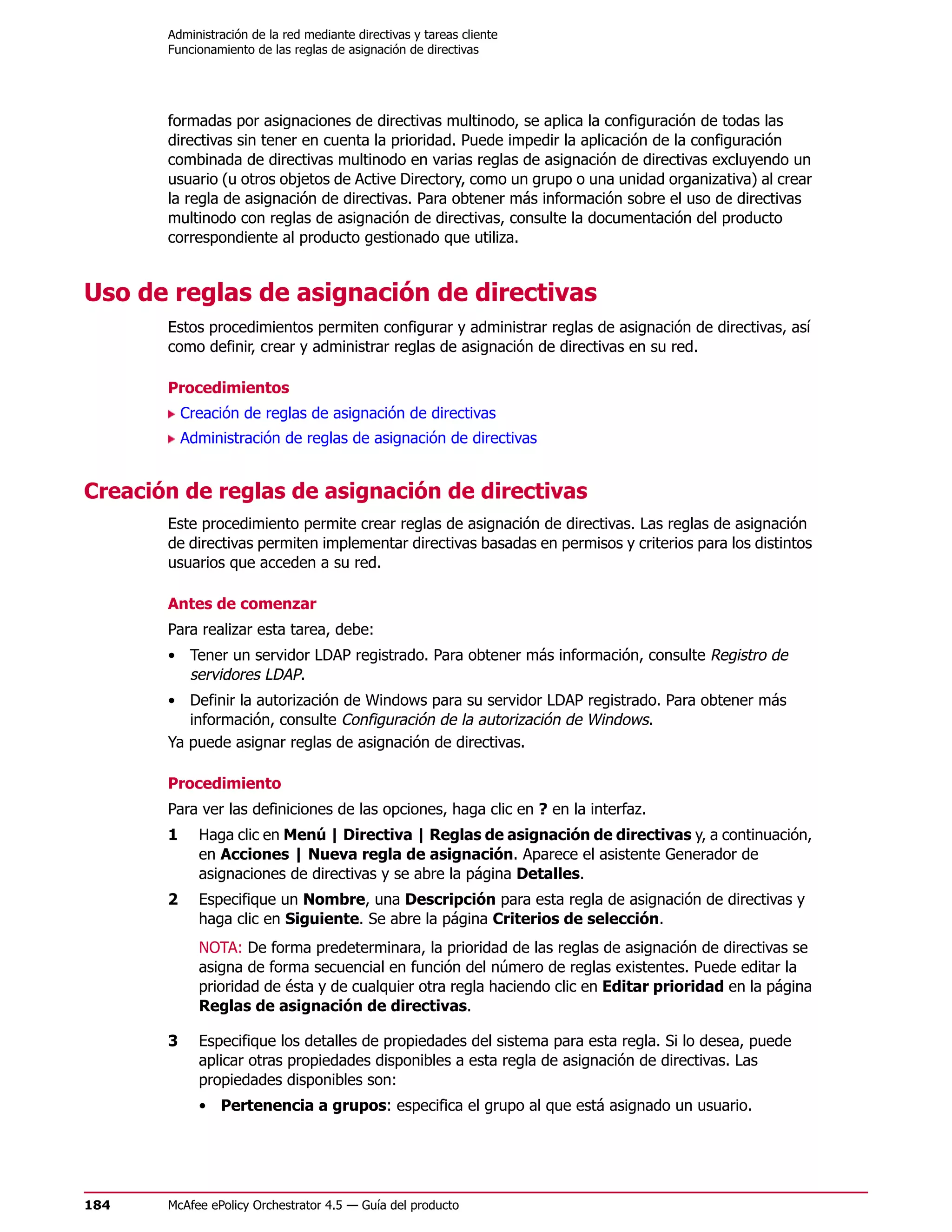 Administración de la red mediante directivas y tareas cliente
       Funcionamiento de las reglas de asignación de directivas




       formadas por asignaciones de directivas multinodo, se aplica la configuración de todas las
       directivas sin tener en cuenta la prioridad. Puede impedir la aplicación de la configuración
       combinada de directivas multinodo en varias reglas de asignación de directivas excluyendo un
       usuario (u otros objetos de Active Directory, como un grupo o una unidad organizativa) al crear
       la regla de asignación de directivas. Para obtener más información sobre el uso de directivas
       multinodo con reglas de asignación de directivas, consulte la documentación del producto
       correspondiente al producto gestionado que utiliza.


Uso de reglas de asignación de directivas
       Estos procedimientos permiten configurar y administrar reglas de asignación de directivas, así
       como definir, crear y administrar reglas de asignación de directivas en su red.

       Procedimientos
           Creación de reglas de asignación de directivas
           Administración de reglas de asignación de directivas


Creación de reglas de asignación de directivas
       Este procedimiento permite crear reglas de asignación de directivas. Las reglas de asignación
       de directivas permiten implementar directivas basadas en permisos y criterios para los distintos
       usuarios que acceden a su red.

       Antes de comenzar
       Para realizar esta tarea, debe:
       • Tener un servidor LDAP registrado. Para obtener más información, consulte Registro de
         servidores LDAP.
       • Definir la autorización de Windows para su servidor LDAP registrado. Para obtener más
          información, consulte Configuración de la autorización de Windows.
       Ya puede asignar reglas de asignación de directivas.

       Procedimiento
       Para ver las definiciones de las opciones, haga clic en ? en la interfaz.
       1     Haga clic en Menú | Directiva | Reglas de asignación de directivas y, a continuación,
             en Acciones | Nueva regla de asignación. Aparece el asistente Generador de
             asignaciones de directivas y se abre la página Detalles.
       2     Especifique un Nombre, una Descripción para esta regla de asignación de directivas y
             haga clic en Siguiente. Se abre la página Criterios de selección.
             NOTA: De forma predeterminara, la prioridad de las reglas de asignación de directivas se
             asigna de forma secuencial en función del número de reglas existentes. Puede editar la
             prioridad de ésta y de cualquier otra regla haciendo clic en Editar prioridad en la página
             Reglas de asignación de directivas.

       3     Especifique los detalles de propiedades del sistema para esta regla. Si lo desea, puede
             aplicar otras propiedades disponibles a esta regla de asignación de directivas. Las
             propiedades disponibles son:
             • Pertenencia a grupos: especifica el grupo al que está asignado un usuario.




184    McAfee ePolicy Orchestrator 4.5 — Guía del producto
 
