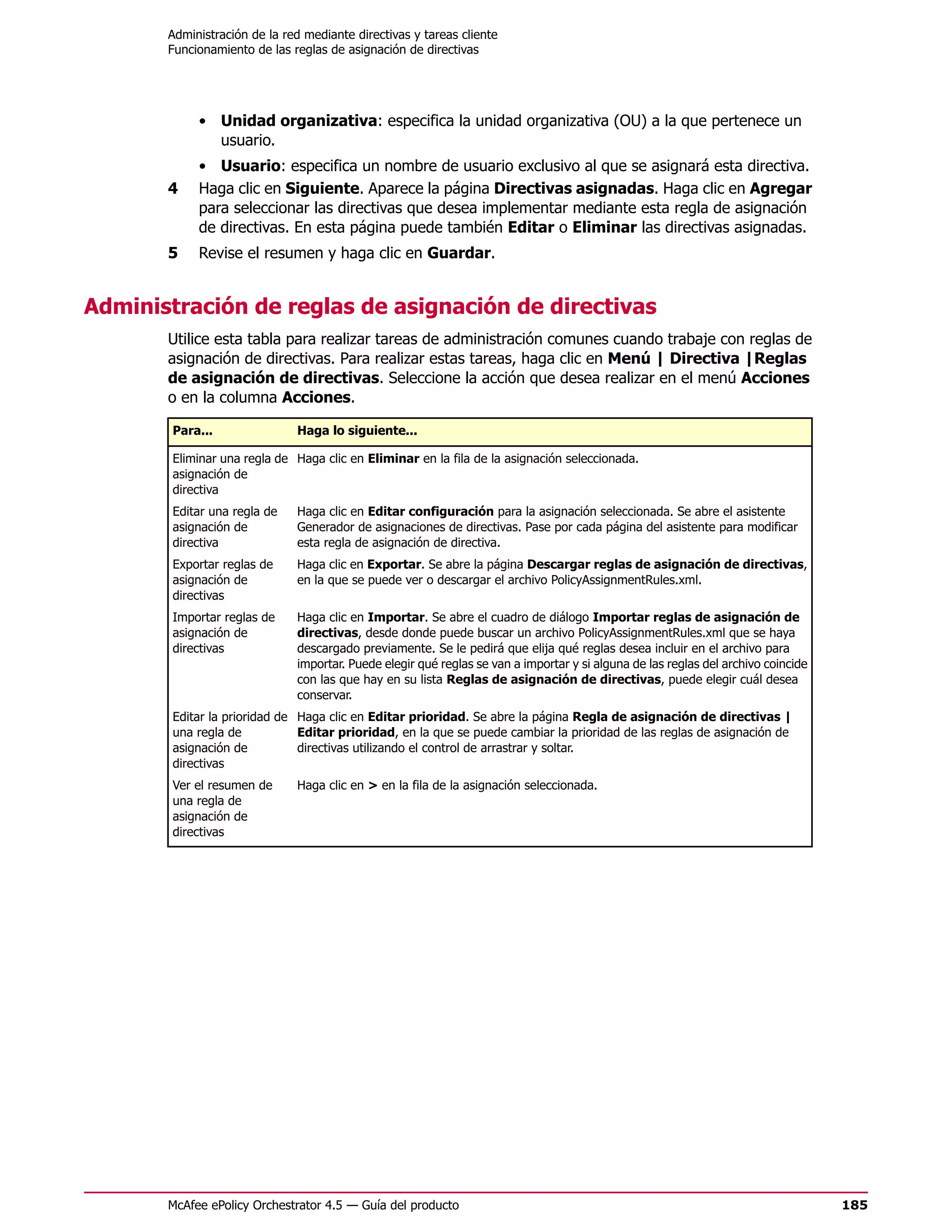 Administración de la red mediante directivas y tareas cliente
       Funcionamiento de las reglas de asignación de directivas




            • Unidad organizativa: especifica la unidad organizativa (OU) a la que pertenece un
              usuario.
            • Usuario: especifica un nombre de usuario exclusivo al que se asignará esta directiva.
       4    Haga clic en Siguiente. Aparece la página Directivas asignadas. Haga clic en Agregar
            para seleccionar las directivas que desea implementar mediante esta regla de asignación
            de directivas. En esta página puede también Editar o Eliminar las directivas asignadas.
       5    Revise el resumen y haga clic en Guardar.


Administración de reglas de asignación de directivas
       Utilice esta tabla para realizar tareas de administración comunes cuando trabaje con reglas de
       asignación de directivas. Para realizar estas tareas, haga clic en Menú | Directiva |Reglas
       de asignación de directivas. Seleccione la acción que desea realizar en el menú Acciones
       o en la columna Acciones.

        Para...               Haga lo siguiente...

        Eliminar una regla de Haga clic en Eliminar en la fila de la asignación seleccionada.
        asignación de
        directiva
        Editar una regla de   Haga clic en Editar configuración para la asignación seleccionada. Se abre el asistente
        asignación de         Generador de asignaciones de directivas. Pase por cada página del asistente para modificar
        directiva             esta regla de asignación de directiva.
        Exportar reglas de    Haga clic en Exportar. Se abre la página Descargar reglas de asignación de directivas,
        asignación de         en la que se puede ver o descargar el archivo PolicyAssignmentRules.xml.
        directivas
        Importar reglas de    Haga clic en Importar. Se abre el cuadro de diálogo Importar reglas de asignación de
        asignación de         directivas, desde donde puede buscar un archivo PolicyAssignmentRules.xml que se haya
        directivas            descargado previamente. Se le pedirá que elija qué reglas desea incluir en el archivo para
                              importar. Puede elegir qué reglas se van a importar y si alguna de las reglas del archivo coincide
                              con las que hay en su lista Reglas de asignación de directivas, puede elegir cuál desea
                              conservar.
        Editar la prioridad de Haga clic en Editar prioridad. Se abre la página Regla de asignación de directivas |
        una regla de           Editar prioridad, en la que se puede cambiar la prioridad de las reglas de asignación de
        asignación de          directivas utilizando el control de arrastrar y soltar.
        directivas
        Ver el resumen de     Haga clic en > en la fila de la asignación seleccionada.
        una regla de
        asignación de
        directivas




       McAfee ePolicy Orchestrator 4.5 — Guía del producto                                                                         185
 