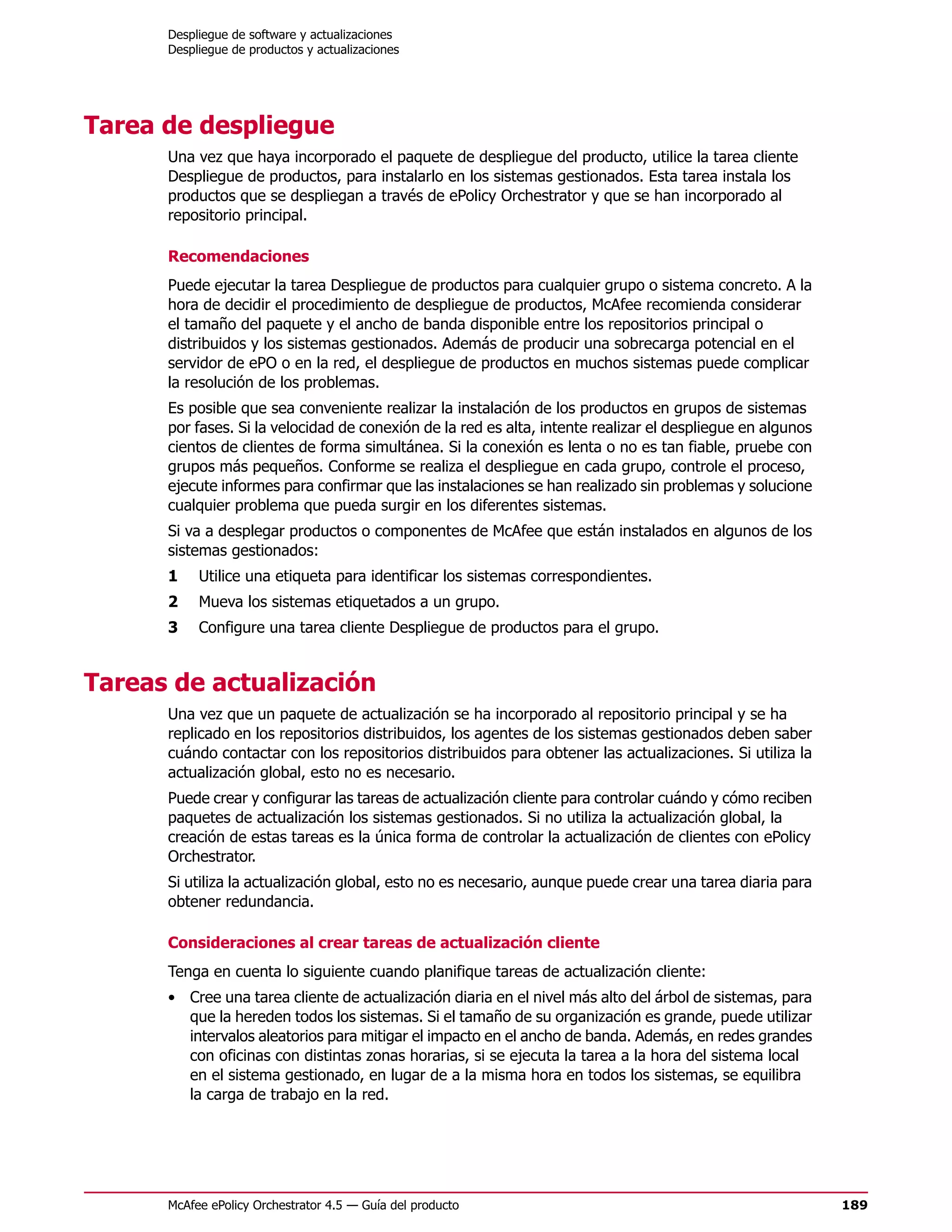 Despliegue de software y actualizaciones
      Despliegue de productos y actualizaciones




Tarea de despliegue
      Una vez que haya incorporado el paquete de despliegue del producto, utilice la tarea cliente
      Despliegue de productos, para instalarlo en los sistemas gestionados. Esta tarea instala los
      productos que se despliegan a través de ePolicy Orchestrator y que se han incorporado al
      repositorio principal.

      Recomendaciones
      Puede ejecutar la tarea Despliegue de productos para cualquier grupo o sistema concreto. A la
      hora de decidir el procedimiento de despliegue de productos, McAfee recomienda considerar
      el tamaño del paquete y el ancho de banda disponible entre los repositorios principal o
      distribuidos y los sistemas gestionados. Además de producir una sobrecarga potencial en el
      servidor de ePO o en la red, el despliegue de productos en muchos sistemas puede complicar
      la resolución de los problemas.
      Es posible que sea conveniente realizar la instalación de los productos en grupos de sistemas
      por fases. Si la velocidad de conexión de la red es alta, intente realizar el despliegue en algunos
      cientos de clientes de forma simultánea. Si la conexión es lenta o no es tan fiable, pruebe con
      grupos más pequeños. Conforme se realiza el despliegue en cada grupo, controle el proceso,
      ejecute informes para confirmar que las instalaciones se han realizado sin problemas y solucione
      cualquier problema que pueda surgir en los diferentes sistemas.
      Si va a desplegar productos o componentes de McAfee que están instalados en algunos de los
      sistemas gestionados:
      1    Utilice una etiqueta para identificar los sistemas correspondientes.
      2    Mueva los sistemas etiquetados a un grupo.
      3    Configure una tarea cliente Despliegue de productos para el grupo.


Tareas de actualización
      Una vez que un paquete de actualización se ha incorporado al repositorio principal y se ha
      replicado en los repositorios distribuidos, los agentes de los sistemas gestionados deben saber
      cuándo contactar con los repositorios distribuidos para obtener las actualizaciones. Si utiliza la
      actualización global, esto no es necesario.
      Puede crear y configurar las tareas de actualización cliente para controlar cuándo y cómo reciben
      paquetes de actualización los sistemas gestionados. Si no utiliza la actualización global, la
      creación de estas tareas es la única forma de controlar la actualización de clientes con ePolicy
      Orchestrator.
      Si utiliza la actualización global, esto no es necesario, aunque puede crear una tarea diaria para
      obtener redundancia.

      Consideraciones al crear tareas de actualización cliente
      Tenga en cuenta lo siguiente cuando planifique tareas de actualización cliente:
      • Cree una tarea cliente de actualización diaria en el nivel más alto del árbol de sistemas, para
        que la hereden todos los sistemas. Si el tamaño de su organización es grande, puede utilizar
        intervalos aleatorios para mitigar el impacto en el ancho de banda. Además, en redes grandes
        con oficinas con distintas zonas horarias, si se ejecuta la tarea a la hora del sistema local
        en el sistema gestionado, en lugar de a la misma hora en todos los sistemas, se equilibra
        la carga de trabajo en la red.




      McAfee ePolicy Orchestrator 4.5 — Guía del producto                                                   189
 