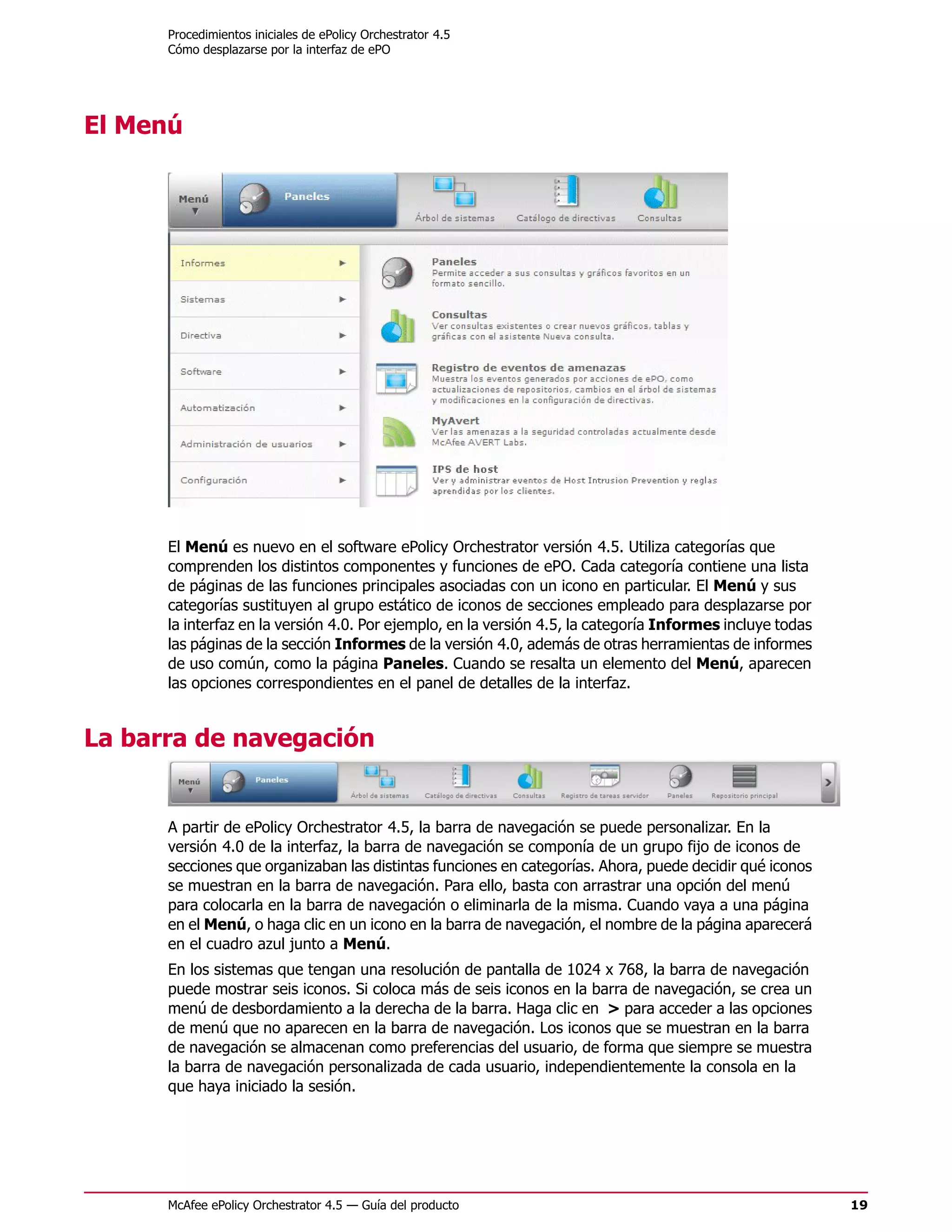 Procedimientos iniciales de ePolicy Orchestrator 4.5
      Cómo desplazarse por la interfaz de ePO




El Menú




      El Menú es nuevo en el software ePolicy Orchestrator versión 4.5. Utiliza categorías que
      comprenden los distintos componentes y funciones de ePO. Cada categoría contiene una lista
      de páginas de las funciones principales asociadas con un icono en particular. El Menú y sus
      categorías sustituyen al grupo estático de iconos de secciones empleado para desplazarse por
      la interfaz en la versión 4.0. Por ejemplo, en la versión 4.5, la categoría Informes incluye todas
      las páginas de la sección Informes de la versión 4.0, además de otras herramientas de informes
      de uso común, como la página Paneles. Cuando se resalta un elemento del Menú, aparecen
      las opciones correspondientes en el panel de detalles de la interfaz.


La barra de navegación


      A partir de ePolicy Orchestrator 4.5, la barra de navegación se puede personalizar. En la
      versión 4.0 de la interfaz, la barra de navegación se componía de un grupo fijo de iconos de
      secciones que organizaban las distintas funciones en categorías. Ahora, puede decidir qué iconos
      se muestran en la barra de navegación. Para ello, basta con arrastrar una opción del menú
      para colocarla en la barra de navegación o eliminarla de la misma. Cuando vaya a una página
      en el Menú, o haga clic en un icono en la barra de navegación, el nombre de la página aparecerá
      en el cuadro azul junto a Menú.
      En los sistemas que tengan una resolución de pantalla de 1024 x 768, la barra de navegación
      puede mostrar seis iconos. Si coloca más de seis iconos en la barra de navegación, se crea un
      menú de desbordamiento a la derecha de la barra. Haga clic en > para acceder a las opciones
      de menú que no aparecen en la barra de navegación. Los iconos que se muestran en la barra
      de navegación se almacenan como preferencias del usuario, de forma que siempre se muestra
      la barra de navegación personalizada de cada usuario, independientemente la consola en la
      que haya iniciado la sesión.




      McAfee ePolicy Orchestrator 4.5 — Guía del producto                                                  19
 